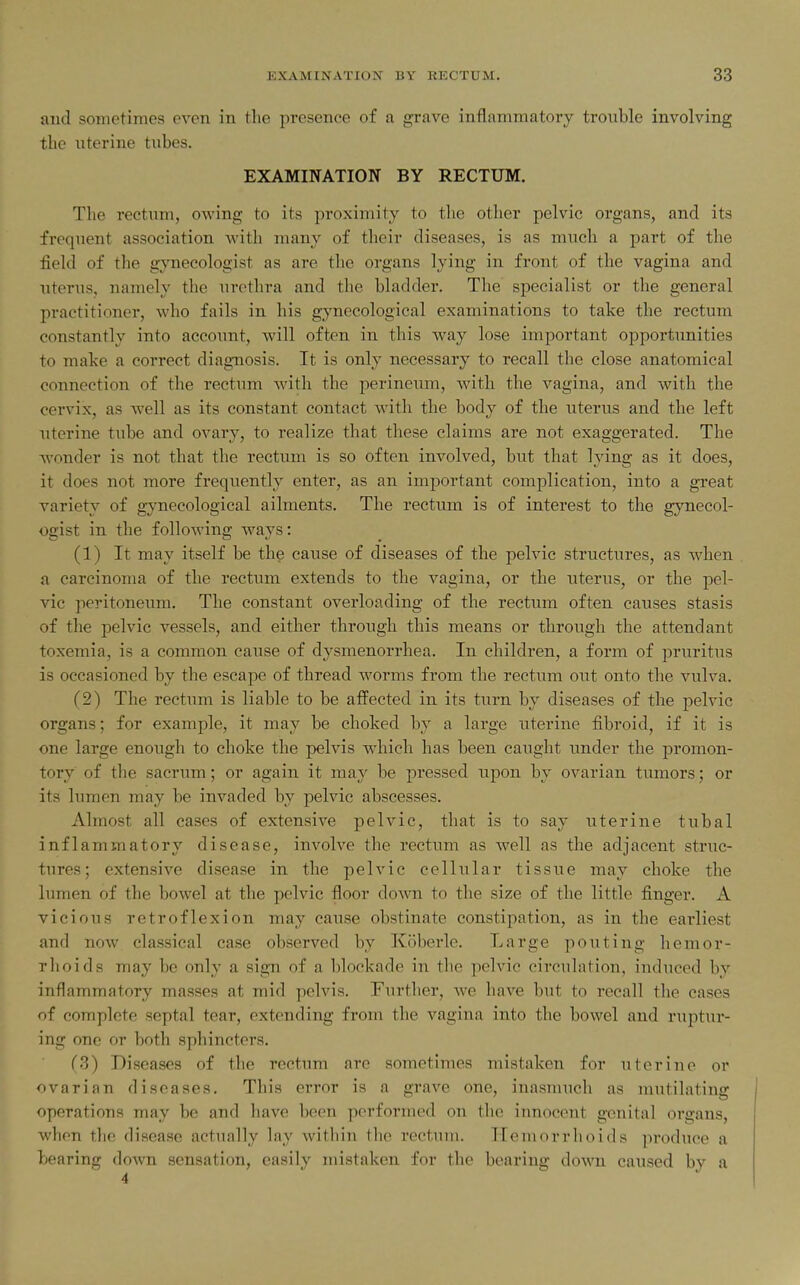 and sometimes even in the presence of a grave inflammatory trouble involving the uterine tubes. EXAMINATION BY RECTUM. The rectum, owing to its proximity to the other pelvic organs, and its frequent association with many of their diseases, is as much a part of the field of the gynecologist as are the organs lying in front of the vagina and uterus, namely the urethra and the bladder. The specialist or the general practitioner, who fails in his gynecological examinations to take the rectum constantly into account, will often in this way lose important opportunities to make a correct diagnosis. It is only necessary to recall the close anatomical connection of the rectum wdth the perineum, with the vagina, and with the cervix, as well as its constant contact Avith the body of the uterus and the left uterine tube and ovary, to realize that these claims are not exaggerated. The wonder is not that the rectum is so often involved, but that lying as it does, it does not more frequently enter, as an important complication, into a great variety of gynecological ailments. The rectum is of interest to the gynecol- ogist in the following ways: (1) It may itself be the cause of diseases of the pelvic structures, as when a carcinoma of the rectum extends to the vagina, or the uterus, or the pel- vic peritoneum. The constant overloading of the rectum often causes stasis of the pelvic vessels, and either through this means or through the attendant toxemia, is a common cause of dysmenorrhea. In children, a form of pruritus is occasioned by the escape of thread worms from the rectum out onto the vulva. (2) The rectum is liable to be affected in its turn by diseases of the pelvic organs; for example, it may be choked by a large uterine fibroid, if it is one large enough to choke the pelvis which has been caught under the promon- tory of the sacrum; or again it may be pressed upon by ovarian tumors; or its lumen may be invaded by pelvic abscesses. Almost all cases of extensive pelvic, that is to say uterine tubal inflammatory disease, involve the rectum as well as the adjacent struc- tures; extensive disease in the pelvic cellular tissue may choke the lumen of the bowel at the pelvic floor down to the size of the little finger. A vicious retroflexion may cause obstinate constipation, as in the earliest and now classical case observed by Koberle. Large pouting hemor- rhoids may be only a sign of a blockade in the pelvic circulation, induced by inflammatory masses at mid pelvis. Furtlier, we have but to recall the cases of complete septal tear, extending from the vagina into the bowel and ruptur- ing one or both sphincters. (3) Diseases of the rectum are sometimes mistaken for uterine or ovarian diseases. This error is a grave one, inasmuch as mutilating operations may be and liave been performed on the innocent genital organs, when the disease actually lay within the rectum. Hemorrhoids produce a bearing down sensation, easily mistaken for the bearing down caused by a