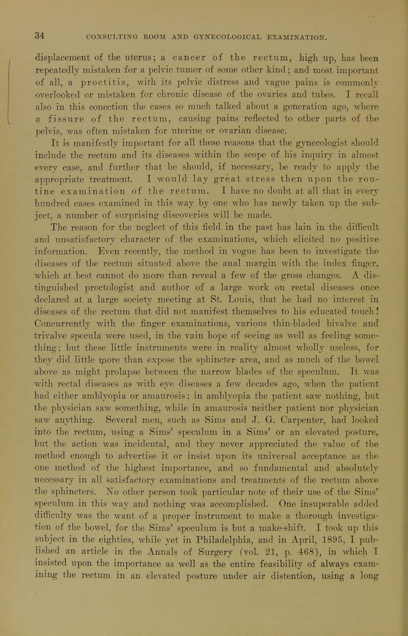 displacement of the uterus; a cancer of the rectum, high up, has been repeatedly mistaken for a pelvic tumor of some other kind; and most important of all, a proctitis, with its pelvic distress and vague pains is commonly overlooked or mistaken for chronic disease of the ovaries and tubes. I recall also in this conection the cases so much talked about a generation ago, where a fissure of the rectum, causing pains reflected to other parts of the pelvis, was often mistaken for uterine or ovarian disease. It is manifestly important for all these reasons that the gynecologist should include the rectum and its diseases within the scope of his inquiry in almost every case, and further that he should, if necessary, be ready to apply the appropriate treatment. I would lay great stress then upon the rou- tine examination of the rectum. I have no doubt at all that in every hundred cases examined in this way by one who has newly taken up the sub- ject, a number of surprising discoveries will be made. The reason for the neglect of this field in the past has lain in the difficult and unsatisfactory character of the examinations, Avhich elicited no positive information. Even recently, the method in vogue has been to investigate the diseases of the rectum situated above the anal margin with the index finger, which at best cannot do more than reveal a few of the gross changes. A dis- tinguished proctologist and author of a large work on rectal diseases once declared at a large society meeting at St. Louis, that he had no interest in diseases of the rectum that did not manifest themselves to his educated touch! Concurrently with the finger examinations, various thin-bladed bivalve and trivalve specula were used, in the vain hope of seeing as well as feeling some- thing; but these little instruments were in reality almost wholly useless, for they did little ipore than expose the sphincter area, and as much of the bowel above as might prolapse between the narrow blades of the speculimi. It was with rectal diseases as with eye diseases a few decades ago, when the patient had either amblyopia or amaurosis; in amblyopia the patient saw nothing, but the physician saw something, while in amaurosis neither patient nor physician saw anything. Several men, such as Sims and J. G. Carpenter, had looked into the rectum, using a Sims' speculum in a Sims' or an elevated posture, but the action was incidental, and they never appreciated the value of the method enough to advertise it or insist upon its universal acceptance as the one method of the highest importance, and so fimdamental and absolutely necessary in all satisfactory examinations and treatments of the rectum above the sphincters. No other person took particular note of their lase of the Sims' speculum in this way and nothing was accomplished. One insuperable added difficulty was the want of a proper instrument to make a thorough investiga- tion of the bowel, for the Sims' speculum is but a make-shift. I took up this subject in the eighties, while yet in Philadelphia, and in April, 1895, I pub- lished an article in the Annals of Surgery (vol. 21, p. 468), in Avhich I insisted upon the importance as well as the entire feasibility of always exam- ining the rectum in an elevated posture under air distention, using a long