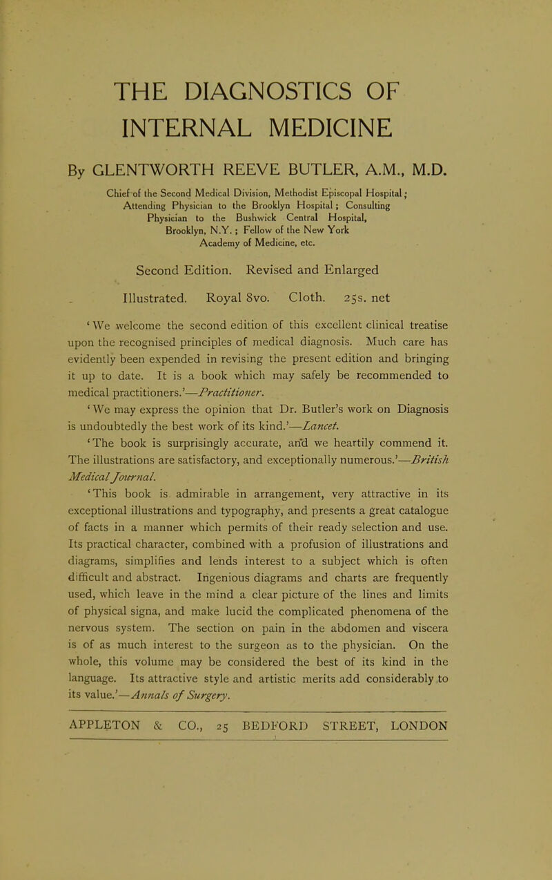 THE DIAGNOSTICS OF INTERNAL MEDICINE By GLENTWORTH REEVE BUTLER, A.M., M.D. Chief of the Second Medical Division, Methodist Episcopal Hospital; Attending Physician to the Brooklyn Hospital ; Consulting Physician to the Bushwick Central Hospital, Brooklyn, N.Y. ; Fellow of the New York Academy of Medicine, etc. Second Edition. Revised and Enlarged Illustrated. Royal 8vo. Cloth. 25s. net ' We welcome the second edition of this excellent clinical treatise upon the recognised principles of medical diagnosis. Much care has evidently been expended in revising the present edition and bringing it up to date. It is a book which may safely be recommended to medical practitioners.'—Praditionei-. ' We may express the opinion that Dr. Butler's work on Diagnosis is undoubtedly the best work of its kind.'—Lancet. 'The book is surprisingly accurate, and we heartily commend it. The illustrations are satisfactory, and exceptionally numerous.'—British Medical Joicrtial. 'This book is admirable in arrangement, very attractive in its exceptional illustrations and typography, and presents a great catalogue of facts in a manner which permits of their ready selection and use. Its practical character, combined with a profusion of illustrations and diagrams, simplifies and lends interest to a subject which is often difficult and abstract. Ingenious diagrams and charts are frequently used, which leave in the mind a clear picture of the lines and limits of physical signa, and make lucid the complicated phenomena of the nervous system. The section on pain in the abdomen and viscera is of as much interest to the surgeon as to the physician. On the whole, this volume may be considered the best of its kind in the language. Its attractive style and artistic merits add considerably to its value,'—Atmals of Surgery.