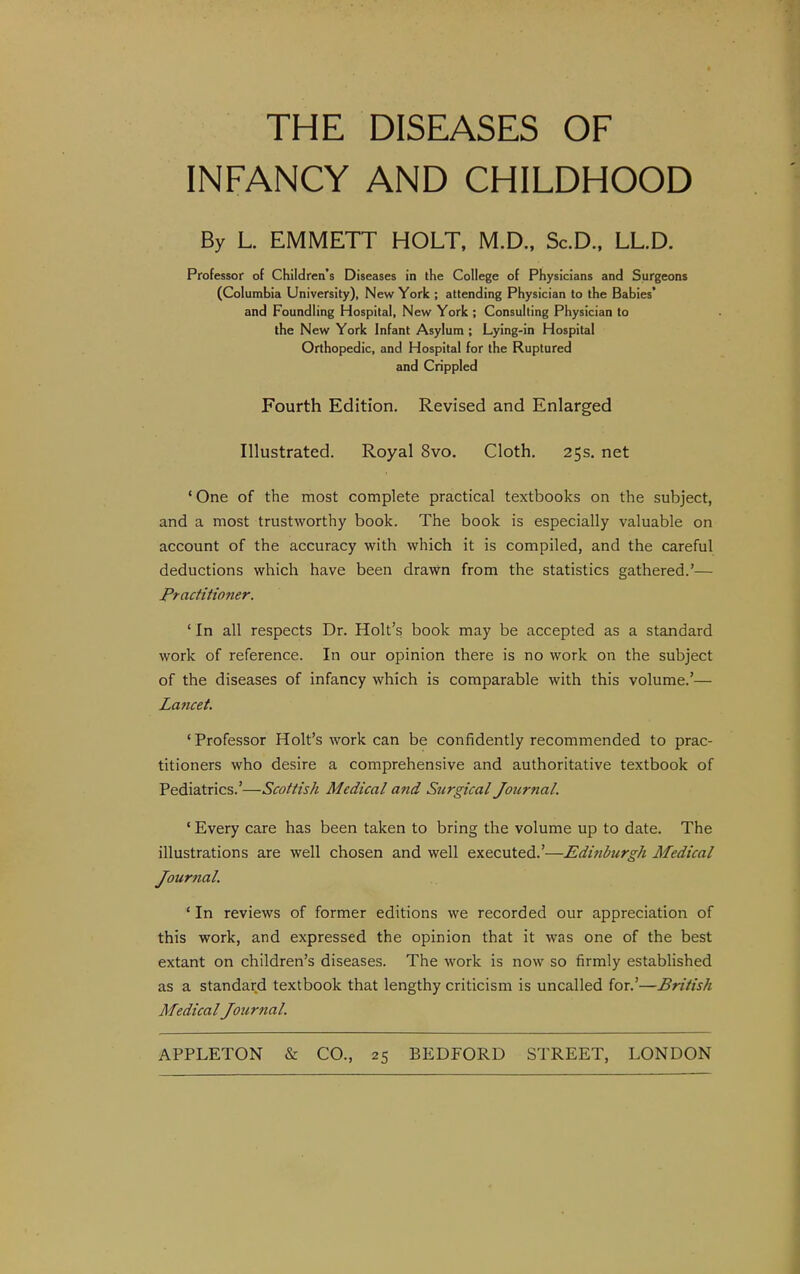 THE DISEASES OF INFANCY AND CHILDHOOD By L. EMMETT HOLT, M.D., Sc.D., LL.D. Professor of Children's Diseases in the College of Physicians and Surgeons (Columbia University), New York ; attending Physician to the Babies* and Foundling Hospital, New York ; Consulting Physician to the New York Infant Asylum ; Lying-in Hospital Orthopedic, and Hospital for the Ruptured and Crippled Fourth Edition. Revised and Enlarged Illustrated. Royal 8vo. Cloth. 25s. net 'One of the most complete practical textbooks on the subject, and a most trustworthy book. The book is especially valuable on account of the accuracy with which it is compiled, and the careful deductions which have been drawn from the statistics gathered.'— Practitioner. ' In all respects Dr. Holt's book may be accepted as a standard work of reference. In our opinion there is no work on the subject of the diseases of infancy which is comparable with this volume.'— Lajicet. 'Professor Holt's work can be confidently recommended to prac- titioners who desire a comprehensive and authoritative textbook of Pediatrics.'—Scottish Medical and Surgical Journal. ' Every care has been taken to bring the volume up to date. The illustrations are well chosen and well executed.'—Edinburgh Medical Jour7ial. ' In reviews of former editions we recorded our appreciation of this work, and expressed the opinion that it was one of the best extant on children's diseases. The work is now so firmly established as a standard textbook that lengthy criticism is uncalled for.'—British MedicalJournal.