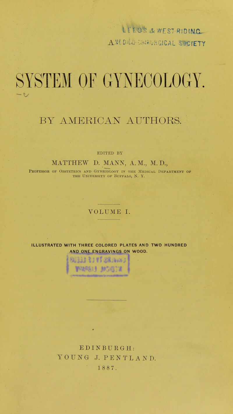 iri.^:*: AWrST RIDINC A'fl OiU) •-.WirUhQiCAL SKfETY SYSTEM OF GYNECOLOGY. BY AMERICAN AUTHORS. EDITED BY MATTHEW D. MANN, A. M., M. D., Professor of Obstetrics and Gynecology in the Medical Department of THE University of Buffalo, N. Y. VOLUME I. ILLUSTRATED WITH THREE COLORED PLATES AND TWO HUNDRED AND ONE ENGRAVINGS ON WOOD. EDINBURGH: YOUNG J. PENTL A ND.