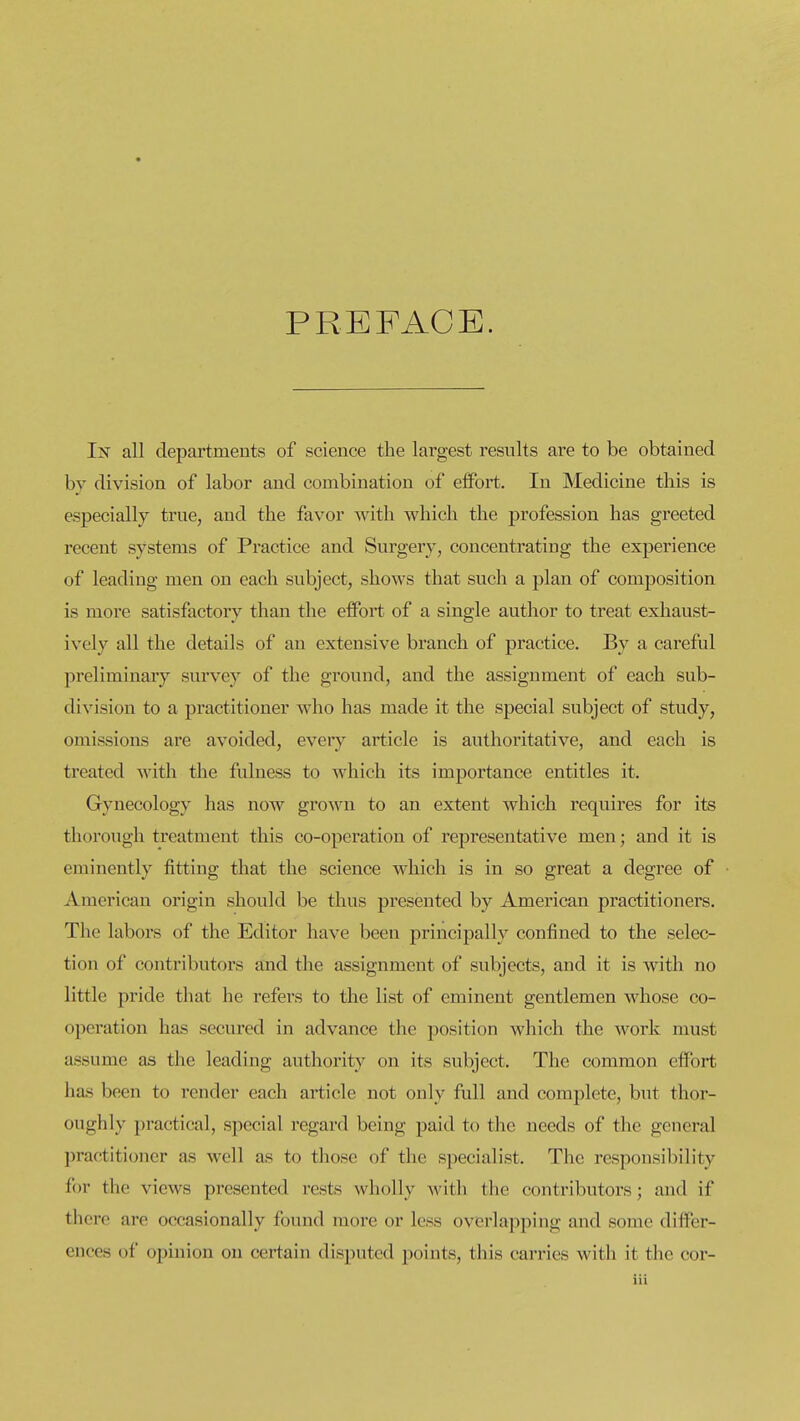 PREFACE. In all departments of science the largest results are to be obtained by division of labor and combination of eifort. In Medicine this is especially true, and the favor with which the profession has greeted recent systems of Practice and Surgery, concentrating the experience of leading men on each subject, shows that such a plan of composition is more satisfactory than the effort of a single author to treat exhaust- ively all the details of an extensive branch of practice. By a careful preliminary survey of the ground, and the assignment of each sub- division to a practitioner who has made it the special subject of study, omissions are avoided, every article is authoritative, and each is treated with the fulness to which its importance entitles it. Gynecology has now grown to an extent which requires for its thorough treatment this co-operation of representative men; and it is eminently fitting that the science which is in so great a degree of American origin should be thus presented by American practitioners. The labors of the Editor have been principally confined to the selec- tion of contributors and the assignment of subjects, and it is with no little pride that he refers to the list of eminent gentlemen whose co- operation has secured in advance the position which the work must assume as the leading authority on its subject. The common elfort has been to render each article not only full and complete, but thor- oughly practical, special regard being paid to the needs of the general practitioner as well as to those of the specialist. The responsibility for the views presented rests wholly with the contributors; and if there are occasionally found more or less overlapping and some differ- ences of opinion on certain disputed points, this carries with it the cor-