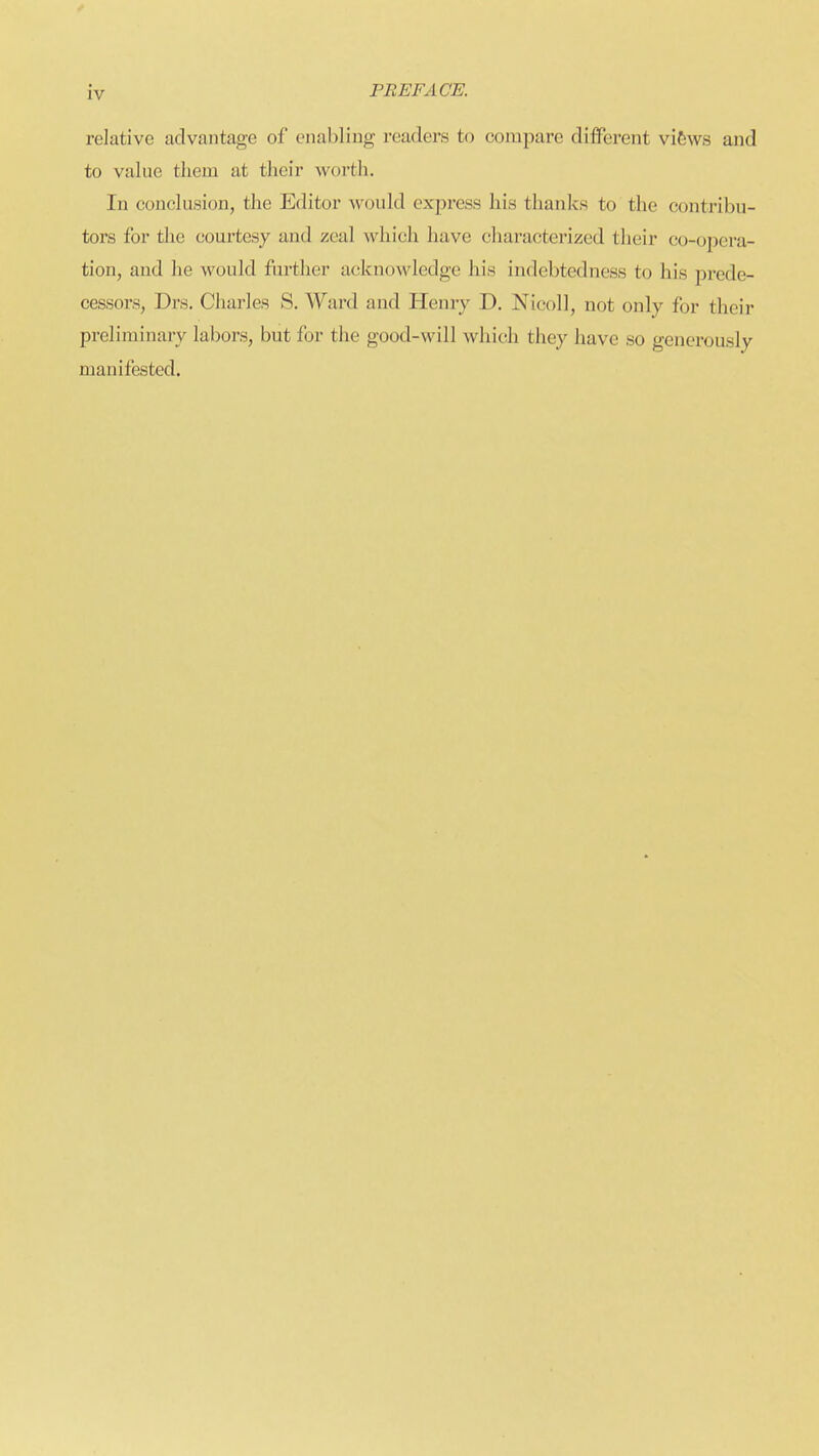 relative advantage of enabling readers to compare different vifews and to value tliem at their worth. In conclusion, the Editor would express his thanks to the contribu- tors for the courtesy and zeal which have characterized their co-ojoera- tion, and he would further acknowledge his indebtedness to his prede- cessors, Drs. Charles S. Ward and Henry D. Nicoll, not only for their preliminary labors, but for the good-will which they have so generously manifested.