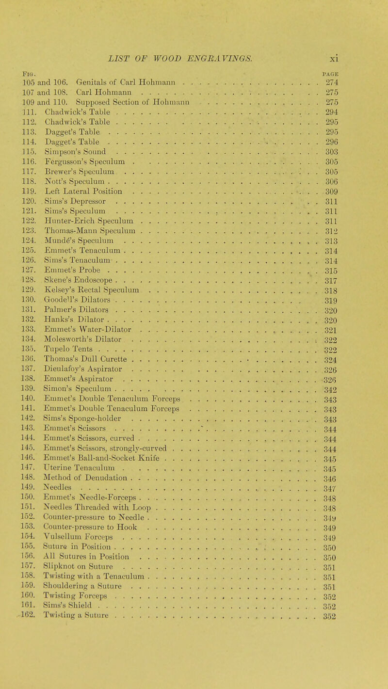 Fig. page 105 and 106. Genitals of Carl Hohmann 274 107 and lOS. Carl Hohmann 275 109 and 110. Supposed Section of Hohmann 275 111. Chadvvick's Table 294 112. Chadwick's Table 295 113. Dagget's Table 295 114. Dagget's Table 296 ] 15. Simpson's Sound 303 116. Fergnsson's Speculum 305 117. Brewer's Speculum ; . . 305 118. Nott's Speculum 306 119. Left Lateral Position 309 120. Sims's Depressor 311 121. Sims's Speculum 311 122. Hunter-Erich Speculum 311 123. Thomas-Mann Speculum 312 124. Munde's Speculum 313 125. Emmet's Tenaculum 314 126. Sims's Tenaculum 314 127. Emmet's Probe 315 128. Skene's Endoscope 317 129. Kelsey's Rectal Speculum 318 130. GoodeU's Dilators 319 131. Palmer's Dilators 320 132. Hanks's Dilator 320 133. Emmet's Water-Dilator , 321 134. Molesworth's Dilator 322 135. Tupelo Tents 322 136. Thomas's Dull Curette • 324 137. Dieulafoy's Aspirator 326 138. Emmet's Aspirator 326 139. Simon's Speculum 342 140. Emmet's Double Tenaculum Forceps 343 141. Emmet's Double Tenaculum Forceps 343 142. Sims's Sponge-holder 343 143. Emmet's Scissors ' 344 144. Emmet's Scissors, curved 344 145. Emmet's Scissors, strongly-curved 344 146. Emmet's Ball-and-Socket Knife 345 147. Uterine Tenaculum 345 148. Method of Denudation 346 149. Needles 347 150. Emmet's Needle-Forceps 348 151. Needles Threaded with Loop 348 152. Counter-pressure to Needle 34y 153. Counter-pressure to Hook 349 154. Vulsellum Forceps 349 155. Suturo in Position 350 156. All Sutures in Position 35O 157. Slipknot on Suture 351 158. Twisting with a Tenaculum 351 159. Shouldering a Suture 351 160. Twisting Forceps 352 161. Sims's Shield 352 ,162. Twi.>iting a Suture 352