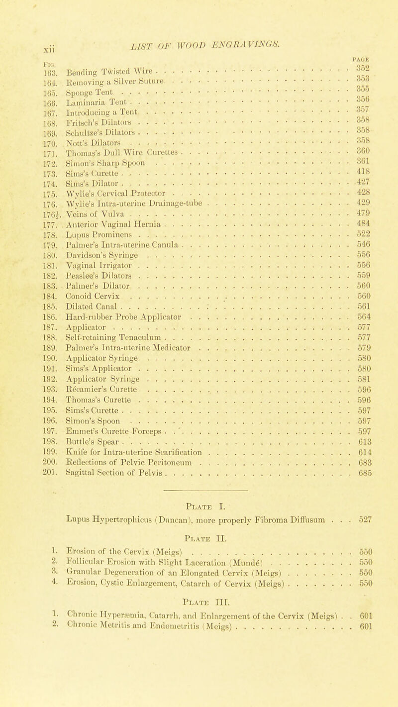 103. 1G4. 1G7. 168. 169 PAGE Bending Twisted Wire ^^2 Keiiioving a 8ilver Suture 16.x Sponge Tent 166. Laininaria Tent Introducing a Tent ^'^J Fritsch's Dilators 358 Schultze's Dilators 358 170. Nott's Dilators 3'^^ 171. Thonias's Dull Wire Curettes 360 172. Simon's Sharp Spoon 301 173. Siins's Curette 418 174. Sinis's Dilator 427 175. Wylie's Cervical Protector 428 176. Wylie's Intra-uterine Drainage-tube 429 176^. Veins of Vulva 479 177. Anterior Vaginal Hernia 484 178. Lu[)us Prominens 522 179. Palmers Intra-uterine Canula 546 180. Davidson's Syringe 556 181. Vaginal Irrigator 556 182. Peaslee's Dilators 559 183. Palmer's Dilator 560 184. Conoid Cervix 560 185. Dilated Canal . . 501 186. liard-rubber Probe Applicator 5C4 187. Applicator .577 188. Sell-retaining Tenaculum 577 189. Palmer's Intra-uterine Medicator 579 190. Applicator Syringe 580 191. Sims's Applicator 580 192. Applicator Syringe 581 193. Recamier's Curette 596 194. Thomas's Curette 596 195. Sims's Curette 597 190. Simon's Spoon 597 197. Emmet's Curette ForceiDS . .' 597 198. Buttle's Spear 613 199. Knife for Intra-uterine Scarification 614 200. Eeflections of Pelvic Peritoneum 683 201. Sagittal Section of Pelvis 685 Plate I. Lupus Hypertrophicus (Duncan), more properly Fibroma Diffusum . . . 527 Plate II. 1. Erosion of the Cervix (Meigs) 550 2. Follicular Ero.sion with Slight Laceration (Mund^) 550 3. Granular Degeneration of an Elongated Cervix (Meigs) 550 4. Erosion, Cystic Enlargement, Catarrh of Cervix (Meigs) 550 Plate IIL 1. Clironic IIypera>mia, Catarrli. and Enlargement of the Cervix (Meigs) . . 601 2. Chronic Metritis and Endometritis (Meigs) 601