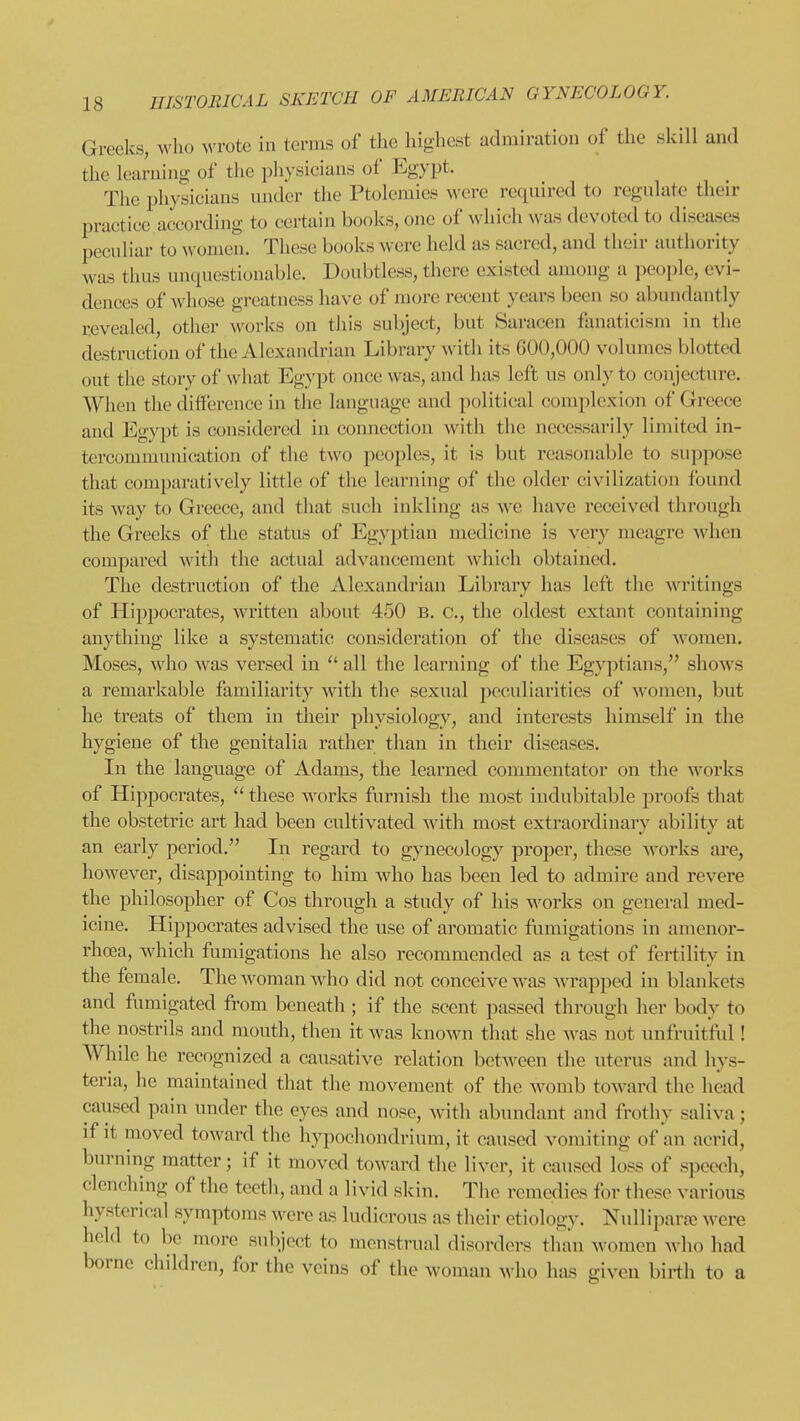 Greeks, who Avrote in terms of the highest admiration of the skill and the learning of the physicians of Egypt. The physicians under the Ptolemies ^^'ere required to regulate their practice according to certain books, one of which was devoted to diseases jjeculiar to women. These books were held as sacred, and their authority was thus unquestionable. Doubtless, there existed among a people, evi- dences of whose greatness have of more recent years been so abundantly revealed, other works on this subject, but Saracen fanaticism in the destruction of the Alexandrian Library ^vith its 600,000 volumes blotted out the story of what Egypt once was, and has left us only to conjecture. When the difference in the language and political complexion of Greece aud Egypt is considered in connection with the necessarily limited in- tercommunication of the two peoples, it is but reasonable to suppose that comparatively little of the learning of the older civilization found its way to Greece, and that such inkling as we have received through the Greeks of the status of Egyptian medicine is very meagre Avhen compared with the actual advancement which obtained. The destruction of the Alexandrian Library has left the writings of Hippocrates, written about 450 b. c, the oldest extant containing anything like a systematic consideration of the diseases of women. Moses, who was versed in  all the learning of the Egyjitians, shows a remarkable familiarity with the sexual peculiarities of women, but he treats of them in their physiology, and interests himself in the hygiene of the genitalia rather than in their diseases. In the language of Adams, the learned commentator on the works of Hippocrates,  these works furnish the most indubitable proofs that the obstetric art had been cultivated with most extraordinary ability at an early period. In regard to gynecology proper, these works are, however, disappointing to him who has been led to admire and revei'e the philosopher of Cos through a study of his works on genei-al med- icine. Hippocrates advised the use of aromatic fumigations in amenor- rhoea, which fumigations he also recommended as a test of fertility in the female. The woman who did not conceive was wrapped in blankets and fumigated from beneath ; if the scent passed through her body to the nostrils and mouth, then it was known that she was not unfruitful! While he recognized a causative relation between the uterus and hys- teria, he maintained that the movement of the womb toward the head caused pain under the eyes and nose, with abundant and frothy saliva; if it moved toward the hypochondrium, it caused vomiting of an acrid, burning matter; if it moved toward the liver, it caused loss of speech, clenclnng of the teeth, and a livid skin. The remedies for these various hysterical symptoms were as ludicrous as their etiology. Nullij^arTO were held to be more subject to menstrual disorders than women who had borne children, for the veins of the woman who has given birth to a
