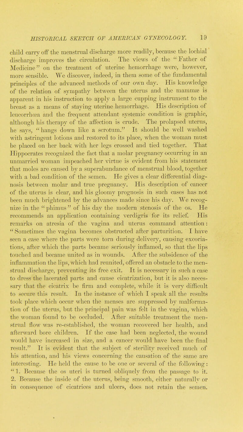 child carry off the menstrual discharge more readily, because the lochial discharge improves the circulation. The views of the Father of Medicine on the treatment of uterine hemorrhage were, however, more sensible. We discover, indeed, in them some of the fundamental principles of the advanced methods of our own day. His knowledge of the relation of sympathy between the uterus and the mammse is apparent in his instruction to apply a large cupping instrument to the breast as a means of staying uterine hemorrhage. His description of leucorrhcea and the frequent attendant systemic condition is graphic, although his therapy of the affection is crude. The prolapsed uterus, he says, hangs down like a scrotum. It should be well washed with astringent lotions and restored to its place, when the woman must be placed on her back with her legs crossed and tied together. That Hippocrates recognized the fact that a molar pregnancy occurring in an unmarried woman impeached her virtue is evident from his statement that moles are caused by a superabundance of menstrual blood, together with a bad condition of the semen. He gives a clear differential diag- nosis between molar and true pregnancy. His description of cancer of the uterus is clear, and his gloomy prognosis in such cases has not been much brightened by the advances made since his day. We recog- nize in the  phimus  of his day the modern stenosis of the os. He recommends an application containing verdigris for its relief. His remarks on atresia of the vagina and uterus command attention:  Sometimes the vagina becomes obstructed after parturition. I have seen a case where the parts were torn during delivery, causing excoria- tions, after which the parts became seriously inflamed, so that the lips touched and became united as in wounds. After the subsidence of the inflammation the lips, which had reunited, offered an obstacle to the men- strual discharge, preventing its free exit. It is necessary in such a case to dress the lacerated parts and cause cicatrization, but it is also neces- sary that the cicatrix be firm and complete, while it is very difficult to secure this result. In the instance of which I speak all the results took place which occur when the menses are suppressed by malforma- tion of the uterus, but the principal pain was felt in the vagina, which the woman found to be occluded. After suitable treatment the men- strtial flow was re-established, the woman recovered her health, and afterward bore children. If the case had been neglected, the wound woidd have increased in size, and a cancer would have been the final result. It is evident that the subject of sterility received much of his attention, and his views concerning the causation of the same are interesting. He held the cause to be one or several of the following:  1. Because the os uteri is turned obliquely from the passage to it. 2. Because the inside of the uterus, being smooth, eitlicr naturally or in consequence of cicatrices and ulcers, does not retain the semen.