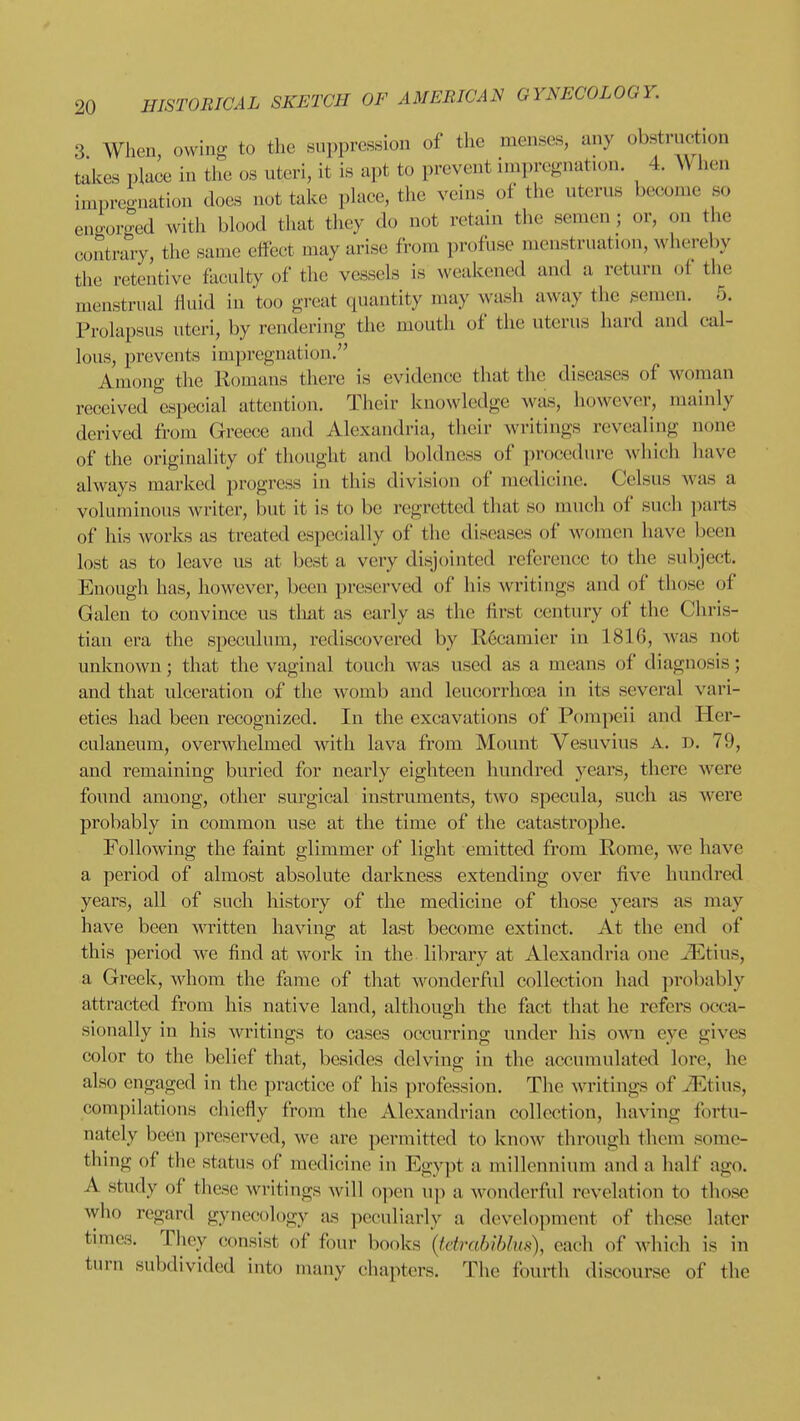 3 When owino- to the suppression of the menses, any obstruction takes place in the os uteri, it is apt to prevent impregnation. 4. When impreo-nation does not take place, the veins of the uterus become so engorged with blood that they do not retain the semen ; or, on the contrary, the same effect may arise from profuse uienstruation, whereby the retentive faculty of the vessels is weakened and a return of the menstrual fluid in too great quantity may wash away the semen. 5. Prolapsus uteri, by rendering the mouth of the uterus hard and cal- lous, prevents impregnation. Among the Romans there is evidence that the diseases of woman received especial attention. Their knowledge was, however, mainly derived from Greece and Alexandria, their writings revealing none of the originality of thought and boldness of procedure which have always marked progress in this division of medicine. Celsus was a voluminous writer, but it is to be regretted that so much of such ])arts of his works as treated especially of the diseases of women have been lost as to leave us at best a very disjointed reference to the subject. Enough has, however, been preserved of his writings and of those of Galen to convince us that as early as the first century of the Chris- tian era the speculum, rediscovered by E6camier in 1816, was not unknown; that the vaginal touch was used as a means of diagnosis; and that ulceration of the womb and leucorrhoea in its several vari- eties had been recognized. In the excavations of Pompeii and Pler- culaneum, overwhelmed with lava from Mount Vesuvius A. D. 79, and remaining buried for nearly eighteen hundred years, there were found among, other surgical instruments, two specula, such as were probably in common use at the time of the catastrophe. Following the faint glimmer of light emitted from Rome, we have a period of almost absolute darkness extending over five hundred years, all of such history of the medicine of those years as may have been written having at last become extinct. At the end of this period we find at work in the library at Alexandria one iEtius, a Greek, whom the fame of that wonderful collection had probably attracted from his native land, although the fact that he refers occa- sionally in his writings to cases occurring under his own eye gives color to the belief that, besides delving in the accumulated lore, he also engaged in the practice of his profession. The writings of Jiltius, compilations chiefly from the Alexandrian collection, having fortu- nately been preserved, we are permitted to know through them some- thmg of the status of medicine in Egypt a millennium and a half ago. A study of these writings will open up a wonderful revelation to those who regard gynecology as pcciuliarly a development of these later times. They consist of four books {tdrabihlm), each of which is in turn subdivided into many chapters. The fourth discourse of the