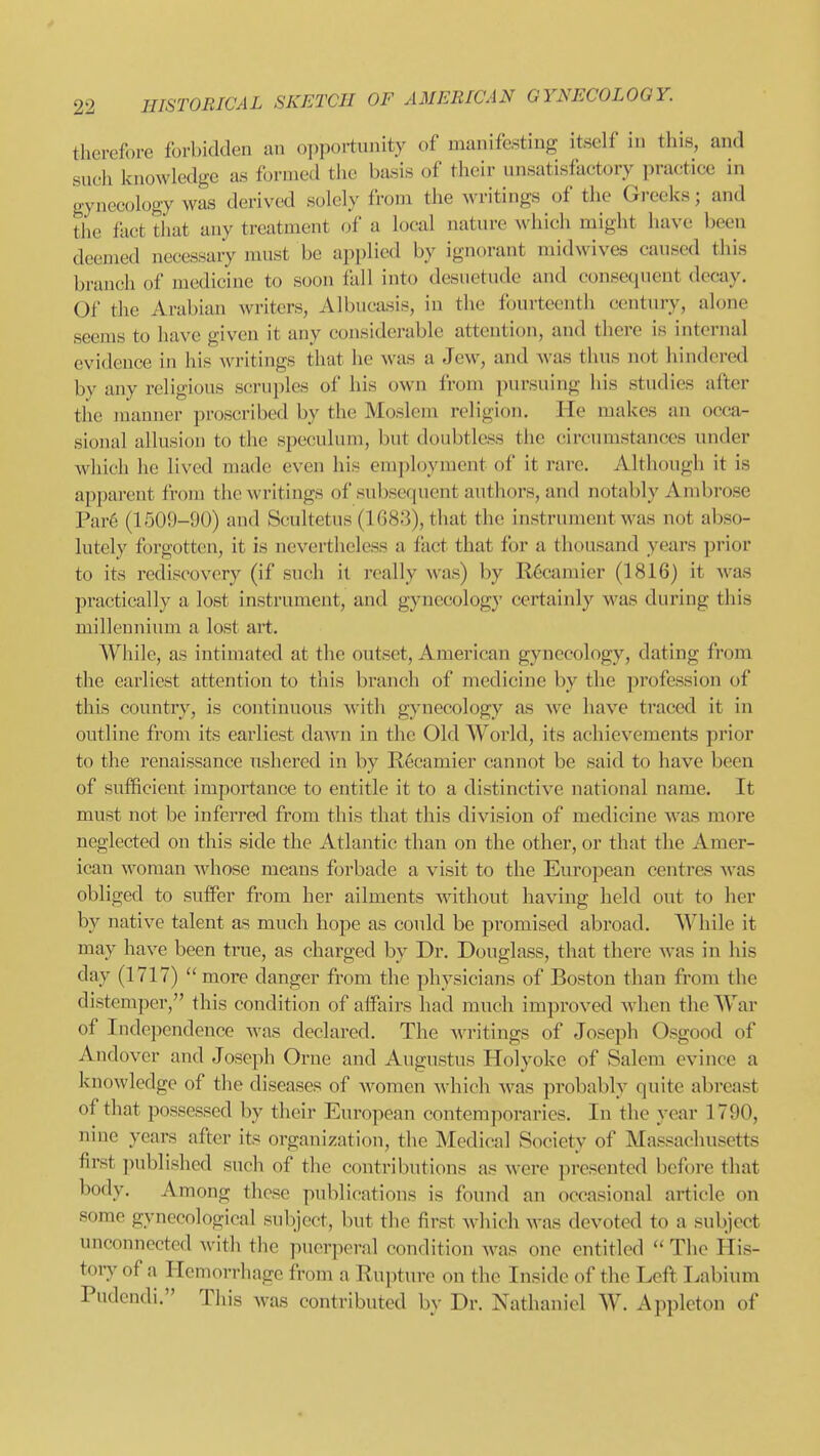 therefore forbidden an opportunity of manifesting itself in this, and such knowledge as formed the basis of their unsatisfactory practice in gynecology was derived solely from the writings of the Greeks; and the fact that any treatment of a local nature Nvhich might have been deemed necessary must be applied by ignorant midwives caused this branch of medicine to soon fall into desuetude and consequent decay. Of the Arabian writers, Albucasis, in the fourteenth century, alone seems to have given it any considerable attention, and there is internal evidence in his writings that he was a Jew, and was thus not hindered by any religious scruples of his own from pursuing his studies after the juanuer proscribed by the Moslem religion. He makes an occa- sional allusion to the speculum, but doubtless the circumstances under which he lived made even his employment of it rare. Although it is apparent from the writings of subsequent authors, and notably Ambrose Par6 (1509-90) and Scultetus (1683), that the instrument was not abso- lutely forgotten, it is nevertheless a fact that for a thousand years prior to its rediscovery (if such il really was) by R6camier (1816) it was practically a lost instrument, and gynecology certainly was during this millennium a lost art. While, as intimated at the outset, American gynecology, dating from the earliest attention to this branch of medicine by the profession of this country, is continuous with gynecology as we have traced it in outline from its earliest dawn in the Old World, its achievements prior to the renaissance ushered in by Recamier cannot be said to have been of sufficient importance to entitle it to a distinctive national name. It must not be inferred from this that this division of medicine was more neglected on this side the Atlantic than on the other, or that the Amer- ican woman whose means forbade a visit to the European centres Avas obliged to suffer from her ailments without having held out to her by native talent as much hope as could be promised abroad. While it may have been true, as charged by Dr. Douglass, that there was in his day (1717)  more danger from the physicians of Boston than from the distemper, this condition of affairs had much improved when the AYar of Independence was declared. The writings of Joseph Osgood of Andover and Joseph Orne and Augustus Holyokc of Salem evince a knowledge of the diseases of women which was probably quite abreast of that possessed by their European contemporaries. In the year 1790, nine years after its organization, the Medical Society of Massachusetts first published such of the contributions a.? were presented before that body. Among these publications is found an occasional article on some gynecological subject, but the first which was devoted to a subject unconnected with the puerperal condition was one entitled  The His- toiy of a Hemorrhage from a Rupture on the Inside of the Left Labium Pudendi. This was contributed by Dr. Nathaniel W. Appleton of