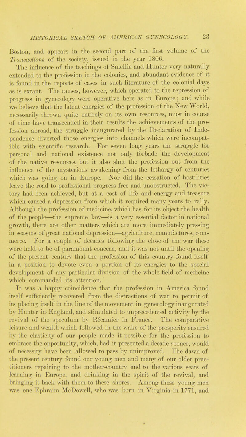 Boston, and appears in the second part of the first volume of the Tranmdiom of the society, issued in the year 180G. Tlie influence of the teachings of Smellie and Hunter very naturally extended to the profession in the colonies, and abundant evidence of it is found in the reports of eases in such literature of the colonial days as is extant. The causes, however, which operated to the repression of progress in gynecology were operative here as in Europe; and while we believe that the latent enei-gies of the profession of the New World, necessarily thrown quite entirely on its own resources, must in course of time have transcended in their results the achievements of the pro- fession abroad, the struggle inaugurated by the Declaration of Inde- pendence diverted those energies into channels which Avere incompat- ible with scientific research. For seven long years the struggle for personal and national existence not only forbade the develojjment of the native resources, but it also shut the profession out from the influence of the mysterious awakening from the lethargy of centuries which was going on in Europe. Nor did the cessation of hostilities leave the road to professional progress free and unobstructed. The vic- tory had been achieved, but at a cost of life and energy and treasure which caused a depression from which it required many years to rally. Although the profession of medicine, which has for its object the health of the people—the supreme law—is a very essential factor in national growth, there are other matters which are more immediately pressing in seasons of great national depression—agriculture, manufactures, com- merce. For a couple of decades following the close of the war these were held to be of paramount concern, and it was not until the opening of the pi'esent century that the profession of this country found itself in a position to devote even a portion of its energies to the special development of any particular division of the whole field of medicine which commanded its attention. It was a happy coincidence that the profession in America found itself sufficiently recovered from the distractions of war to permit of its placing itself in the line of the movement in gynecology inaugurated by Hunter in-England, and stimulated to unprecedented activity by the revival of the speculum by Rccamier in France. The comparative leisure and wealth which followed in the wake of the prosperity ensured by the elasticity of our people made it possible for the profession to embrace the opportunity, which, had it presented a decade sooner, would of necessity have been allowed to pass by unimproved. The dawn of the present century found our young men and many of our older prac- titioners repairing to the mother-country and to the various scats of learning in Europe, and drinking in the spirit of the revival, and bringing it back with them to these shores. Among these young men was one Ephraim McDowell, who was born in Virginia in 1771, and t