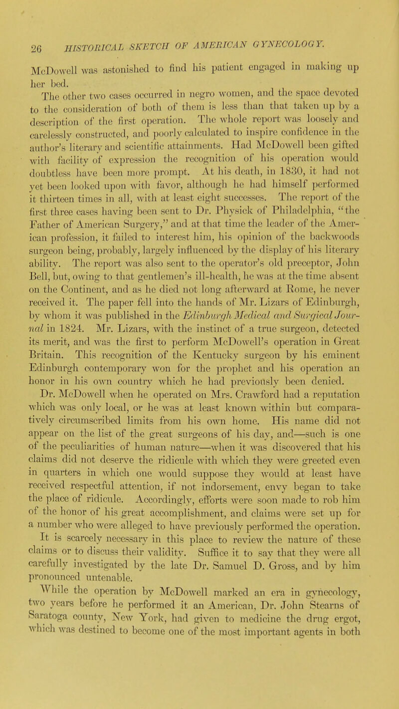 McDowell was astonished to find his patient engaged in making up her bed. The other two cases occurred in negro women, and the space devoted to the consideration of both of them is less than that taken up by a description of the first operation. The whole report Avas loosely and carelessly constructed, and poorly calculated to inspire confidence in the author's literary and scientific attainments. Had McDowell been gifted with facility of expression the recognition of his operation would doubtless have been more prompt. At his death, in 1830, it had not yet been looked upon witli favor, although he had himself performed it thirteen times in all, with at least eight successes. The report of the first three cases having been sent to Dr. Physick of Philadeljihia, the Father of American Surgery, and at that time the leader of the Amer- ican profession, it failed to interest him, his opinion of the backwoods surgeon being, probably, largely influenced by the display of liis literary ability. The re])ort was also sent to the operator's old preceptor, John Bell, but, owing to that gentlemen's ill-health, he was at the time absent on the Continent, and as he died not long afterward at Rome, he never received it. The paper fell into the hands of Mr. Lizars of Edinburgh, by whom it was published in the Edinburgh 3fedical and Surgical Jour- nal in 1824. Mr. Lizars, with the instinct of a true surgeon, detected its merit, and Avas the first to perform McDowell's operation in Great Britain. This recognition of the Kentucky surgeon by his eminent Edinburgh contemporary won for the prophet and his operation an honor in his OAvn country Avhich he had previously been denied. Dr. McDowell when he operated on Mrs. Craw^ford had a reputation which Avas only local, or he Avas at least knoAvn Avithin but compara- tively circumscribed limits from his oaati home. His name did not appear on the list of the great surgeons of his day, and—such is one of the peculiarities of human nature—AA^hen it Avas discoA^ered that his claims did not deserA^e the ridicule with. Avhich they Avere greeted even in quarters in Avhich one Avould suppose they Avould at least have received respectful attention, if not indorsement, envy began to take the place of ridicule. Accordingly, efforts Avere soon made to rob him of the honor of his great accomplishment, and claims AA-ere set up for a number Avho Avere alleged to have previously performed the operation. It is scarcely necessary in this place to revieAV the nature of these claims or to discuss their validity. Suffice it to say that they Avere all carefully investigated by the late Dr. Samuel D. Gross, and by him pronounced untenable. Whde the operation by McDoAvell marked an era in gynecology, tAvo years before he performed it an American, Dr. John Stearns of Saratoga county, Ncav York, had given to medicine the drug ergot, AA'hich Avas destined to become one oip the most important agents in both