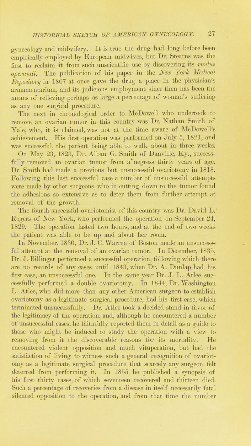 gynecology and midwifery. It is true the drug had long before been empirically employed by European midwives, but Dr. Stearns was the first to reclaim it from such unscientific use by discovering its modm operandi. The publication of his paper in the New York Medical Repository in 1807 at once gave the drug a place in the physician's armamentarium, and its judicious employment since then has been the means of relieving perhaps as large a percentage of woman's sulferiug as any one surgical procedure. The next in chronological order to McDowell who undertook to remove an ovarian tumor in this country was Dr. Nathan Smith of Yale, who, it is claimed, was not at the time aware of McDowell's achievement. His first operation was performed on July 5, 1821, and was successful, the patient being able to walk about in three weeks. On May 23, 1823, Dr. Alban G. Smith of Danville, Ky., success- fully removed an ovarian tumor from a'negress thirty years of age. Dr. Smith had made a previous but unsuccessful ovariotomy in 1818. Following this last successful case a number of unsuccessful attempts were made by other surgeons, who in cutting down to the tumor found the adhesions so extensive as to deter them from fvirther attempt at removal of the gro'vvth. The fom-th successful ovariotomist of this country was Dr. David L. Rogers of New York, who performed the operation on September 24, 1829. The operation lasted two hours, and at the end of tAvo weeks the patient was able to be up and about her room. In November, 1830, Dr. J. C.Warren of Boston made an unsuccess- ful attempt at the removal of an ovarian tumor. In December, 1835, Dr. J. Billinger performed a successful operation, following which there are no records of any cases imtil 1843, when Dr. A. Dunlap had his first case, an unsuccessful one. In the same year Dr. J. L. Atlee suc- cessfully performed a double ovariotomy. In 1844, Dr. Wasliingtou L. Atlee, who did more than any other American surgeon to establish ovariotomy as a legitimate surgical procedure, had his first case, Avhich terminated unsuccessfully. Dr. Atlee took a decided stand in favor of the legitimacy of the operation, and, although he encountered a number of unsuccessful cases, he faithfully reported them in detail as a guide to those who might be induced to study the operation with a view to removing from it the discoverable reasons for its mortality. He encountered violent opposition and much vituperation, but had the satisfaction of living to witness such a general recognition of ovariot- omy as a legitimate surgical i^rocodure that scarcely any surgeon felt deterred from performing it. In 1855 he published a synopsis of liis first thirty cases, of which seventeen recovered and thirteen died. Such a pei-centage of recoveries from a disease in itself necessarily fiital silenced opposition to the operation, and from that time the number