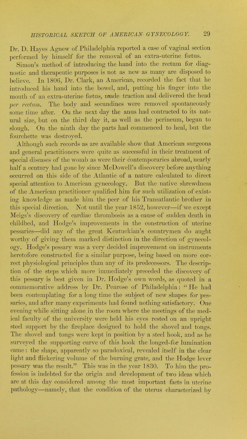 Dr. D. Haves Agnew of Philivdelpliia reported a case of vaginal section performed by himself for the removal of an extra-uterine foetus. Simon's method of introducing the hand into the rectum for diag- nostic and therapeutic purposes is not as new as many are disposed to believe. In 1806, Dr. Clark, an American, recorded the fact that he introduced his hand into the bowel, and, putting his finger into the mouth of an extra-uterine fcBtus, made traction and delivered the head per rectum. The body and secundines were removed spontaneously some time after. On the next day the anus had contracted to its nat- ural size, but on the third day it, as well as the perineum, began to slough. On the ninth day the parts had commenced to heal, but the fourchette was destroyed. Although such records as are available show that American surgeons and general practitioners were quite as successful in their treatment of special diseases of the womb as were their contemporaries abroad, nearly half a century had gone by since McDowell's discovery before anything occurred on this side of the Atlantic of a nature calculated to direct special attention to American gynecology. But the native shrewdness of the American practitioner qualified him for such utilization of exist- ing knowledge as made him the peer of his Transatlantic brother in this special direction. Not until the year 1852, however—if we except Meigs's discovery of cardiac thrombosis as a cause of sudden death in childbed, and Hodge's improvements in the construction of uterine pessaries—did any of the great Kentuckian's countrymen do aught worthy of giving them marked distinction in the direction of gynecol- ogy. Hodge's pessary was a very decided improvement on instruments heretofore constructed for a similar purpose, being based on more cor- rect physiological principles than any of its predecessors. The descrip- tion of the steps which more immediately preceded the discoveiy of this pessary is best given in Dr. Hodge's own words, as quoted in a commemorative address by Dr. Penrose of Philadelphia:  He had been contemplating for a long time the subject of new shapes for pes- saries, and after many experiments had found nothing satisfactory. One evening while sitting alone in the room where the meetings of the med- ical faculty of the university were held his eyes rested on an upright steel support by the fireplace designed to hold the shovel and tongs. The shovel and tongs were kept in position by a steel hook, and as he surveyed the supporting curve of this hook the longed-for lumination came: the shape, apparently so paradoxical, revealed itself in the clear light and flickering volume of the burning grate, and tlie Hodge lever pessary was the result. This was in the year 1830. To him the ])ro- fcssion is indebted for the origin and development of two ideas wliich are at this day considered among the most important facts in uterine l)athology—namely, that the condition of the uterus characterized by