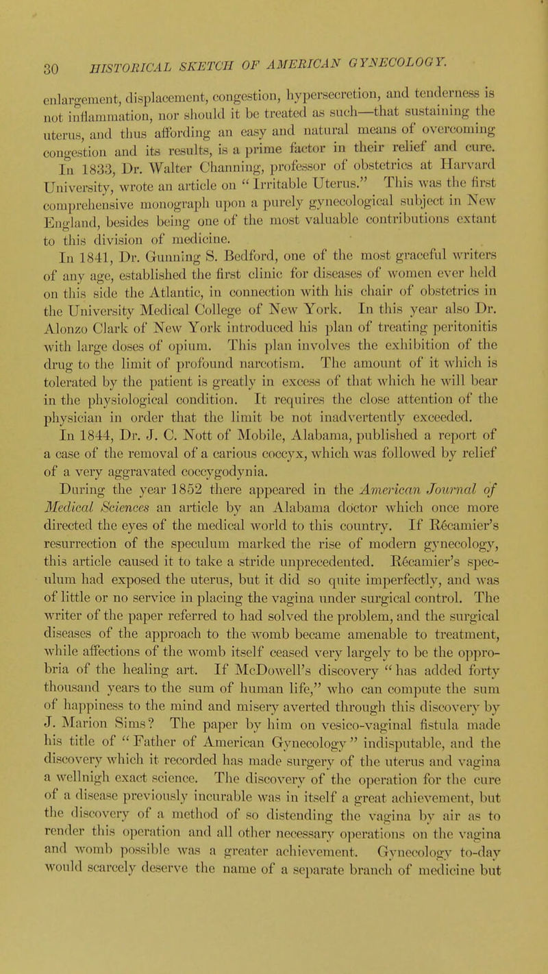 enlargement, displacement, congestion, hypersecretion, and tenderness is not iiiliammation, nor should it be treated as such—that sustaining the uterus, and thus affording an easy and natural means of overcoming congestion and its results, is a prime factor in their relief and cure. In 1833, Dr. Walter Chanuing, professor of obstetrics at Harvard University, wrote an article on  Irritable Uterus. This was the first comprehensive monograph upon a purely gynecological subject in New England, besides being one of the most valuable contributions extant to this division of medicine. In 1841, Dr. Gunning S. Bedford, one of the most graceful writers of any age, established the first clinic for diseases of women ever held on this side the Atlantic, in connection with his chair of obstetrics in the University Medical College of New York. In this year also Dr. Alonzo Clark of New York introduced his plan of treating peritonitis with large doses of opium. This plan involves the exhibition of the drug to the limit of profound narcotism. The amount of it which is tolerated by the patient is greatly in excess of that which he will bear in the physiological condition. It requires the close attention of the physician in order that the limit be not inadvertently exceeded. In 1844, Dr. J. C. Nott of Mobile, Alabama, published a report of a case of the removal of a carious coccyx, which was followed by relief of a very aggravated coccygodynia. During the year 1852 there aj^peared in the American Journal of Medical Sciences an article by an Alabama doctor which once more directed the eyes of the medical world to this country. If R^camier's resurrection of the speculum marked the rise of modern gynecology, this article caused it to take a stride unprecedented. Recamier's spec- ulum had exposed the uterus, but it did so quite imperfectly, and -was of little or no service in placing the vagina under surgical control. The writer of the paper referred to had solved the problem, and the surgical diseases of the approach to the womb became amenable to treatment, while affections of the womb itself ceased very largely to be the ojipro- bria of the healing art. If McDowell's discovery  has added forty thousand years to the sum of human life, who can compute the sum of happiness to the mind and miseiy averted through this discovery by J. Marion Sims? The paper by him on vesico-vaginal fistula made his title of  Fatiier of American Gynecology  indisputable, and the discovery which it recorded has made surgery of the uterus and vagina a wcllnigh exact science. The discovery of the operation for the cure of a disease previously incurable was in itself a great achicvemeut, but the discovery of a method of so distending the vagina by air as to render this operation and all other necessary operations on the vagina and womb possible was a greater achievement. Gynecology to-day would scarcely deserve the name of a separate branch of medicine but