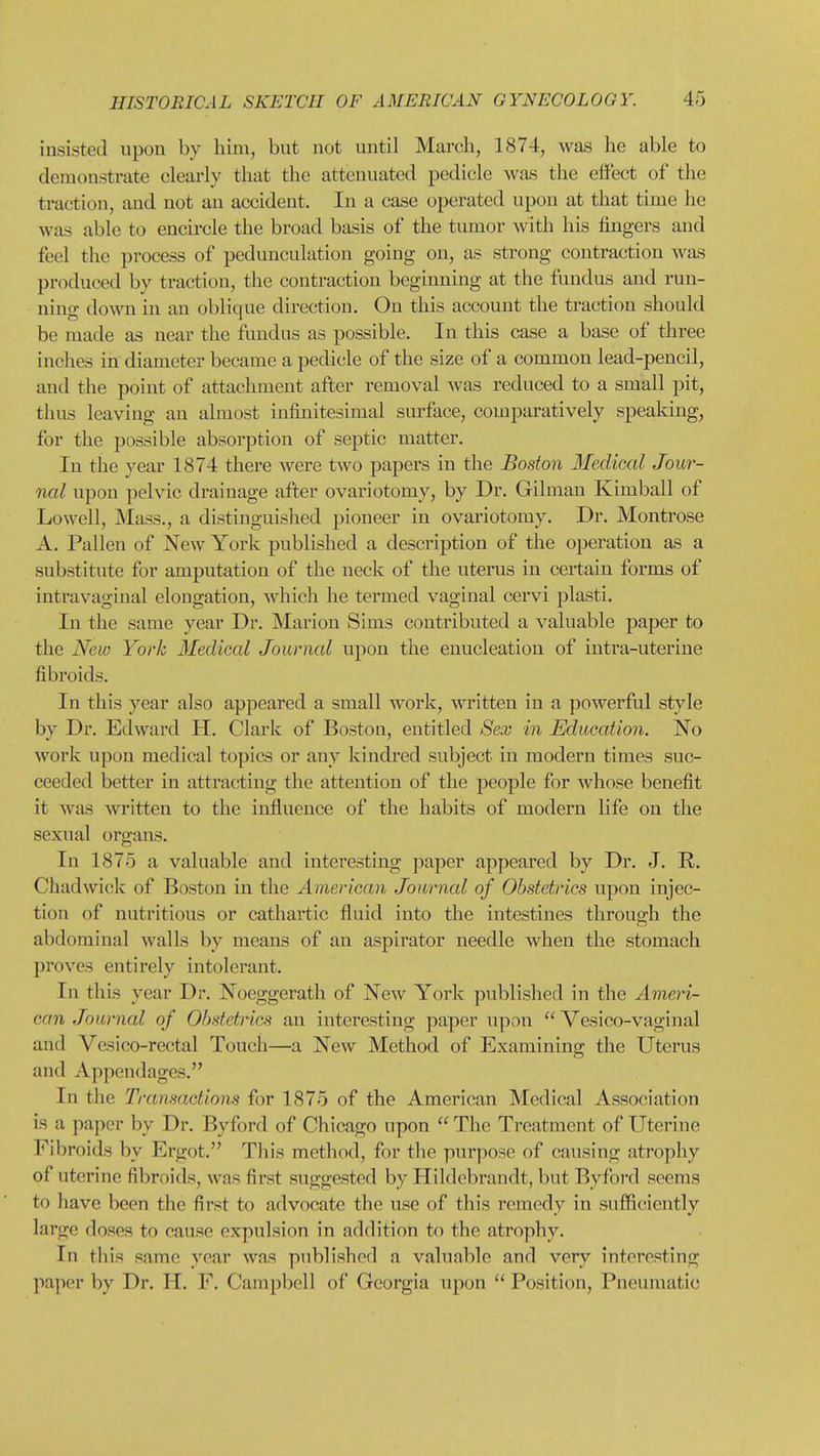 insisted upon by him, but not until March, 1874, was he able to demonstrate clearly that the attenuated pedicle was the effect of the traction, and not an accident. In a case operated upon at that time he was able to encircle the broad basis of the tumor with his fingers and feel the process of pedunculation going on, as strong contraction Avas produced by traction, the contraction beginning at the fundus and run- ning down in an oblique direction. On this account the traction should be made as near the fundus as possible. In this case a base of three inches in diameter became a pedicle of the size of a common lead-pencil, and the point of attachment after removal was reduced to a small pit, thus leaving an almost infinitesimal surface, comparatively speaking, for the possible absorption of septic matter. In the year 1874 there were two papers in the Boston Medical Jour- nal upon pelvic drainage after ovariotomy, by Dr. Gilmau Kimball of Lowell, Mass., a distinguished pioneer in ovariotomy. Dr. Montrose A. Fallen of New York published a description of the operation as a substitute for amputation of the neck of the uterus in certain forms of intravaginal elongation, which he termed vaginal cervi plasti. In the same year Dr. Marion Sims contributed a valuable paper to the New York Medical Journal upon the enucleation of intra-uterine fibroids. In this year also appeared a small work, written in a powerful style by Dr. Edward H. Clark of Boston, entitled Sex in Edmation. No work upon medical topics or any kindred subject in modern times suc- ceeded better in attracting the attention of the people for whose benefit it was written to the influence of the habits of modern life on the sexual organs. In 1875 a valuable and interesting paper appeared by Dr. J. R. Chad wick of Boston in the American Journal of Obstetrics upon injec- tion of nutritious or cathartic fluid into the intestines through the abdominal walls by means of an aspirator needle when the stomach proves entirely intolerant. In this year Dr. Noeggerath of New York published in the Ameri- can Journal of Obstetrics an interesting paper upon  Vesico-vaginal and Yesico-rectal Touch—a New Method of Examining the Uterus and Appendages. In the Transactions for 1875 of the American Medical Association is a pa]>or by Dr. Byford of Chicago upon  The Treatment of Uterine Fibroids by Ergot. This method, for the purpose of causing atrophy of uterine fibroids, was first suggested by Hildebrandt, but Byford seems to have been the first to advocate the use of this remedy in sufiiciently large doses to cause expulsion in addition to the atrophy. In this same year was published a valuable and very interesting paper by Dr. H. F. Campbell of Georgia upon  Position, Pneumatic