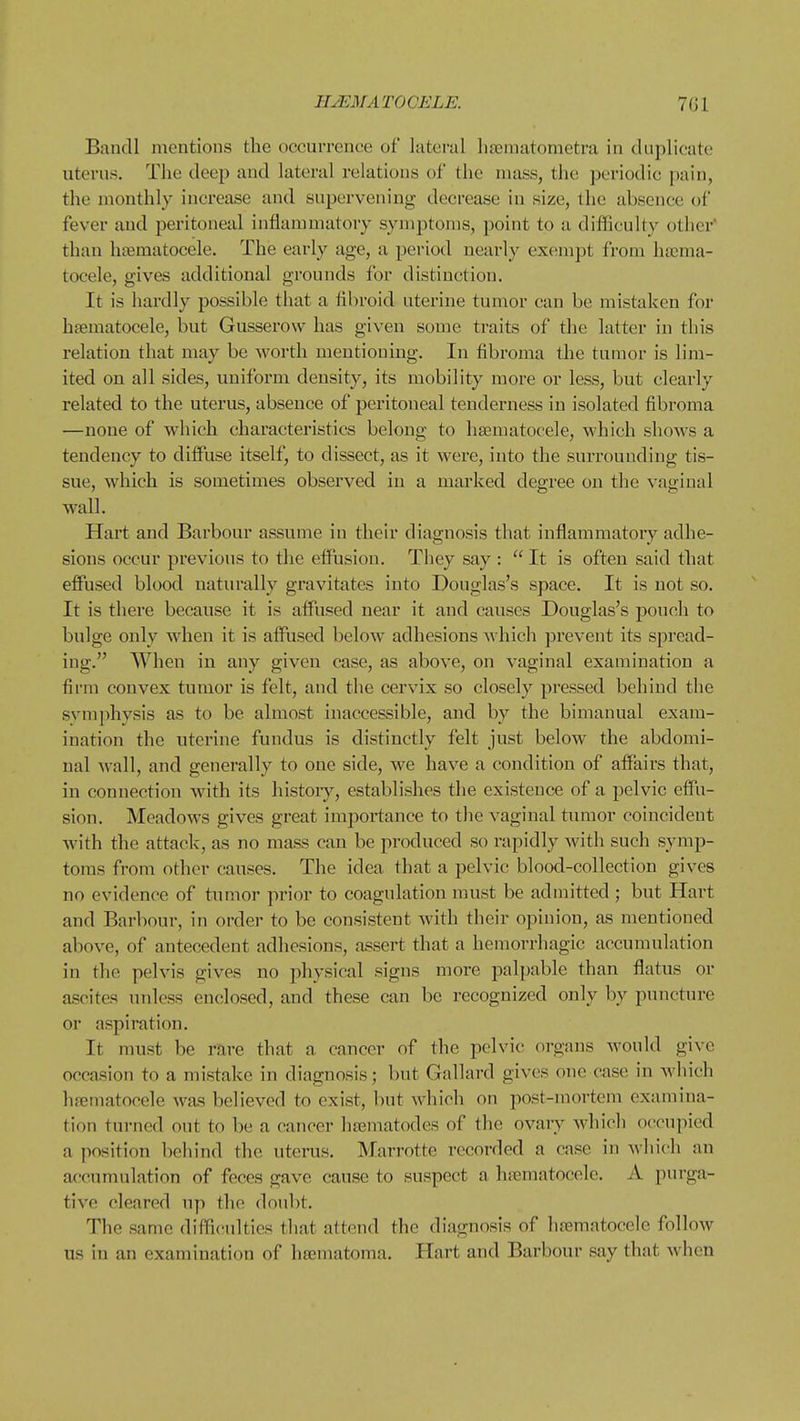 Bancll mentions the occurrence of lateral hasniatometra in duplicate uterus. The deep and lateral relations ol the mass, the periodic pain, the monthly increase and supervening decrease in size, the absence of fever and peritoneal inflammatory symptoms, point to a difficulty other than hajmatoceie. The early age, a pei'iod nearly exempt from ha;ma- tocele, gives additional grounds for distinction. It is hardly possible that a fibroid uterine tumor can be mistaken for htematocele, but Gusserow has given some traits of the latter in this relation that may be worth mentioning. In fibroma the turaor is lim- ited on all sides, uniform density, its mobility more or less, but clearly related to the uterus, absence of peritoneal tenderness in isolated fibroma —none of which characteristics belong to haematocele, which shows a tendency to diffuse itself, to dissect, as it were, into the surrounding tis- sue, which is sometimes observed in a marked degree on the vaginal wall. Hart and Barbour assume in their diagnosis that inflammatory adhe- sions occur previous to the effusion. They say : It is often said that effused blood naturally gravitates into Douglas's space. It is not so. It is there because it is affused near it and causes Douglas's pouch to bulge only when it is affused below adhesions which prevent its spread- ing. When in any given case, as above, on vaginal examination a firm convex tumor is felt, and the cervix so closely pressed behind the svmphysis as to be almost inaccessible, and by the bimanual exam- ination the uterine fundus is distinctly felt just below the abdomi- nal wall, and generally to one side, we have a condition of affairs that, in connection with its histoiy, establishes the existence of a pelvic effu- sion. Meadows gives great importance to the vaginal tumor coincident with the attack, as no mass can be produced so rapidly with such symp- toms from other causes. The idea that a pelvic blood-collection gives no evidence of tumor prior to coagulation must be admitted ; but Hart and Barbour, in oi'der to be consistent with their opinion, as mentioned above, of antecedent adhesions, assert that a hemorrhagic accumulation in the pelvis gives no physical signs more palpable than flatus or ascites unless enclosed, and these can be recognized only by puncture or aspiration. It must be rare that a cancer of the pelvic organs would give occasion to a mistake in diagnosis; but Gallard gives one case in which hematocele was believed to exist, but which on post-mortem examina- tion turned out to be a cancer hsematodes of the ovary which occupied a position behind the uterus. Marrotte recorded a case in which an accumulation of feces gave cause to suspect a hfematocele. A purga- tive cleared up the doubt. The same diffi(!ultics that attend the diagnosis of hnsmatocclo follow us in an examination of hfematoma. Hart and Barbour say that when