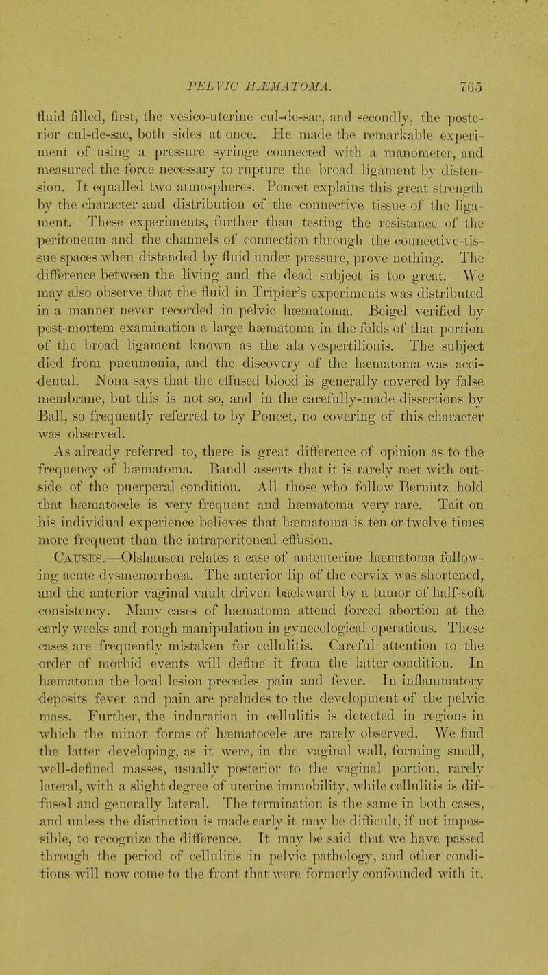 ■fluid filled, fii-st, the vesico-iitei-ine cul-de-sac, and secondly, the ])ostc- rior cul-de-sac, both sides at once. He made the remarkable experi- ment of using a pressure syringe connected M ith a manometei, and measured the force necessary to rupture the broad ligament by disten- sion. It equalled two atmospheres. Poncet explains this great strength by the character and distribution of the connective tissue of the liga- ment. These experiments, further than testing the resistance of llie peritoneum and the channels of connection through the connective-tis- sue spaces when distended by fluid under j^ressui'o, prove nothing. The difference between the living and the dead subject is too great. AYe may also observe that the fluid in Tripier's experiments was distributed in a manner never recorded in pelvic haematoma. Beigel verified by post-mortem examination a large htematoma in the folds of that i)ortion of the broad ligament known as the ala ves]iertilionis. The subject died from pneumonia, and the discovery of the luematoma was acci- dental. Nona says that the effused blood is generally covered by false membrane, but this is not so, and in the carefully-made dissections by Ball, so frequently referred to by Poncet, no covering of this character was observed. As already referred to, there is great ditference of opinion as to the frequency of htematoma. Bandl asserts that it is rarely met with out- side of the puerperal condition. All those who follow Bernutz hold that hajmatocele is very frequent and haematoma veiy rare. Tait on his individual experience believes that haematoma is ten or twelve times more frequent than the intraperitoneal effusion. Causes.—Olshausen relates a case of anteuterine hfematoma follow- ing acute dysmenorrhoea. The anterior liji of the cervix was shortened, and the anterior vaginal vault driven backward by a tumor of half-soft consistency. Many cases of haematoma attend forced abortion at the •early weeks and rough manipulation in gynecological opei'ations. These cases are frequently mistaken for cellulitis. Careful attention to the order of morbid events will define it from the latter condition. In hrematoma the local lesion precedes pain and fever. In inflammatory deposits fever and pain ai'e preludes to the development of the pelvic mass. Further, the induration in cellulitis is detected in regions in which the minor forms of hajmatocele are rarely observed. We find the latter developing, as it were, in the vaginal wall, forming small, well-defined masses, usually posterior to the vaginal portion, rarely lateral, with a slight degree of utei'ine immobility, while cellulitis is dif- fused and generally lateral. The termination is the same in both cases, and unless the distinction is made early it may be difficult, if not impos- sible, to recognize the difference. It may be said that we have passed through the period of cellulitis in pelvic pathology, and other condi- tions will now come to the front that were formerly confounded with it.