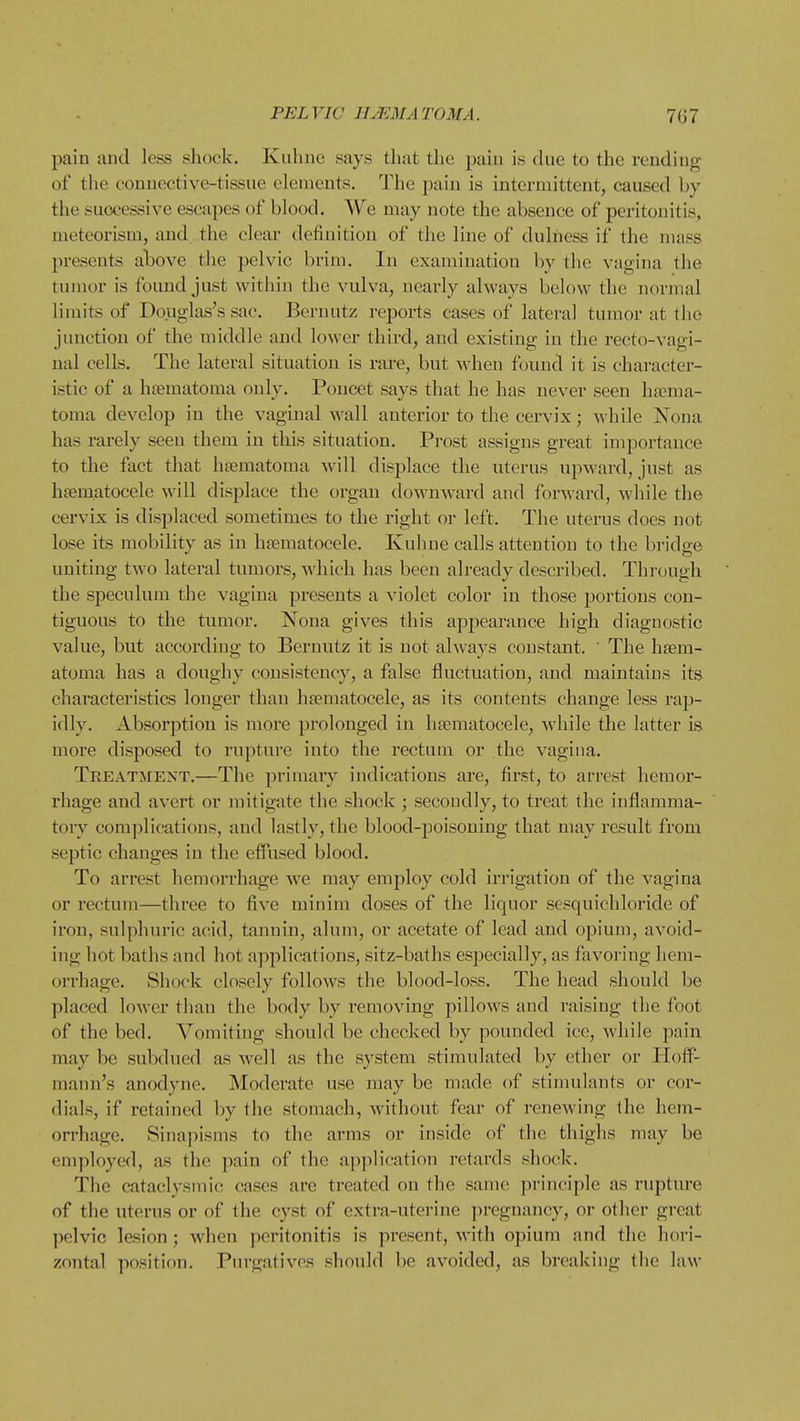 pain and less shock. Kuhne says that the pain is due to the rending of the connective-tissue elements. The pain is intermittent, caused by the successive escapes of blood. We may note the absence of peritonitis, meteorism, and the clear definition of the line of dulhess if the mass presents above the pelvic brim. In examination by the vagina the tumor is found just within the vulva, nearly always below the normal limits of Douglas's sac. Bernutz reports cases of lateral tumor at the junction of the middle and lower third, and existing in the recto-vagi- nal cells. The lateral situation is rare, but when found it is character- istic of a heematoma only. Poncet says that he has never seen hema- toma develop in the vaginal wall anterior to the cervix; while Nona has rarely seen them in this situation. Prost assigns great importance to the fact that htematoma will displace the uterus upward, just as hsematocele will displace the organ downward and forward, while the cervix is displaced sometimes to the right or left. The uterus does not lose its mobility as in hsematocele. Kuhne calls attention to the bridge uniting two lateral tumors, Avhich has been already described. Through the speculum the vagina presents a violet color in those portions con- tiguous to the tumor. Nona gives this apjiearauce high diagnostic value, but according to Bernutz it is not always constant. The hsem- atoma has a doughy consistency, a false fluctuation, and maintains its characteristics longer than hsematocele, as its contents change less rap- idly. Absorption is more prolonged in hjematocele, while the latter is more disposed to rupture into the rectum or the vagina. Treatment.—The primary indications are, first, to arrest hemor- rhage and avert or mitigate the shock ; secondly, to treat the inflamma- tory complications, and lastly, the blood-j)oisoning that may result from septic changes in the effused blood. To arrest hemorrhage Ave may employ cold irrigation of the vagina or rectum—three to five minim doses of the liquor sesquichloride of ii'on, sulphuric acid, tannin, alum, or acetate of lead and opium, avoid- ing hot baths and hot applications, sitz-baths especially, as favoring hem- orrhage. Shock closely follows the blood-loss. The head should be placed lower than the body by removing pillows and raising the foot of the bed. Vomiting should be checked by pounded ice, while pain may be subdued as well as the system stimulated by ether or Hoff- mann's anodyne. Moderate use may be made of stimulants or cor- dials, if retained by the stomach, without fear of renewing the hem- orrhage. Sinapisms to the arms or inside of the thighs may be employed, as the pain of the application retards shock. The cataclysmic cases are treated on the same principle as rupture of the uterus or of the cyst of extra-uterine pregnancy, or other great pelvic lesion ; when peritonitis is present, with opium and the hori- zontal position. Purgatives should be avoided, as breaking the laM-