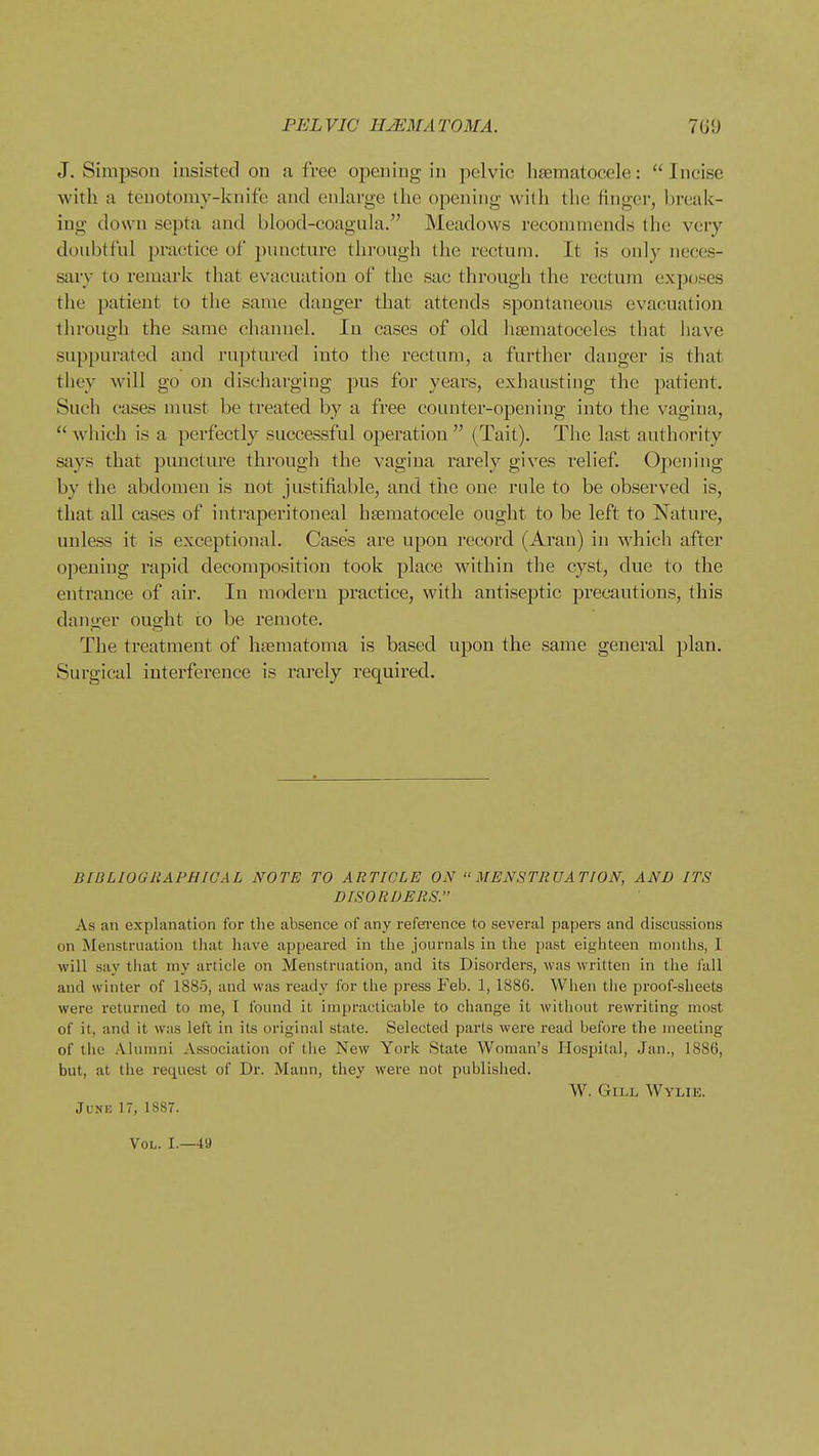 J. Simpson insisted on a free opening in pelvic hsematocele:  Incise with a tenotomy-knife and enlarge the opening with the finger, l)reak- ing down septa and blood-coagula. Meadows recommends the very douhtfnl practice of puncture through the rectum. It is only neces- ssxvy to remark that evacuation of the sac through the rectum exposes the patient to the same danger that attends vspontaneous evacuation tlirough the same channel. In cases of old lisematoceles that have suppurated and ruptured into the rectum, a further danger is that they will go on discharging pus for years, exhausting the patient. Such cases must be treated by a free counter-opening into the vagina,  which is a perfectly successful operation  (Tait). The last authority says that puncture through the vagina rarely gives relief. Opening by the abdomen is not justifiable, and the one rule to be observed is, that all cases of intraperitoneal hsematocele ought to be left to Nature, unless it is exceptional. Cases are upon record (Aran) in which after opening I'apid decomposition took place within the cyst, due to the entrance of air. In modern practice, with antiseptic precautions, this danger ought to be remote. The treatment of hfematoma is based upon the same general plan. Surgical interference is rarely required. BIBLIOGRAPHICAL NOTE TO ARTICLE ON MENSTRUATION, AND ITS DISORDERS. As an explanation for the absence of any refei'ence to several papers and discussions on Menstruation that have appeared in the journals in the past eighteen months, I will say that my article on Menstruation, and its Disorders, was written in the fall and winter of 1880, and was ready for the press Feb. 1, 1886. When the proof-sheets were returned to me, I found it impracticable to change it without rewriting most of it, and it was left in its original state. Selected parts were read before the meeting of the Alunmi Association of the New York State Woman's Hospital, Jan., 1886, but, at the request of Dr. Mann, they were not published. W. GiLi. Wylie. June 17, 1S87. Vol. I.—49