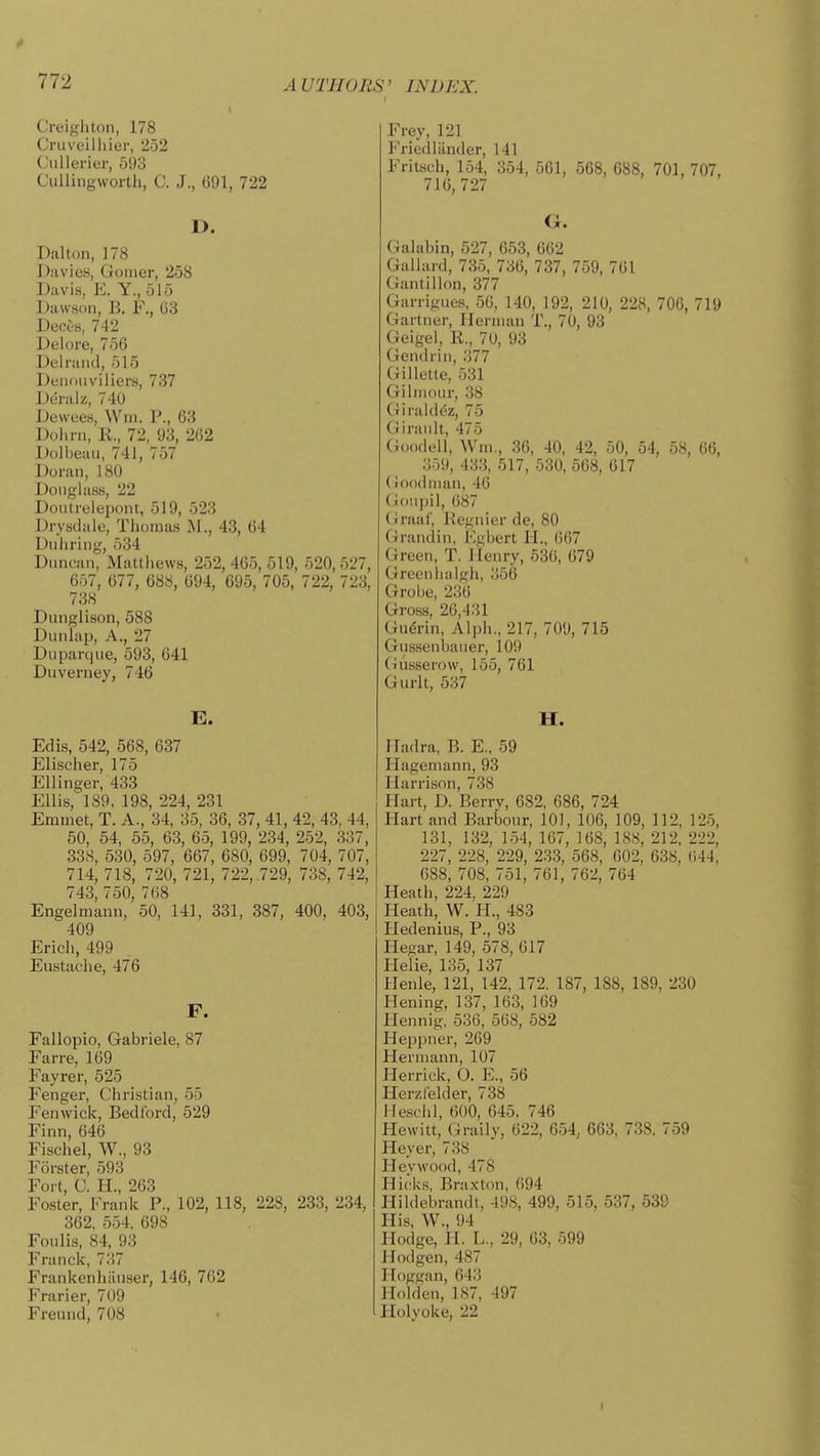Creigliton, 178 Cruveilhier, 252 Ciillerier, 593 Ciilliiigworth, C. J., 691, 722 D. Dalton, 178 Diivics, Gomer, 258 Davis, E. Y., ol5 Dawson, B. F., G3 Deces, 742 Delore, 756 Delriincl, 515 DeiKiiiviliers, 737 Demlz, 740 Dewees, Wm. P., 63 Dolini, K., 72, 93, 202 Dolljeaii, 741, 757 Donm, 180 Douglass, 22 Dontrelepoiu, 519, 523 Drystlale, Thoinas M., 43, 64 Diiliriug, 534 Duncan, Mattiiews, 252, 465, 519, 520, 527, 657, 677, 688, 694, 695, 705, 722, 723, 738 Dunglison, 588 Dunlap, A., 27 Duparque, 593, 641 Duverney, 746 E. Ed is, 542, 568, 637 Elischer, 175 Ellinger, 433 Ellis, 189, 198, 224, 231 Emtnet, T. A., 34, 35, 36, 37, 41, 42, 43, 44, 50, 54, 55, 63, 65, 199, 234, 252, 337, 33S, 530, 597, 667, 680, 699, 704, 707, 714, 718, 720, 721, 722, .729, 738, 742, 743, 750, 768 Engeluiann, 50, 141, 331, 387, 400, 403, 409 Erich, 499 Eustache, 476 F. Fallopio, Gabriele, 87 Farre, 169 Fayrer, 525 Fenger, Christian, 55 Fenwick, Bedford, 529 Finn, 646 Fischel, W., 93 Forster, 593 Fort, C. H., 263 Foster, Frank P., 102, 118, 228, 233, 234, 362, 554. 698 Foiilis, 84, 93 Franck, 7.'!7 Frankenhiinser, 146, 762 Frarier, 709 Freund, 708 Frey, 121 Friedlilnder, 141 Fritsch, 154, 354, 561, 568, 688, 701, 707, 716,727 G. Galabin, 527, 653, 662 Galiard, 735, 736, 737, 759, 761 Gantillon, 377 Garrigues, 56, 140, 192, 210, 228, 706, 719 Gartner, Hei-inan T., 70, 93 Geigel, R., 70, 93 Gendrin, .')77 (iilletle, 531 Gilinoiir, 3S Giraldcz, 75 Ci Iran It, 475 Goodell, Wni,, 36, 40, 42, 50, 54, 58, 66, 359, 433, 517, 530, 568, 617 (ioodnian, 46 (ioiipil, 687 Ciraal', Begnier de, 80 (Jrandin, I'^gbert H., 667 Green, T. Henry, 536, 679 Greenlialgh, 356 Grobe, 236 Gross, 26,431 Gu(5rin, Alph., 217, 709, 715 Gnssenbaner, 109 (nisserow, 155, 761 Gurlt, 537 H. ITadra, B. E., 59 liagemann, 93 Harrison, 738 Hart, D. Berrv, 682, 686, 724 Hart and Barbonr, 101, 106, 109, 112, 125, 131, 132, 154, 167, 168, 188, 212, 222, 227, 228, 229, 233, 568, 602, 638, 644, 688, 708, 751, 761, 762, 764 Heath, 224, 229 Heath, W. H., 483 Pledenius, P., 93 Hegar, 149, 578, 617 Helie, 135, 137 llenle, 121, 142, 172. 187, 188, 189, 230 Hening, 137, 163, 169 Hennig, 536, 568, 582 Heppner, 269 Hermann, 107 Herrick, O. E., 56 Herzlelder, 738 Mesciil, 600, 645. 746 Hewitt, Graily, 622, 654, 663, 738. 759 Heyer, 738 lleywood, 478 Hicks, Braxton, 694 Hildebrandt, 498, 499, 515, 537, 639 His, W., 94 Hodge, H. L., 29, 63, 599 Hodgen, 487 Iloggan, 643 Holden, 187, 497 Holyoke, 22