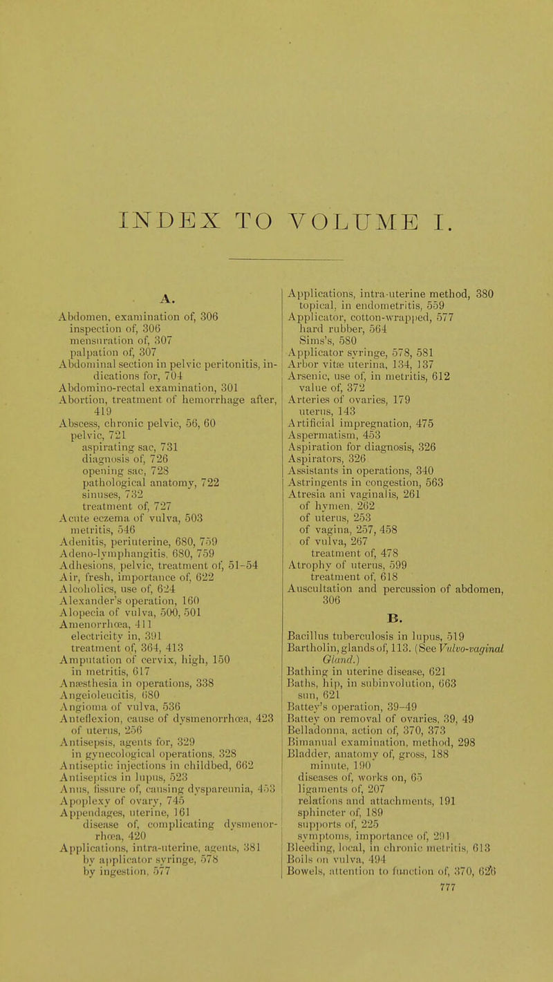 INDEX TO VOLUME I. Abdomen, examination of, 306 inspection of, 306 mensuration of, 307 palpation of, 307 Abdominal section in pelvic peritonitis, in- dications for, 704 Abdomino-rectal examination, 301 Abortion, treatment of hemorrhage after, 419 Abscess, chronic pelvic, 56, 60 pelvic, 721 aspirating sac, 731 diagnosis of, 726 opening sac, 728 patiiological anatomy, 722 sinuses, 732 treatment of, 727 Acute eczema of vulva, 503 metritis, 546 Adenitis, periuterine, 680, 759 Adeno-lvmphangitis, 680, 759 Adhesions, pelvic, treatment of, 51-54 Air, fresh, importance of, 622 Alcoholics, use of, 624 Alexander's operation, 160 Alopecia of vulva, 500, 501 Amenorrlioja, 411 electricity in, 391 treatment of, 364, 413 Amputation of cervix, high, 150 in metritis, 617 Annesthesia in operations, 338 Angeioleucitis, (i80 Angioma of vulva, 536 Anteliexion, cause of dysmenorrhcea, 423 of uterus, 256 Antisepsis, agents for, 329 in gynecological operations. 328 Antiseptic injections in childbed, 662 Anlisei)tics in lupus, 523 Anus, lissure of, causing dyspareunia, 453 Apoplexy of ovary, 745 Appendages, uterine, 161 disease of, complicating dvsnicuor- rhwa, 420 Applications, intra-uterine, aijeuls, 381 by applicator syringe, 578 by ingestion, 577 Applications, intra-uterine method, 380 topical, in endometritis, 559 Applicator, cotton-wrapped, 577 hard rubber, 564 Sims's, 580 Applicator syringe, 578, 581 Arbor vitse nterina, 134, 137 Arsenic, use of, in metritis, 612 value of, 372 Arteries of ovaries, 179 uterus, 143 Artificial impregnation, 475 Aspermatism, 453 Aspiration for diagnosis, 326 Aspirators, 326 Assistants in operations, 340 Astringents in congestion, 563 Atresia ani vaginalis, 261 of hymen. 262 of uterus, 253 of vagina, 257, 458 of vulva, 267 treatment of, 478 Atrophy of uterus, 599 treatment of 618 Auscultation and percussion of abdomen, 306 B. Bacillus tuberculosis in lupus, 519 Bartholin,glandsof, 113. (See Vtilvo-vaginal Giand.) Bathing in uterine disease, 621 Batlis, hip, in subinvolution, 663 sun, 621 Battey's operation, 39-49 Battey on removal of ovaries, 39, 49 Belladonna, action of, 370, 373 Bimanual examination, method, 298 Bladder, anatomy of gross, 188 minute, 190 diseases of, works on, 65 ligaments of, 207 relations and attachments, 191 sphincter of, 189 supports of, 225 symptoms, importance of, 2i)l Bleeding, local, in chronic metritis, 613 Boils ou vidva, 494 Bowels, Miteutidu to hi.uction of, 370, 62f6
