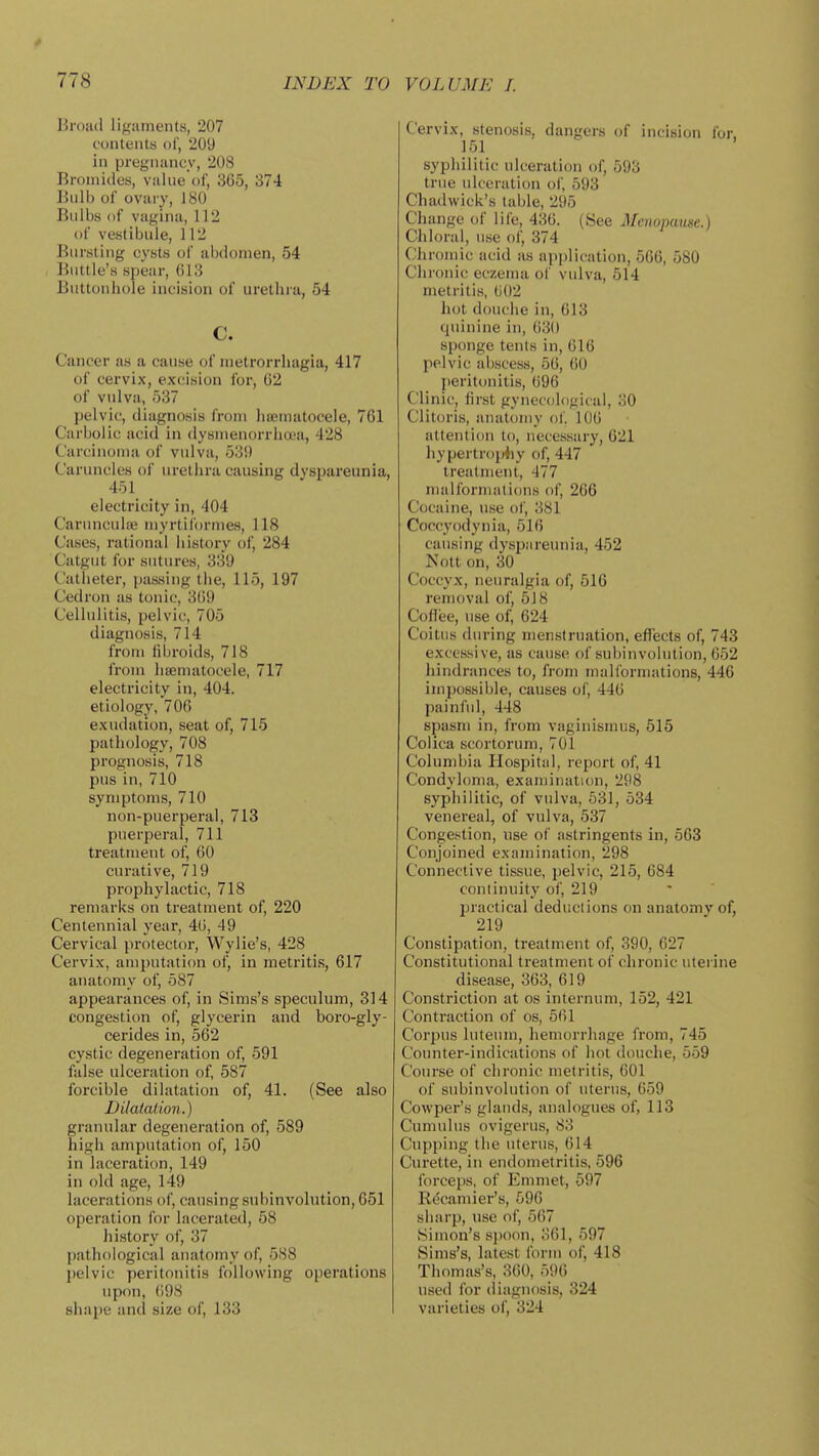 Broiid ligaments, 207 funteiits of, 209 in pregnancy, 208 Bromides, value of, 365, 374 Bulb of ovary, J 80 Bulbs (if vagina, 112 of vestibule, 112 Bursting cysts of alKlomen, 54 Buttle's spear, 613 Buttonhole incision of urethra, 54 c. Cancer as a cause of metrorrhagia, 417 of cervix, excision for, 62 of vulva, 537 pelvic, diagnosis from hajinatocele, 761 Carbolic acid in dysmenorrhoea, 428 Carcinoma of vulva, 53i) Caruncles of urethra causing dyspareunia, 451 electricity in, 404 Caruncula; myrtiformes, 118 Cases, rational history of, 284 Catgut for sutures, 339 Catheter, passing the, 115, 197 Cedron as tonic, 3()9 Cellulitis, pelvic, 705 diagnosis, 714 from fibroids, 718 from lisematocele, 717 electricity in, 404. etiology, 706 exudation, seat of, 715 pathology, 708 prognosis, 718 pus in, 710 symptoms, 710 non-puerperal, 713 puerperal, 711 treatment of, 60 curative, 719 prophylactic, 718 remarks on treatment of, 220 Centennial year, 46, 49 Cervical protector, Wylie's, 428 Cervix, amputation of, in metritis, 617 anatomy of, 587 appearances of, in Sims's speculum, 314 congestion of, glycerin and boro-gly- cerides in, 562 cystic degeneration of, 591 false ulceration of, 587 foi'cible dilatation of, 41. (See also DUatation.) granular degeneration of, 589 high amputation of, 150 in laceration, 149 in old age, 149 lacerations of, causing subinvolution, 651 operation for lacerated, 58 history of, 37 pathological anatomy of, 588 pelvic peritonitis following operations upon, 698 shape and size of, 133 Cervix, stenosis, dangers of incision for, 151 syphilitic ulceration of, 593 true ulceration of, 593 Chadwick's table, 295 Change of life, 436. (See Menopause.) Chloral, use of, 374 Chromic acid as api)lication, 566, 580 Chronic eczema of vulva, 514 metritis, (i02 hot douche in, 613 quinine in, 63() sponge tents in, 616 pelvic abscess, 56, 60 peritonitis, 696 Clinic, first gynecological, 30 Clitoris, anatomy of. 106 attention to, necessary, 621 hypertro{>4iy of, 447 treatment, 477 malformatidns of, 266 Cocaine, use of, 381 Coccyodynia, 516 causing dyspareunia, 452 Nott on, 30 Coccyx, neuralgia of, 516 removal of, 518 Coflee, use of, 624 Coitus during nien.struation, effects of, 743 excessive, as cause of subinvolution, 652 hindrances to, from malformations, 446 impossible, causes of, 446 painful, 448 spasm in, from vaginismus, 515 Colica scortorum, 701 Columbia Hospital, report of, 41 Condyloma, examination, 298 syphilitic, of vulva, 631, 534 venereal, of vulva, 537 Congestion, use of astringents in, 563 Conjoined examination, 298 Connective tissue, pelvic, 215, 684 continuity of, 219  ' practical deductions on anatomy of, 219 Constipation, treatment of, 390, 627 Constitutional treatment of chronic uterine disease, 363, 619 Constriction at os internum, 152, 421 Contraction of os, 561 Corpus luteum, hemorrhage from, 745 Counter-indications of hot douche, 559 Course of chronic metritis, 601 of subinvolution of uterus, 659 Cowper's glands, analogues of, 113 Cumulus ovigerus, 83 Cupping the uterus, 614 Curette, in endometritis. 596 forceps, of limmet, 597 Recamier's, 596 sharp, use of, 567 Simon's spoon, 361, 597 Sims's, latest form of, 418 Thomas's, 360, 596 used for (liagnosis, 324 varieties of, 324