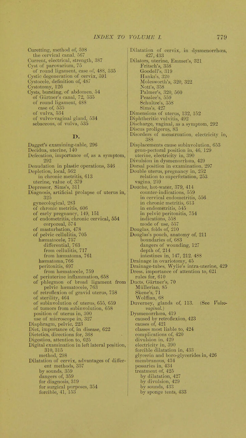 Curetting, method of, 598 the cervical canal. ■')()? Current, electrical, strength, 387 Cyst of parovarium, 75 of round ligament, case of, 488, 535 Cystic degeneration of cervix, 591 Cv'stocele, definition of, 487 Cystotomy, 126 Cysts, bursting, of abdomen, 54 of Giirtner's canal, 72, 535 of round ligament, 488 case of, 535 of vulva, 534 of vulvo-vaginal gland, 534 sebaceous, of vulva, 535 D. Dagget's examining-table, 296 Decidua, uterine, 140 Det'ecation, importance of, as a svmptom, 292 Denu<lation in plastic operations, 346 Depletion, local, 562 in chronic metritis, 613 uterine, value of, 379 Depressor, Sims's, 311 Diagnosis, artificial prolapse of uterus in, 325 gynecological, 283 of chronic metritis, 606 of early pregnancy, 149, 151 of endometritis, chronic cervical, 554 corporeal, 574 of masturbation, 478 of pelvic cellulitis, 705 hematocele, 757 differential, 763 from cellulitis, 717 from haematoma, 761 hjematoma, 766 peritonitis, 697 fi'om luematocele, 759 of periuterine inflammation, 658 of phlegmon of broad ligament from pelvic hfematocele, 763 of retroflexion of gravid uterus, 758 of sterility, 464 of subinvolution of uterus, 655, 659 of tumors from subinvolution, 658 position of uterus in, 300 use of microscope in, 327 Diaphragm, pelvic, 223 Diet, importance of, in disease, 622 Dietetics, directions for, 368 Digestion, attention to, 625 Digital examination in left lateral position, 310,315 method, 298 Dilatation of cervix, advantages of differ- ent methods, 357 by sounds, 359 dangers of, 359 for diagnosis, 319 for surgical })nrp()seH, 354 forcible, 41, 153 Dilatation of cervix, in dysmenorrhoea, 427, 433 Dilators, uterine. Emmet's, 321 Fritsch's, 358 Goodell's, 319 Hanks's, 320 Molesworth's, 320, 322 Nott's, 358 Palmer's, 320, 560 Peiislee's, 559 Schultze's, 358 Sims's, 427 Dimensions of uterus, 132, 152 Diphtheritic vulvitis, 492 Dischai-ge, vaginal, as a symptom, 292 Discus proligerus, 83 Disorders of menstruation, electricity in, 388 Displacements cause subinvolution, 653 genu-pectoral position in, 46, 129 uterine, electricity in, 390 Divulsion in dysmenorrhoea, 429 Dorsal position in examination, 297 Double uterus, pregnancy in, 252 relation to superfcetation, 253 vagina, 259 Douche, hot-water, 379, 414 counter-indications, 559 in cervical endometritis, 556 in chronic metritis, 613 in endometritis, 545 in pelvic peritonitis, 754 indications, 558 mode of use, 557 Douglas, folds of, 210 Douglas's pouch, anatomy of, 211 boundaries of, 683 dangers of wounding, 127 depth of, 214 intestines in, 147, 212, 488 Drainage in ovariotomy, 45 Di'ainage-tubes, VVylie's intra-uterine, 429 Di'ess, importance of attention to, 621 rules for, 610 Ducts, Gartner's, 70 Miillerian, 85 Skene's, 71 Wolffian, 68 Duverney, glands of, 113. (See Vulvo- vaginal. ) Dysmenorrhoea, 419 caused by retroflexion, 423 causes of, 421 classes most liable to, 424 complications of, 420 divulsion in, 429 electricity in, 390 forcible dilatation in, 433 glycerin and boro-glycerides in, 426 membranous, 434 pessaries in, 434 treatment of, 425 by dilatation, 427 by divulsion, 429 by soimds, 43:i by sponge tents, 433