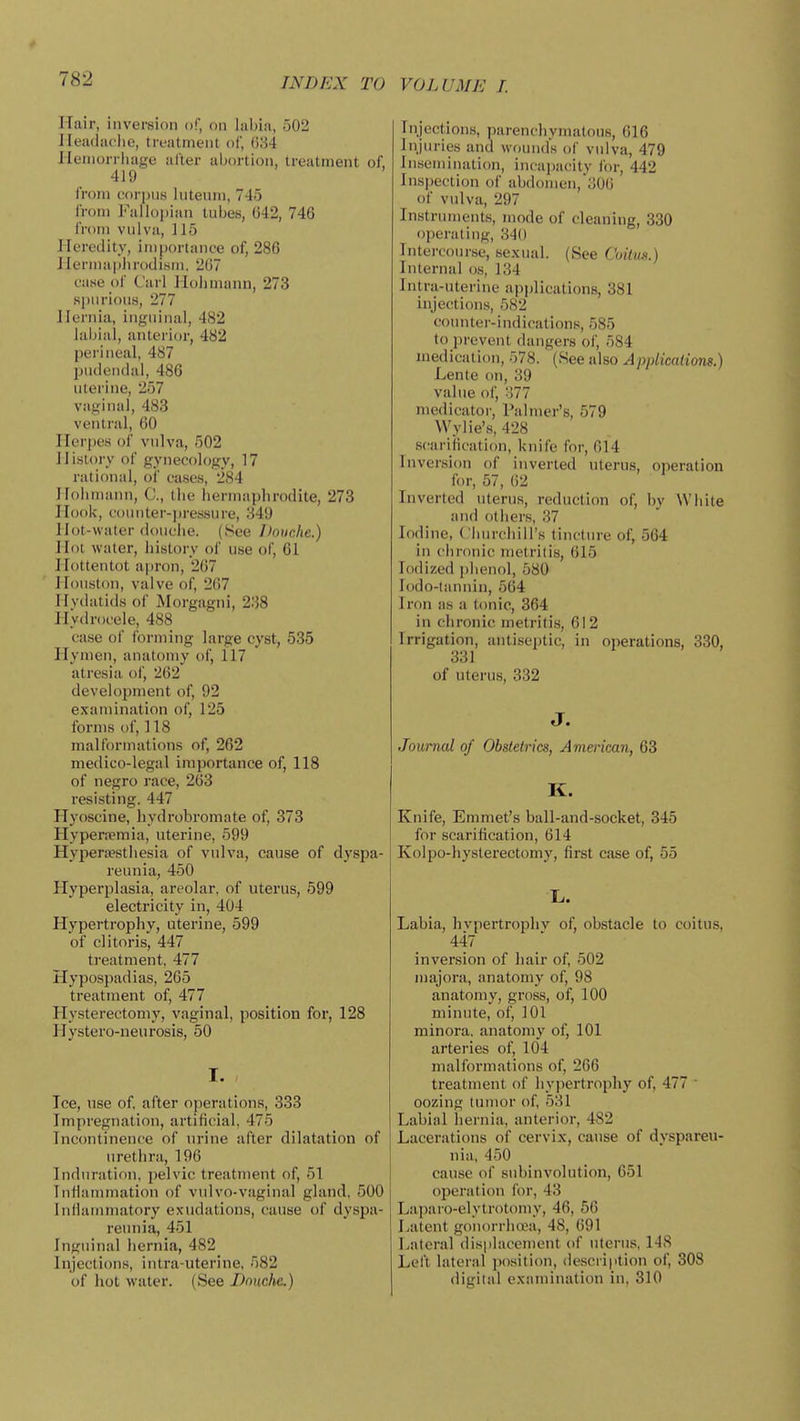 Hair, inversion of, on labia, 502 Ileadac'lie, treatment of, (534 lieniorrliage after aljortion, treatment of, 419 from corpus Inteuni, 745 from I''alloi)ian tubes, 042, 746 from vulva, 115 Heredity, importance of, 286 liermaplirodism, 267 case of Carl Holimann, 273 spurious, 277 Hernia, inguinal, 4S2 labial, antei'ior, 482 perineal, 487 pudendal, 486 uterine, 257 vaginal, 483 ventral, 60 Herpes of vulva, 502 History of gynecology, 17 rational, oi' cases, 284 Holimann, C, the hermaphrodite, 273 Hook, counter-pressure, 349 Hot-water douche. (See Douche.) Hot water, history of use of, 61 Hottentot ai)ron, 267 Houston, valve of, 267 Hydatids of Morgagni, 238 Hydrocele, 488 case of forming large cyst, 535 Hymen, anatomy of, 117 atresia of, 262 development of, 92 examination of, 125 fornis of, 118 malformations of, 262 medico-legal importance of, 118 of negro race, 263 resisting. 447 Hyoscine, hydrobromnte of, 373 Hyperspmia, uterine, 599 Hyperaesthesia of vulva, cause of dyspa- reunia, 450 Hyperplasia, areolar, of uterus, 599 electricity in, 404 Hypertrophy, uterine, 599 of clitoris, 447 treatment, 477 Hypospadias, 265 treatment of, 477 Hysterectomy, vaginal, position for, 128 Hystero-neurosis, 50 I. Tee, use of, after operations, 333 Impregnation, artificial, 475 Incontinence of urine after dilatation of urethra, 196 Induration, pelvic treatment of, 51 Inflammation of vulvo-vaginal gland, 500 Inflammatory exudations, cause of dyspa- reunia, 451 Inguinal hernia, 482 Injections, intra-uterine, 582 of hot water. (See Dnuclie.) VOLUME I. Injections, parenchymatous, 616 Injuries and wounds of vulva, 479 Insemination, incapacity for, 442 Inspection of abdomen,i506 of vulva, 297 Instruments, mode of cleaning, 330 operating, 340 Intercourse, sexual. (See Coiim.) Internal o.s, 134 Intra-uterine applications, 381 injections, 582 counter-indications, 585 to prevent dangers of, 584 medication, 578. (See also Applications.) Lenle on, 39 value of, o77 niedicator. Palmer's, 579 VVylie's, 428 scariiication, knife for, 614 Inversion of inverted uterus, operation for, 57, 62 Inverted uterus, reduction of, by White and others, 37 Iodine, Churchill's tinctin-e of, 564 in chronic metritis, 615 Iodized phenol, 580 lodo-lannin, 564 Iron as a tonic, 364 in chronic metritis, 612 Irrigation, antiseptic, in operations, 330, 331 of uterus, 332 J. Journal of Obstetrics, American, 63 K. Knife, Emmet's ball-and-socket, 345 for scarification, 614 Kolpo-hyslerectomy, first case of, 55 X. Labia, hvpertrophv of, obstacle to coitus, 447 inversion of hair of, 502 majora, anatomy of, 98 anatomy, gross, of, 100 minute, of, 101 minora, anatomy of, 101 arteries of, 104 malformations of, 266 treatment of hypertrophy of, 477 ■ oozing tumor of, 531 Labial hernia, anterior, 482 Lacerations of cervix, cause of dyspareu- nia, 450 cause of subinvolution, 651 operation for, 43 Laparo-elytrotomy, 46, 56 Latent gonorrliwa, 48, 691 Lateral displacement of uterus, 148 Left lateral )»osition, (iescri|ition of, 308 digilal examination in, 310