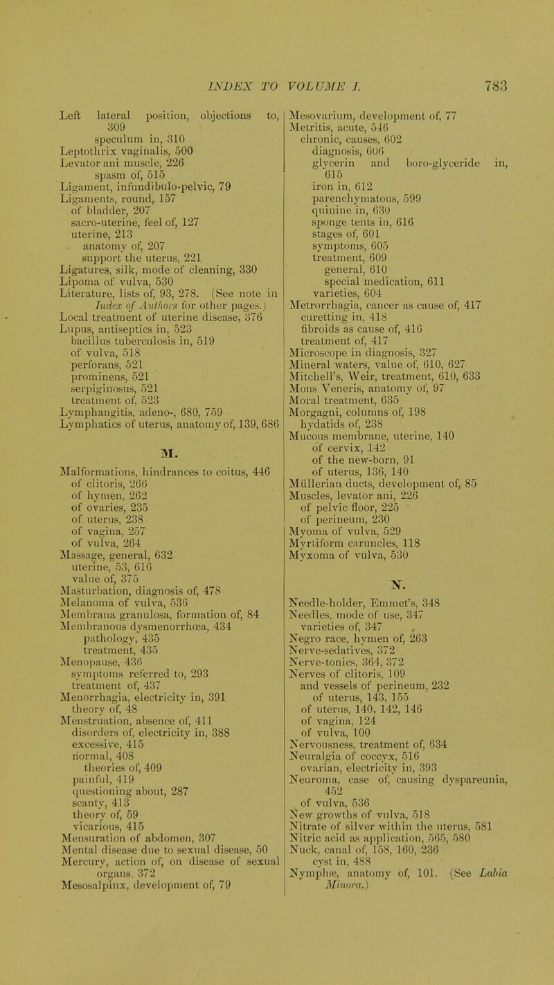 Left lateral position, objections to, 309 speculum in, 810 Leptothrix vaginalis, 500 Levator ani muscle, 226 spasm of, 515 Ligament, infundibulo-pelvic, 79 Ligaments, round, 157 of bladder, 207 sacro-uterine, feel of, 127 uterine, 213 anatomy of, 207 support the uterus, 221 Ligatures, silk, mode of cleaning, 330 Lipoma of vulva, 530 Literature, lists of, 93, 278. (See note in Index of Authors for other pages.) Local treatment of uterine disease, 376 Lupus, antiseptics in, 523 bacillus tuberculosis in, 519 of vulva, 518 perforans, 521 prominens, 521 serpiginosus, 521 treatment of, 523 Lymphangitis, adeno-, 680, 759 Lymphatics of uterus, anatomy of, 139, 686 M. Malformations, hindrances to coitus, 446 of clitoris, 266 of hymen, 262 of ovaries, 235 of uterus, 238 of vagina, 257 of vulva, 264 Massage, general, 632 uterine, 53, 616 value of, 375 Masturbation, diagnosis of, 478 Melanoma of vulva, 536 Membruna granulosa, formation of, 84 Mendjranous dysmenorrhcea, 434 pathology, 435 treatment, 435 Menopause, 436 symi)toms referred to, 293 treatment of, 437 Menorrhagia, electricity in, 391 theory of, 48 Menstruation, absence of, 411 disorders of, electricity in, 388 excessive, 415 normal, 408 theories of, 409 painl'ul, 419 questioning about, 287 scanty, 413 theory of, 59 vicarious, 415 Mensuration of abdomen, 307 Mental disease due to sexual disease, 50 Mercury, action of, on disease of sexual organs. 372 Mesosalpinx, development of, 79 Mesovarium, development of, 77 Metritis, acute, 516 chronic, causes, 602 diagnosis, 6U6 glycerin and boro-glyceride in, 615 iron in, 612 parenchymatous, 599 quinine in, 630 sponge tents in, 616 stages of, 601 symptoms, 605 treatment, 609 general, 610 special medication, 611 varieties, 604 Metrorrhagia, cancer as cause of, 417 curetting in, 418 fibroids as cause of, 416 treatment of, 417 Microscope in diagnosis, 327 Mineral waters, value of, 610, 627 Mitchell's, Weir, treatment, 610, 633 Mons Veneris, anatomy of, 97 Moral treatment, 635 Morgagni, columns of, 198 hydatids of, 238 Mucous membrane, \iterine, 140 of cervix, 142 of the new-born, 91 of uterus, 136, 140 Miillerian ducts, development of, 85 Muscles, levator ani, 226 of pelvic floor, 225 of perineum, 230 Myoma of vulva, 529 Myrtiform caruncles, 118 Myxoma of vulva, 530 Needle-holder, Emmet's, 348 Needles, mode of use, 347 varieties of, 347 Negro race, hymen of, 263 Nerve-sedatives, 372 Nerve-tonics, 364, 372 Nerves of clitoris, 109 and vessels of perineum, 232 of uterus, 143, 155 of uterus, 140, 142, 146 of vagina, 124 of vulva, 100 Nervousness, treatment of, 634 Neuralgia of coccyx, 516 ovarian, electricity in, 393 Neuroma, case of, causing dvspareunia, 452 of vulva, 536 New growths of vulva, 518 Nitrate of silver witiiin the uterus, 581 Nitric acid its application, 565, 580 Nuck, canal of, 158, 160, 236 cyst in, 488 Nymjjhm, anatomy of, 101. (See Labia Minora.)