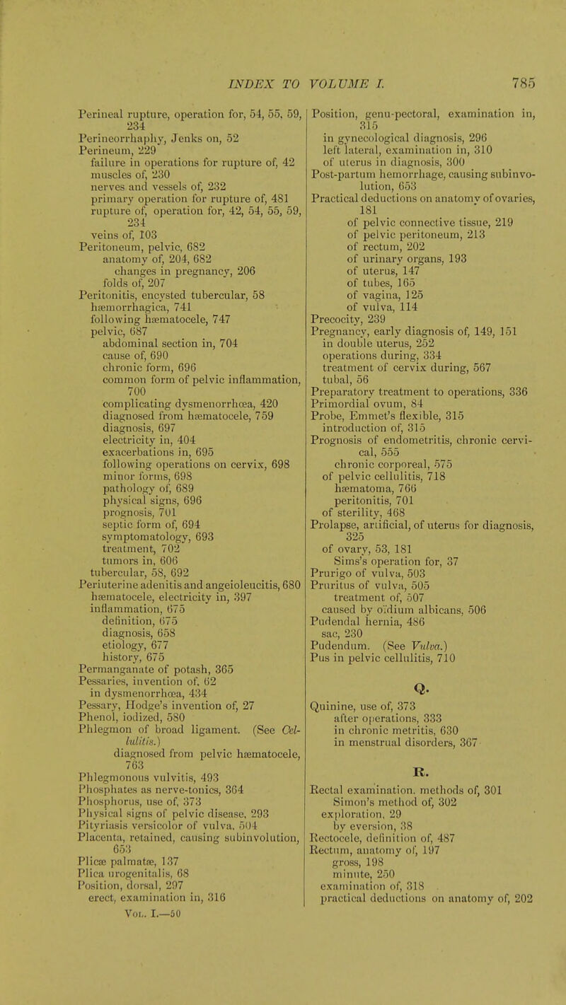 Perineal rupture, operation for, 54, 55. 59, 234 Perineorrhapliy, Jenks on, 52 Perineuni, 229 failure in operations for rupture of, 42 muscles of, 230 nerves and vessels of, 232 primary operation for rupture of, 481 rupture of, operation for, 42, 54, 55, 59, 234 veins of, 103 Peritoneum, pelvic, 682 anatomy of, 204, 682 changes in pregnancy, 206 folds of, 207 Peritonitis, encysted tubercular, 58 hemorrhagica, 741 following hsematocele, 747 pelvic, 687 abdominal section in, 704 cause of, 690 chronic form, 696 common form of pelvic inflammation, 700 complicating dysmenorrhcea, 420 diagnosed from hiiematocele, 759 diagnosis, 697 electricity in, 404 exacerbations in, 695 following operations on cervix, 698 minor forms, 698 pathology of, 689 physical signs, 696 prognosis, 7Ul septic form of, 694 symptomatology, 693 treatment, 702 tumors in, 606 tubercular, 58, 692 Periuterine adenitis and angeioleucitis, 680 hfematocele, electricity in, 397 inflammation, 675 delinition, 675 diagnosis, 658 etiology, 677 history, 675 Permanganate of potash, 365 Pessaries, invention of. 62 in dysmenorrhcea, 434 Pessary, Hodge's invention of, 27 Phenol, iodized, 580 Phlegmon of broad ligament. (See Cel- lulitis.) diagnosed from pelvic hsematocele, 703 Phlegmonous vulvitis, 493 i'hosphates as nerve-tonics, 364 Phosphorus, use of, 373 Physical signs of pelvic disease, 293 Pityriasis versicolor of vulva, 51)4 Placenta, retained, causing subinvolution, 653 Plicaj palmatae, 137 Plica urogenitalis, 68 Position, dorsal, 297 erect, examination in, 316 Vol. L—60 Position, genu-pectoral, examination in, 315 in gynecological diagnosis, 296 left lateral, examination in, 310 of ulerus in diagnosis, 300 Post-partum hemorrhage, causing subinvo- lution, 653 Practical deductions on anatomv of ovaries, 181 of pelvic connective tissue, 219 of pelvic peritoneum, 213 of rectum, 202 of urinary organs, 193 of uterus, 147 of tubes, 165 of vagina, 125 of vulva, 114 Precocity, 239 Pregnancy, early diagnosis of, 149, 151 in double uterus, 252 operations during, 334 treatment of cervix during, 567 tubal, 56 Preparatory treatment to operations, 336 Primordial ovum, 84 Probe, Emmet's flexible, 315 introduction of, 315 Prognosis of endometritis, chronic cervi- cal, 555 chronic corporeal, 575 of pelvic cellulitis, 718 hfematoma, 766 peritonitis, 701 of sterility, 468 Prolapse, ariificial, of uterus for diagnosis, 325 of ovary, 53, 181 Sims's operation for, 37 Prurigo of vulva, 503 Pruritus of vulva, 505 treatment of, 507 caused by oidium albicans, 506 Pudendal hernia, 486 sac, 230 Pudendum. (See Vulva.) Pus in pelvic cellulitis, 710 Q. Quinine, use of, 373 after operations, 333 in chronic metritis, 630 in menstrual disorders, 367 R. Eectal examination, methods of, 301 Simon's method of, 302 exploration, 29 by eversion, 38 Rectocele, definition of, 487 Rectum, anatomy of, 197 gross, 198 minute, 250 exjiminiition of, 318 jjractical deductions on anatomy of, 202