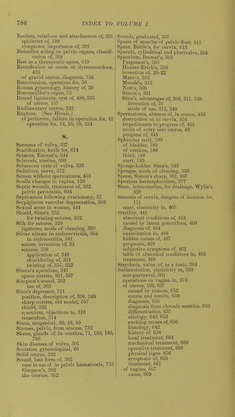 Becturn, rcliitioiis and ivttachmeiits of, 201 sphincter of, 199 symptoms, importance of, 291 Keniedies acting on pelvic organs, classifi- cation of, 3U8 Rest as a thera|)eutic agent, 619 Retroflexion as cause of dvsmenorrhoea, 423 of gravid uterus, diagnosis, 756 Retroversion, operation for, 56 Roman gynecology, history of, 20 Rosenmiiller's organ, 75 Round ligaments, cyst of, 488, 535 of uterus, 157 Rudimentary uterus, 242 Rupture. (See Hernia.) of perineum, failure in operation for, 42 operation for, 54, 55, 59, 234 S. Sarcoma of vulva, 537 Scarification, knife for, 614 Scissors, Emmet's, 344 Sclerosis, uterine, 699 Sebaceous cysts of vulva, 535 Sedatives, nerve, 372 Semen without spermatozoa, 453 Senile changes in vagina, 120 Septic wounds, treatment of, 332 pelvic peritonitis, 694 Septicsemia following ovariotomy, 37 Serpiginous vascular degeneration, 509 Sexual sense in women, 444 Shield, Sims's, 352 for twisting sutures, 352 Silk for sutures, 339 ligatures, mode of cleaning, 330 Silver nitrate in endocervicitis, 564 in endometritis, 581 suture, invention of, 33 sutures, 339 application of, 348 shouldering of, 351 twisting of, 351, 352 Simon's speculum, 341 spoon curette, 361, 597 Simpson's sound, 302 use of, 303 Sims's depressor, 311 position, description of, 308, 340 sharp curette, old model, 597 shield, 352 siieculum, objections to, 310 tenaculum, 314 Sinus, urogenital, 69, 88, 89 Sinuses, pelvic, from abscess, 732 Skene, glands of, in urethra, 71, 180, 185, 796 Skin diseases of vulva, 501 Societies, gynecological, 66 Solid uterus, 242 Sound, best form of, 302 care in use of, in pelvic hsematocele, 753 Simpson's, 302 the uterine, 302 Sounds, graduated, 857 Spasm of muscles of pelvic floor, 511 Spear, Buttle's, for cervix, 613 S[)ecula, cylindrical and plurivalve,.304 Speculum, Brewer's, 305 Fergusson's, 305 Hunter-Erich's, 310 invention oi', 20-22 Mann's, 312 Mundd's, 313 Nott's, 306 Simon's, 341 Sims's, advantages of, 306, 311, 340 invention of, 31 mode of use, 313, 340 Spermatozoa, absence of, in semen, 453 destruction of, in cervix, 454 impediments to progress of, 455 mode of entry into uterus, 43 progress of, 445 Sphincter recti, 199 of bladder, 189 of uretiira, 186 third, 198 uteri, 135 Sponge-holder, Sims's, 343 Sponges, mode of cleaning, 330 Spoon, Simon's sharp, 361, 597 Spurious hermaphrodism, 277 Stem, intra-uterine, for drainage, Wylie's, 429 Stenosis of cervix, dangers of incision for, 151 uteri, electricity in, 405 Sterility, 441 abnormal conditions of, 463 caused by latent gonoiThoea, 460 diagnosis of, 464 examination in, 466 hidden causes of, 467 prognosis, 468 subjective symptoms of, 462 table of abnormal conditions in, 463 treatment, 468 Strychnia, value of, as a tonic, 364 Subinvolution, electricity in, 393 non-puerperal, 601 operations on vagina in, 673 of uterus, 599, 637 caused by tumors, 652 course and results, 659 diagnosis, 655 diagnosis from chronic metritis, 659 diflerentiation, 657 etiology, 649, 653 exciting causes of, 650 histology, 642 history of, 638 local treatment, 664 mechanical treatment, 666 operative treatment, 666 physical signs 656 symptoms of, 655 treatment, 661 of vagina, ()67 cause, 669
