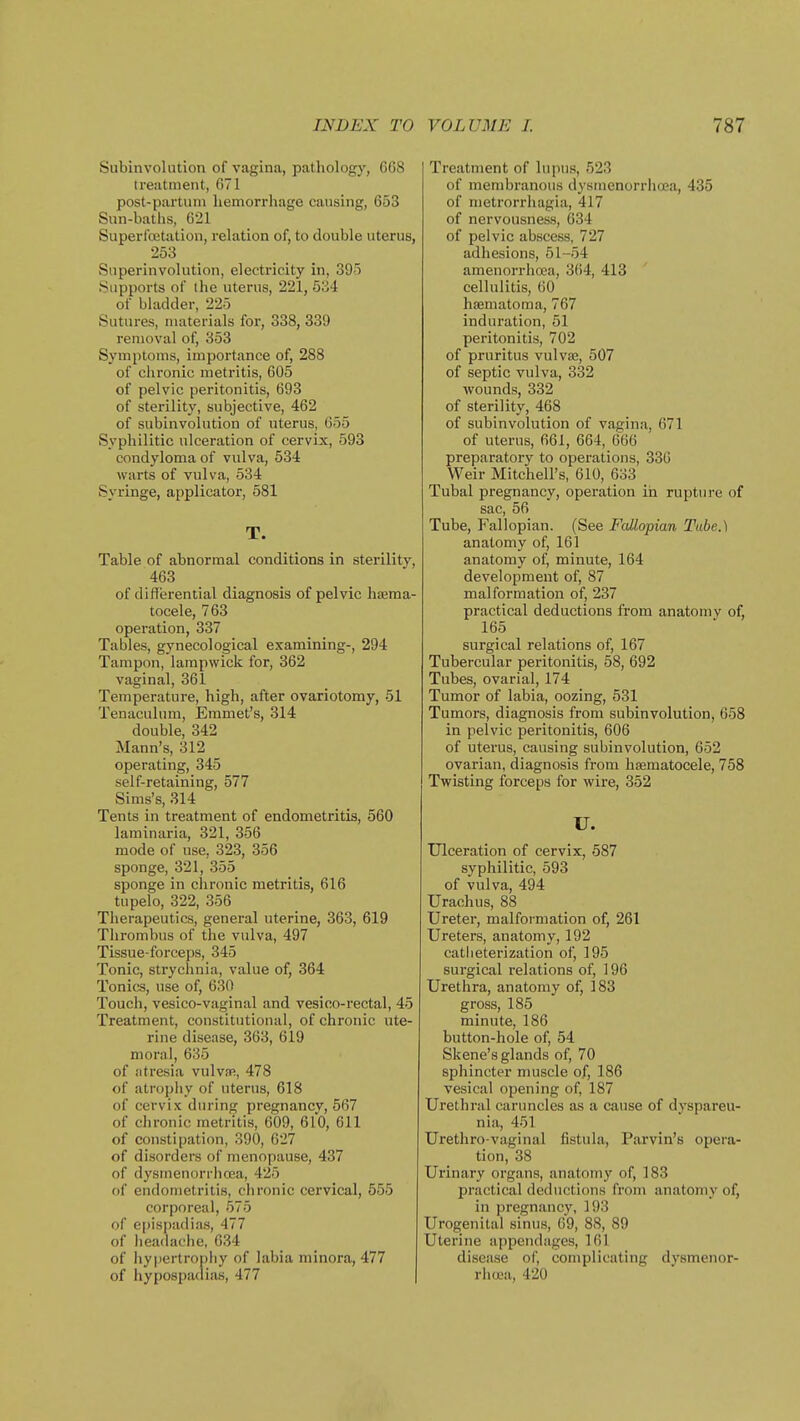 Subinvolution of vagina, pathologj'', 668 treatment, 671 post-partum hemorrhage causing, 653 Sun-baths, 621 Superlbetation, relation of, to double uterus, 253 Snperinvolution, electricity in, 395 Supports of the uterus, 221, 5o4 of bladder, 225 Sutures, materials for, 338, 339 removal of, 353 Symptoms, importance of, 288 of chronic metritis, 605 of pelvic peritonitis, 693 of sterility, subjective, 462 of subinvolution of uterus, 655 Syphilitic ulceration of cervix, 593 condyloma of vulva, 534 warts of vulva, 534 Syringe, applicator, 581 T. Table of abnormal conditions in sterility, 463 of differential diagnosis of pelvic hieraa- tocele, 763 operation, 337 Tables, gynecological examining-, 294 Tampon, lampwick for, 362 vaginal, 361 Temperature, high, after ovariotomy, 51 Tenaculum, Emmet's, 314 double, 342 Mann's, 312 operating, 345 self-retaining, 577 Sims's, 314 Tents in treatment of endometritis, 560 laminaria, 321, 356 mode of use, 323, 356 sponge, 321, 355 sponge in chronic metritis, 616 tupelo, 322, 356 Therapeutics, general uterine, 363, 619 Thrombus of the vidva, 497 Tissue-forceps, 345 Tonic, strychnia, value of, 364 Tonics, use of, 630 Touch, vesico-vaginal and vesico-rectal, 45 Treatment, constitutional, of chronic ute- rine disease, 363, 619 moral, 635 of atresia vuIvsr, 478 of atrophy of uterus, 618 of cervix during pregnancv, 567 of chronic metritis, 609, 610, 611 of constipation, 390, 627 of disorders of menopause, 437 of dysmenorrhcea, 425 of endometritis, chronic cervical, 555 corporeal, 575 of epispadias, 477 of lieadache, 634 of hypertropby of labia minora, 477 of hypospadias, 477 Treatment of lupus, 523 of membranous dysrnenorrho'a, 435 of metrorrhagia, 417 of nervousness, 034 of pelvic abscess, 727 adhesions, 51-54 amenorrha?a, 364, 413 cellulitis, 60 hsematoma, 767 induration, 51 peritonitis, 702 of pruritus vulvae, 507 of septic vulva, 332 wounds, 332 of sterility, 468 of subinvolution of vagina, 671 of uterus, 661, 664, 666 preparatory to operations, 330 Weir Mitchell's, 610, 633 Tubal pregnancy, operation in rupture of sac, 56 Tube, Fallopian. (See Fallopian Tube.) anatomy of, 161 anatomy of, minute, 164 development of, 87 malformation of, 237 practical deductions from anatomy of, 165 surgical relations of, 167 Tubercular peritonitis, 58, 692 Tubes, ovarial, 174 Tumor of labia, oozing, 531 Tumors, diagnosis from subinvolution, 658 in pelvic peritonitis, 606 of uterus, causing subinvolution, 652 ovarian, diagnosis from hasmatocele, 758 Twisting forceps for wire, 352 U. Ulceration of cervix, 587 syphilitic, 593 of vulva, 494 Urachus, 88 Uretei', malformation of, 261 Ureters, anatomy, 192 catheterization of, 195 surgical relations of, 196 Urethra, anatomy of, 183 gross, 185 minute, 186 button-hole of, 54 Skene's glands of, 70 sphincter muscle of, 186 vesical opening of, 187 Urethral carimcles as a cause of dyspareu- nia, 451 Urethro-vaginal fistula, Parvin's opera- tion, 38 Urinary organs, anatomy of, 183 practical deductions from anatomy of, in pregnancy, 193 Urogenital sinus, 69, 88, 89 Uterine appendages, 161 disease of, complicating dysmenor- rhcea, 420