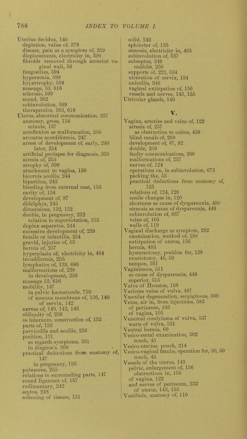 Uterine decidiia, 140 depletion, value of, 379 disease, pain us i\ symptom of, 259 displacements, electricity in, 390 fibroids removed through anterior va- ginal wall, 56 fungosities, 694 hyperuemia, 599 hypertrophy, 599 massage, 53, 616 sclerosis, 599 sound, 302 subinvolution, 599 tlierapeutics, 363, 619 Uterus, abnormal communication, 257 anatomy, gross, 134 minute, 137 anteflexion as malformation, 256 arcuatus acordiformis, 247 arrest of development of, earlv, 240 later, 254 artificial prolapse for diagnosis, 325 atresia of, 253 atrophy of, 599 attachment to vagina, 150 bicornis acollis, 244 bipartitus, 243 bleeding from external coat, 153 cavity of, 134 development of, 87 didelphys, 245 dimensions, 132, 152 double, in pregnancy, 252 relation to superfoetation, 353 duplex separatus, 244 excessive development of, 289 foetalis or infantilis, 254 gravid, injuries of, 55 hernia of, 257 liyperplasia of, electricity in, 404 incudiformis, 255 lymphatics of, 139, 686 malformations of, 238 in development, 256 massage 53, 616 mobility, 147 in jielvic hajmatocele, 759 of mucous membrane of, 136, 140 of cervix, 142 nerves of, 140, 142, 146 obliquity of, 256 OS internum, construction of, 152 parts of, 133 parvicollis and acollis, 256 l^osition, 131 as regards symptoms, 351 in diagnos's, 300 practical deductions from anatomy of, 147 in pregnancy, 193 pubescens, 255 relations to surrounding parts, 147 roimd ligament of, 157 rudimentary, 242 septus, 248 softening of tis-sues, 151 solid, 242 sphincter of, 135 stenosis, electricity in, 405 subinvolution of, 037 subseptus, 249 unifblis, 250 supports of, 221, 534 ulceration of cervix, 154 unicollis, 246 vaginal extirpation of, 156 vessels and nerves, 143, 155 Utricular glands, 140 V. Vagina, arteries and veins of, 122 atresia of, 257 as obstruction to coitus, 458 blind canals of, 260 development of, 87, 92 double, 259 faulty communications, 260 malformations of, 257 nerves of, 124 operations on, in subinvolution, 673 packing the, 53 practical deductions from anatomy of, 125 relations of, 124, 128 senile changes in, 120 shortness as cause of dyspareunia, 450 stenosis as cause of dyspareunia, 449 subinvolution of, 667 veins of, 105 walls of, 119 Vaginal discharge as symptom, 292 examination, method of, 298 extirpation of uterus, 156 hernia, 483 hysterectomy, position for, 128 ovariotomy, 40, 50 tampon, 361 Vaginismus, 511 as cause of dyspareunia, 449 superior, 515 Valve of Houston, 198 Varicose veins of vulva, 497 Vascular degeneration, serpiginous, 509 Veins, air in, from injections, 583 of perineum, 103 of vagina, 105 Venereal condyloma of vulva, 537 warts of vulva, 631 Ventral hernia, 60 Vesico-rectal examination, 302 touch, 45 Vesico-uterine pouch, 214 Vesico-vaginal (istulse, operation for, 30, 50 touch, 45 Vessels of the uterus, 143 pelvic, enlargement of, 156 obslructious in, 155 of vagina, 122 and nerves of perineum, 232 of uterus, 143, 155 Vestibule, Muatomy of, 110