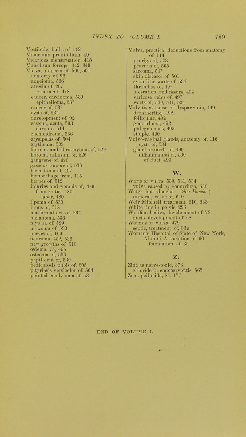 Vestibule, bulbs of, 112 Viburniun prunirolitiin, 49 Vicarious nienstruiition, 415 Vulsellum forceps, o42, 349 Vulva, alopecia of, 500, 501 anatomy of, 96 angeioma, 536 atresia of, 267 treatment, 478 cancer, carcinoma, 539 epithelioma, 537 cancer of, 537 cysts of, 534 development of, 92 eczema, acute, 503 chronic, 514 enchondroma, 536 erysipelas of, 504 erythema, 503 fibroma and fibro-myoma of, 529 fibroma diffusum of, 526 gangrene of, 49(3 gaseous tumors of, 536 hfematoma of, 497 hemorrhage from, 115 herpes of, 512 injuries and wounds of, 479 from coitus, 480 labor, 480 lipoma of, 530 lupus of, 518 malformations of, 264 melanoma, 536 7iiyonia of, 529 myxoma of, 530 nerves of, 100 neuroma, 452, 536 new growths of, 518 oedema, 75, 495 osteoma of, 536 papilloma of, 530 I)ediculosis pubis of, 505 pityriasis versicolor of, 504 pointed condyloma of, 531 V'ulva, practical deductions from anatomy of, 114 prurigo of, 503 pruritus of, 505 sarcoma, 537 skin diseases of, 501 syphilitic warts of, 534 thrombus of, 497 ulceration and fissure, 494 varicose veins of, 497 warts of, 530, 531, 534 Vulvitis as cause of dyspareunia, 449 diphtheritic, 492 follicular, 492 gonorrhceal, 492 phlegmonous, 493 simple, 490 Vulvo-vaginal glands, anatomy of, 116 cysts oi', 534 gland, catarrh of, 499 inflammation of, 500 of duct, 499 W. Warts of vulva, 530, 531, 534 vulva caused by gonorrhcea, 536 Water, hot-, douche. (See Domhe.) mineral, value of, 610 Weir Mitchell treatment, 610, 633 White line in pelvis, 226 Wolffian bodies, development of, 73 ducts, development of, 68 Wounds of vulva, 479 septic, treatment of, 332 Woman's Hospital of State of Kew York, Alumni Association of, 60 foundation ol', 35 Z. Zinc as nerve-tonic, 373 chloride in endocervicitis, 565 Zona pellucida, 84, 177 END OF VOLUME I.