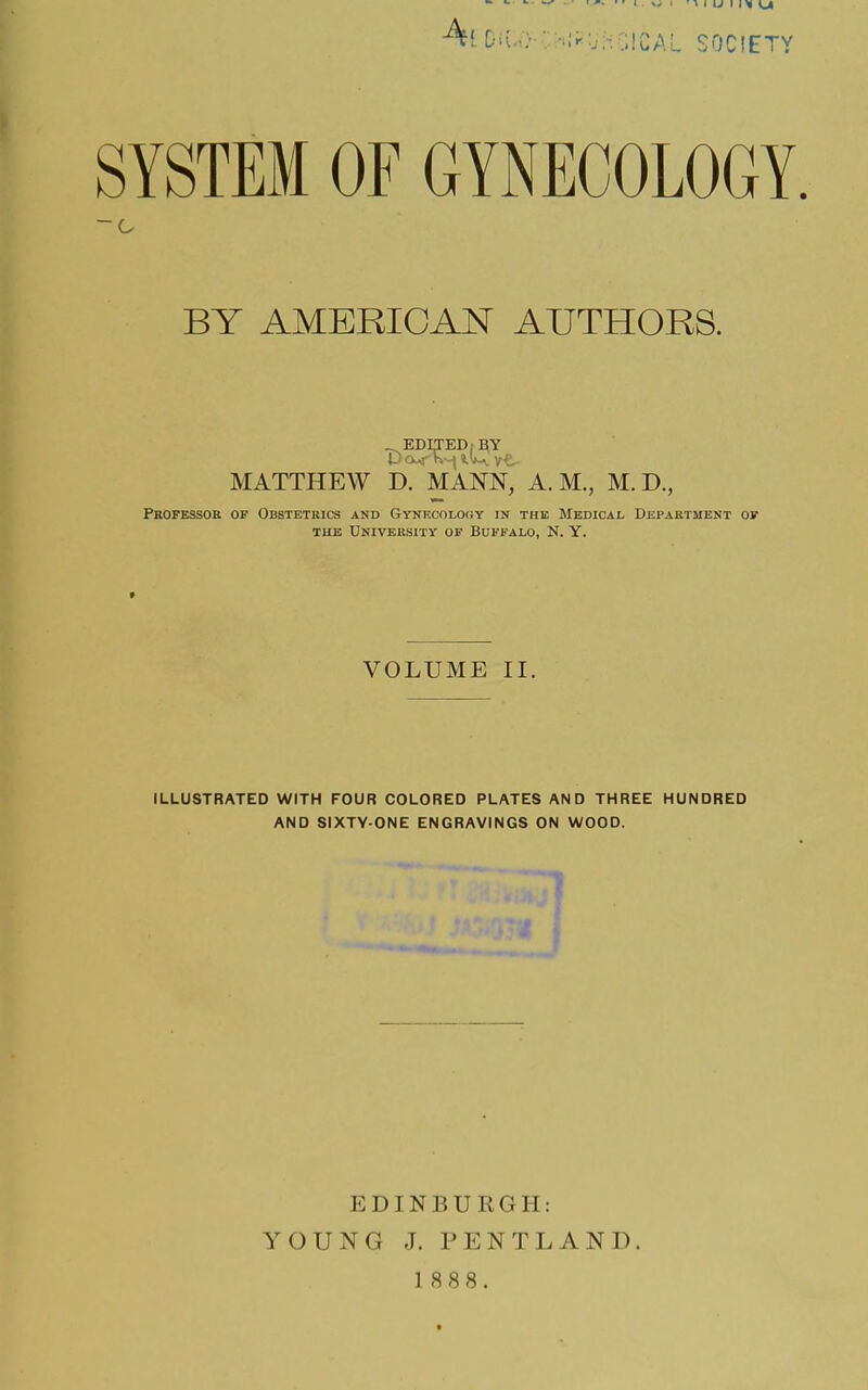 A{ D^.-; • -.IrUHOICAL SOCIETY SYSTEM OF GYNECOLOGY BY AMERICAN AUTHORS. _^EDrrED,:^Y MATTHEW D. MANN, A.M., M. D., Professor of Obstetrics and Gynkcolooy in the Medical Department of THE University of Buffalo, N. Y. VOLUME II. ILLUSTRATED WITH FOUR COLORED PLATES AND THREE HUNDRED AND SIXTY-ONE ENGRAVINGS ON WOOD. EDINBURGH: YOUNG J. PENTLAND.
