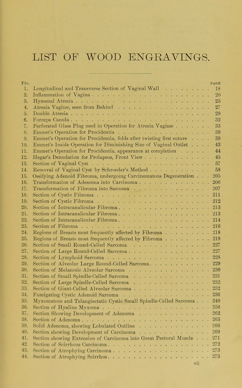 LIST OF WOOD ENGRAYINQS. Fig. page 1. Longitudinal and Transverse Section of Vaginal Wall 18 1. Inflammation of Vagina 20 3. Hymenal Atresia 25 4. Atresia Vaginit, seen from Behind 27 5. Double Atresia 29 6. Forceps Canula 32 7. Perforated Glass Plug used in Operation for Atresia Vaginae 33 8. Emmet's Operation for Procidentia 39 9. Emmet's Operation for Procidentia, folds after twisting first suture .... 39 10. Emmet's Inside Operation for Diminishing Size of Vaginal Outlet .... 43 11. Emmet's Operation for Procidentia, appearance at completion 44 12. Hegar's Denudation for Prolapsus, Front View 45 13. Section of Vaginal Cyst 57 14. Eemoval of Vaginal Cyst by Schroeder's Method 58 15. Ossifying Adenoid Fibroma, undergoing Carcinomatous Degeneration . . . 205 16. Transformation of Adenoma into Carcinoma 206 17. Transformation of Fibroma into Sarcoma 207 18. Section of Cystic Fibroma 211 19. Section of Cystic Fibroma 212 20. Section of Intracanalicular Fibroma 213 21. Section of Intracanalicular Fibroma 213 22. Section of Intracanalicular Fibroma 214 23. Section of Fibroma 216 24. Regions of Breasts most frequently affected by Fibroma 218 25. Regions of Breasts most frequently affected by Fibroma ... 219 26. Section of Small Round-Celled Sarcoma 227 27. Section of Large Round-Celled Sarcoma 227 28. Section of Lymphoid Sarcoma 228 29. Section of Alveolar Large Ronnd-Celled Sarcoma 229 30. Section of Melanotic Alveolar Sarcoma 230 31. Section of Small S[)indle-Celled Sarcoma 231 32. Section of Large Spindle-Celled Sarcoma 232 33. Section of Giant-Celled Alveolar Sarcoma 232 34. Fumigating Cystic Adenoid Sarcoma 236 35. Myxomatous and Telangiectatic Cystic Small Spindle-Celled Sarcoma . . . 240 36. Section of Hyaline Myxoma 256 37. Section Showing Development of Adenoma 262 38. Section of Adenoma 263 39. Solid Adenoma, showing Lobiilated Outline 266 40. Section showing Development of Carcinoma 269 41. Section showing Extension of Carcinoma into Great Pectoral Muscle . . . 271 42 Section of Scirrhous Carcinoma 272 43. Section of Atrophying Carcinoma 273 44. Section of Atrophying Scirrhus 273