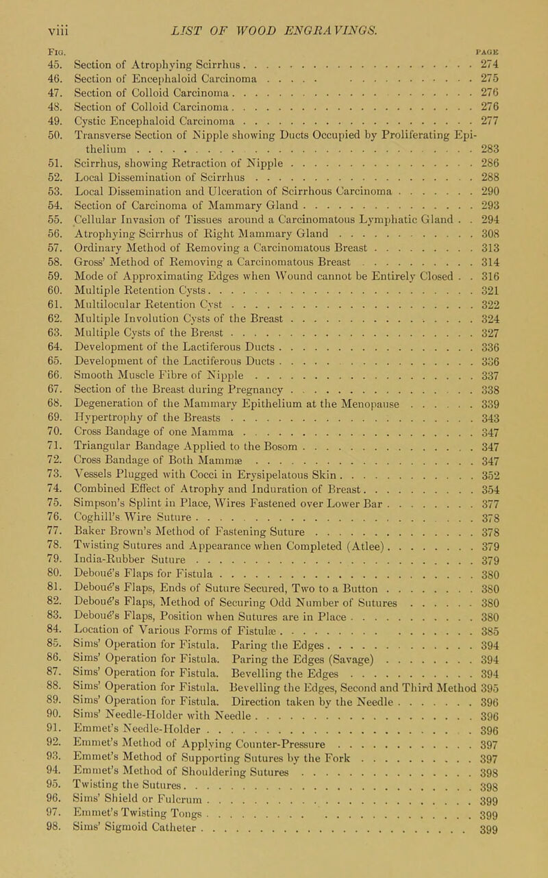 Flo. PAGE 45. Section of Atrophying Scirrhiis 274 46. Section of Encephaloid Carcinoma 275 47. Section of Colloid Carcinoma 270 48. Section of Colloid Carcinoma 276 49. Cystic Encephaloid Carcinoma 277 50. Transverse Section of Nipple showing Ducts Occupied by Proliferating Epi- thelium 283 51. Scirrhus, showing Retraction of Nipple 286 52. Local Dissemination of Scirrhus 288 53. Local Dissemination and Ulceration of Scirrhous Carcinoma 290 54. Section of Carcinoma of Mammary Gland 293 55. Cellular Invasion of Tissues around a Carcinomatous Lymphatic Gland . . 294 56. Atrophying Scirrhus of Eight Mammary Gland 308 57. Ordinary Method of Removing a Carcinomatous Breast 313 58. Gross' Method of Removing a Carcinomatous Breast 314 59. Mode of Approximating Edges when ^Vound cannot be Entirely Closed . . 316 60. Multiple Retention Cysts 321 61. Multilocular Retention Cyst 322 62. Multiple Involution Cysts of the Breast 324 63. Multiple Cysts of the Breast 327 64. Development of the Lactiferous Ducts 336 65. Development of the Lactiferous Ducts 336 66. Smooth Muscle P'ibre of Nipple 337 67. Section of the Breast during Pregnancy 338 68. Degeneration of the Mammary Epithelium at the Menopause 339 69. Hypertrophy of the Breasts 343 70. Cross Bandage of one Mamma 347 71. Triangular Bandage Applied to the Bosom 347 72. Cross Bandage of Both Mammae 347 73. Vessels Plugged with Cocci in Erysipelatous Skin 352 74. Combined Effect of Atrophy and Induration of Breast 354 75. Simpson's Splint in Place, Wires Fastened over Lower Bar 377 76. Coghill's Wire Suture 378 77. Baker Brown's Method of Fastening Suture 378 78. Twisting Sutures and Appearance when Completed (Atlee) 379 79. India-Rubber Suture 379 80. Deboud's Flaps for Fistula 380 81. Debou^'s Flaps, Ends of Suture Secured, Two to a Button 380 82. Debou^'s Flaps, Method of Securing Odd Number of Sutures 380 83. Deboue's Flaps, Position when Sutures are in Place 380 84. Location of Various Forms of Fistulfe 385 85. Sims' Operation for Fistula. Paring the Edges 394 86. Sims' Operation for Fistula. Paring the Edges (Savage) 394 87. Sims' Operation for Fistula. Bevelling the Edges 394 88. Sims' Operation for Fistula. Bevelling the Edges, Second and Third Method 395 89. Sims' Operation for Fistula. Direction taken by the Needle 396 90. Sims' Needle-Holder with Needle 396 91. Emmet's Needle-Holder 396 92. Emmet's Method of Applying Counter-Pressure 397 93. Emmet's Method of Supporting Sutures by the Fork 397 94. Emmet's Method of Shouldering Sutures 398 95. Twisting the Sutures 398 96. Sims' Siiield or Fulcrum 399 97. Emmet's Twisting Tongs 399 98. Sims' Sigmoid Catheter 399