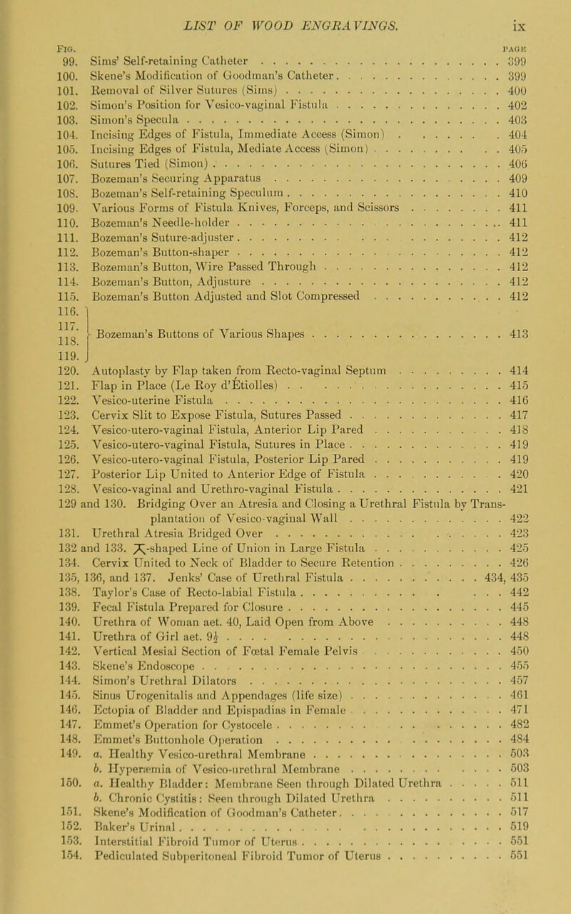 3. J Bozeman's Buttons of Various Shapes 413 Fig. PAGii 99. Sims' Self-retaining Catheter ;i99 100. Skene's Modification of Goodman's Catheter 399 101. Kemoval of Silver Sutures (Sims) 400 102. Simon's Position for Vesico-vaginal Fistula 402 103. Simon's Specula 403 104. Incising Edges of Fistula, Immediate Access (Simon) 404 105. Incising Edges of Fistula, Mediate Access (Simon) 40i) 106. Sutures Tied (Simon) 400 107. Bozeman's Securing Apparatus 409 108. Bozeman's Self-retaining Speculum 410 109. Various Forms of Fistula Knives, Forceps, and Scissors 411 110. Bozeman's Needle-holder 411 111. Bozeman's Suture-adjuster 412 112. Bozeman's Button-shaper 412 113. Bozeman's Button, Wire Passed Through 412 114. Bozeman's Button, Adjusture 412 115. Bozeman's Button Adjusted and Slot Compressed 412 116. 117. 118. 119. 120. Autoplasty by Flap taken from Recto-vaginal Septum 414 121. Flap in Place (Le Roy d'EtioUes) 415 122. Vesico-uterine Fistula 416 123. Cervix Slit to Expose Fistula, Sutures Passed 417 124. Vesico-utero-vaginal Fistula, Anterior Lip Pared 418 125. Vesico-utero-vaginal Fistula, Sutures in Place 419 126. Vesico-utero-vaginal Fistula, Posterior Lip Pared 419 127. Posterior Lip United to Anterior Edge of Fistula 420 128. Vesico-vaginal and Urethro-vaginal Fistula 421 129 and 130. Bridging Over an Atresia and Closing a Urethral Fistula by Trans- plantation of Vesico-vaginal Wall 422 131. Urethral Atresia Bridged Over 423 132 and 133. ^-shaped Line of Union in Large Fistula 425 134. Cervix United to Neck of Bladder to Secure Retention 426 13.5, 136, and 137. Jenks' Case of Urethral Fistula 434, 435 138. Taylor's Case of Recto-labial Fistula ... 442 139. Fecal Fistula Prepared for Closure 445 140. Urethra of Woman aet. 40, Laid Open from Above 448 141. Urethra of Girl aet. 9* 448 142. Vertical Mesial Section of Foetal Female Pelvis 450 143. Skene's I^ndoscope . . 45o 144. Simon's Urethral Dilators 457 145. Sinus Urogenitalis and Appendages (life size) 461 146. Ectopia of Bladder and Epispadiiis in Female 47 147. Emmet's Operation for Cystocele 482 148. Emmet's Buttonhole Operation 484 149. o. Healthy Vesico-urethral Membrane 503 6. Hypencmia of Vesico-urethral Membrane 603 150. «. Healthy Bladder: Membrane Seen through Dilated Urethra 51 h. Chronic Cystitis: Seen through Dilated Urethra 51 151. Skene's Modification of Goodman's Catheter 517 152. Baker's Urinal 519 153. Interstitial Fibroid Tumor of Uterus 551 154. Pediculated Subperitoneal Fibroid Tumor of Uterus 651