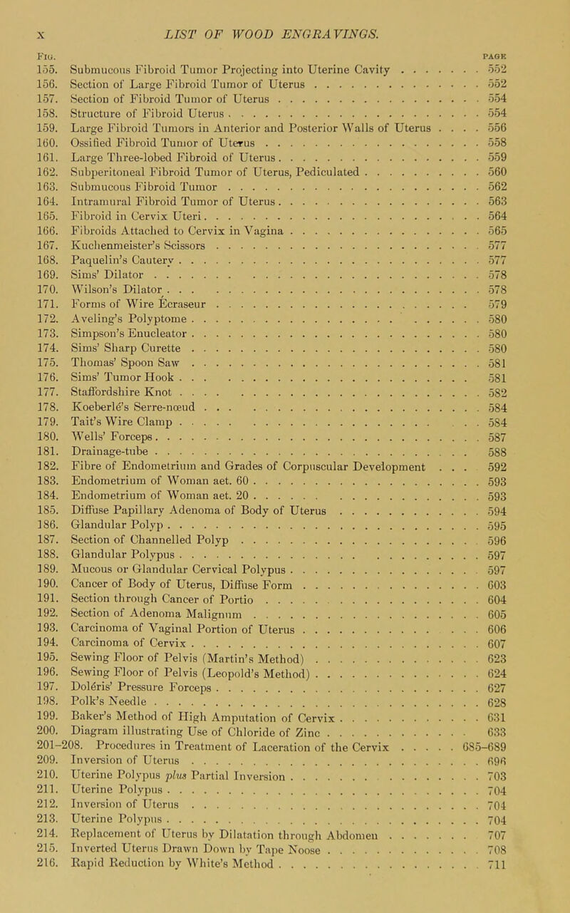 FlU. PAGE 155. Submucous Fibroid Tumor Projecting into Uterine Cavity 552 156. Section of Large Fibroid Tumor of Uterus 552 157. Section of Fibroid Tumor of Uterus 554 158. Structure of Fibroid Uterus 554 159. Large Fibroid Tumors in Anterior and Posterior Walls of Uterus .... 556 160. Ossified Fibroid Tumor of Uterus 558 161. Large Three-lobed Fibroid of Uterus 559 162. Subperitoneal Fibroid Tumor of Uterus, Pediculated 560 163. Submucous Fibroid Tumor 562 164. Intramural Fibroid Tumor of Uterus 563 165. Fibroid in Cervix Uteri 564 166. Fibroids Attached to Cervix in Vagina 565 167. Kuchenmeister's Scissors 577 168. Paquelin's Cautery 577 169. Sims' Dilator . .' 578 170. Wilson's Dilator .578 171. Forms of Wire Ecraseur 579 172. Aveling's Polyptome 580 173. Simpson's Enucleator .580 174. Sims' Sharp Curette .580 175. Thomas' Spoon Saw 581 176. Sims'Tumor Hook ,581 177. Stafibrdshire Knot 582 178. Koeberle's Serre-noeud 584 179. Tait's Wire Clamp 584 180. Wells' Forceps 587 181. Drainage-tube 588 182. Fibre of Endometrium and Grades of Corpuscular Development ... 592 183. Endometrium of Woman aet. 60 593 184. Endometrium of Woman aet. 20 593 185. Diffuse Papillary Adenoma of Body of Uterus 594 186. Glandular Polyp 595 187. Section of Channelled Polyp 596 188. Glandular Polypus 597 189. Mucous or Glandular Cervical Polypus 597 190. Cancer of Body of Uterus, Diffuse Form 603 191. Section through Cancer of Portio 604 192. Section of Adenoma Malignnm 605 193. Carcinoma of Vaginal Portion of Uterus ... 606 194. Carcinoma of Cervix 607 195. Sewing Floor of Pelvis (Martin's Method) 623 196. Sewing Floor of Pelvis (Leopold's Method) 624 197. Doldris' Pressure Forceps 627 198. Polk's Needle 628 199. Baker's Method of Pligh Amputation of Cervix 631 200. Diagram illustrating Use of Chloride of Zinc 033 201-208. Procedures in Treatment of Laceration of the Cervix 685-689 209. Inversion of Uterus 696 210. Uterine Polypus plus Partial Inversion 703 211. Uterine Polypus 704 212. Inversion of Uterus 704 213. Uterine Polypus 704 214. Replacement of Uterus by Dilatation through Abdomen 707 215. Inverted Uterus Drawn Down by Tape Noose 708 216. Rapid Reduction by White's Method 711