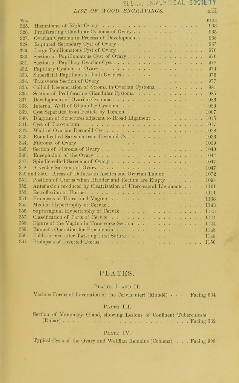 •JLD.u} ::;-.!^UHGICAL SOCIETY LIST OF WOOD ENGRAVINGS. xiii FlO. PAOIC 325. Hornatoma of Right Ovary 903 326. Prolilerating- f ilaiidular Cystoma of Ovary 965 327. Ovarian ('ystonia in Process of Development 966 328. Rui)tured Secondary Cyst of Ovary 967 329. Large Papillomatous Cyst of Ovary 970 330. Section of Papillonuitons Cyst of Ovary 970 331. Section of Papillary Ovarian Cyst 972 332. Papillary Cystoma of Ovary 974 333. Superficial Papilloma of Eotli Ovaries 976 334. Transverse Section of Ovary 977 335. Colloid Degeneration of Stroma in Ovarian Cystoma ... ■ 981 336. Section of Proliferating Glandular Cystoma 985 337. Development of Ovarian Cystoma 986 338. Internal Wall of Glandular Cystoma 989 339. Cyst Separated from Pedicle by Torsion 1007 340. Diagram of Structures adjacent to Broad Ligament 1015 341. Cyst of Parovarium 1017 342. Wall of Ovarian Dermoid Cyst 1028 343. Round-celled Sarcoma from Dermoid Cyst 1036 344. Fibroma of Ovary 1039 345. Section of Fibroma of Ovary 1040 346. Encephaloid of the Ovary 1044 347. Spindle-celled Sarcoma of Ovary 1047 348. Alveolar Sarcoma of Ovary 1047 349 and 350. Areas of Dnlness in Ascites and Ovarian Tumor 1072 351. Position of Uterus when Bladder and Rectum are Empty 1094 3-52. Anteflexion produced by Cicatrization of Utero-sacral Ligaments .... 1101 .3.53. Retroflexion of Uterus 1111 3-54. Prolapsus of Uterus and Vagina 1136 355. Median Hypertrophy of Cervix 1143 356. Supravaginal Hypertrophy of Cervix 1143 357. Classification of Parts of Cervix 1144 358. Figure of the Vagina in Transverse Section 1144 359. Emmet's Operation for Procidentia 1148 360. Folds formed after Twisting First Suture 1148 361. Prolapsus of Inverted Uterus 1150 PLATES. Plates I. anh II. Various Forms of Laceration of the Cervix uteri (Mund^) .... Facing 664 Plate HI. Section of Mammary Gland, showing Lesions of Confluent Tuberculosis (Dubar) Facing 362 Plate IV. Typical Cysts of the Ovary and Wolffian Remains (Coblenz) . . . Facing 998