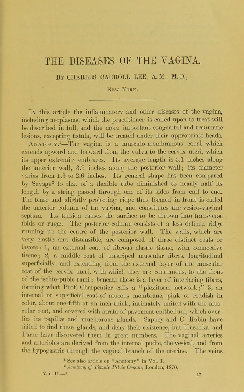 THE DISEASES OF THE VAGINA. By CHARLES CARROLL LEE, A.M., M.D., Nkw Yohk. In this article the inflammatory and other diseases of the vagina, inchiding neoplasms, which the practitioner is called upon to treat will be described in full, and the more important congenital and traumatic lesions, excepting fistula, Avill be treated under their appropriate heads, AKATOarY.^—The vagina is a musculo-membranous canal Avhich extends upward and forward from the vulva to the cervix uteri, which its upper extremity embraces. Its average length is 3.1 inches along the anterior wall, 3.9 inches along the posterior wall; its diameter varies from 1.3 to 2.6 inches. Its general shape has been compared by Savage^ to that of a flexible tube diminished to nearly half its length by a string passed through one of its sides from end to end. The tense and slightly projecting ridge thus formed in front is called the antei'ior column of the vagina, and constitutes the vesico-vaginal septum. Its tension causes the surface to be thrown into transverse folds or rugse. The posterior column consists of a less defined ridge running up the centre of the posterior wall. The walls, which are very elastic and distensible, are composed of three distinct coats or layers: 1, an external coat of fibrous elastic tissue, ■with connective tissue; 2, a middle coat of unstriped muscular fibres, longitudinal superficially, and extending from the external layer of the muscular coat of the cervix uteri, with which they are continuous, to the front of the ischio-pubic rami: beneath these is a layer of interlacing fibres, forming what Prof Charpenticr calls a  plexiform network3, an internal or superficial coat of mucous membrane, ]>ink or reddish in color, about one-fifth of an inch thick, intinjately united with the mus- cular coat, and covered with strata of pavement epithelium, which over- lies its papilla2 and muciparous glands. Sappcy and C. Robin have fiiiled to find these glands, and deny their existence, but Huschka and Farre have discovered them in great numbers. The vaginal arteries and arterioles are derived from th(! internal pudic, the vesical, and from the hypogastric through the vaginal branch of the uterine. The veins * See also article on Anatomy in Vol. I. Aimlomij of Female Pelvic Organs, London, 1870.