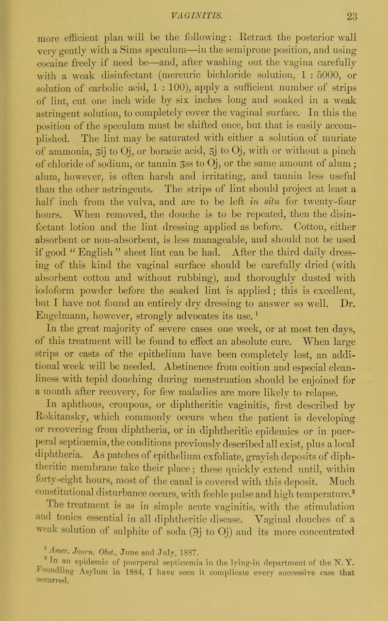 more efficient plan will be the following: Retract the posterior wall very geutly with a Sims speculum—in the semiprone position, and using cocaine freely if need be—and, alter washing out the vagina carefully with a weak disinfectant (mercuric bichloride solution, 1 : 5000, or solution of carbolic acid, 1 : 100), apply a sufficient number of strips of lint, cut one inch wide by six inches long and soaked in a weak astringent solution, to completely cover the vaginal surface. In this the position of the speculum must be shifted once, but that is easily accom- plished. The lint may be saturated with either a solution of muriate of ammonia, gij to Oj, or boracic acid, 3j to Oj, with or without a pinch of chloride of sodium, or tannin 3ss to Oj, or the same amount of alum; alum, however, is often harsh and irritating, and tannin less useful than the other astringents. The strips of lint should project at least a half inch from the vulva, and are to be left in situ for twenty-four hours. When removed, the douche is to be repeated, then the disin- fectant lotion and the lint dressing applied as before. Cotton, either absorbent or non-absorbent, is less manageable, and should not be used if good  English  sheet lint can be had. After the third daily dress- ing of this kind the vaginal surface should be carefully dried (with absorbent cotton and without rubbing), and thoroughly dusted with iodoform powder before the soaked lint is applied; this is excellent, but I have not found an entirely dry dressing to answer so well. Dr. Engelmann, however, strongly advocates its use. ^ In the great majority of severe cases one week, or at most ten days, of this treatment will be found to effect an absolute cure. When larare strips or casts of the epithelium have been completely lost, an addi- tional week will be needed. Abstinence from coition and especial clean- liness with tepid douching during menstruation should be enjoined for a month after recovery, for few maladies are more likely to relapse. In aphthous, croupous, or diphtheritic vaginitis, first described by Rokitansky, which commonly occurs when the j^atient is developing or recovering from diphtheria, or in diphtheritic epidemics or in puer- peral septicseraia,thc conditions previously described all exist, plus a local diphtheria. As patches of epithelium exfoliate, grayish deposits of diph- theritic membrane take their place ; these quickly extend until, within forty-eight hours, most of the canal is covered with this deposit. Much constitutional disturbance occurs, with feeble pulse and high temperature.'* The treatment is as in simple acute vaginitis, with the stimulation and tonics essential in all diphtheritic disease. Vaginal douches of a weak solution of sulphite of soda (9j to Oj) and its more concentrated ' Journ. OhM., .Tnne and .Tnlv, 18S7. In an eiiidemic of pnerperiil septicspmia in tlic lying-in department of the N. Y. Foundling Asylum in 1884, I have seen it complicate every successive case that occurred.