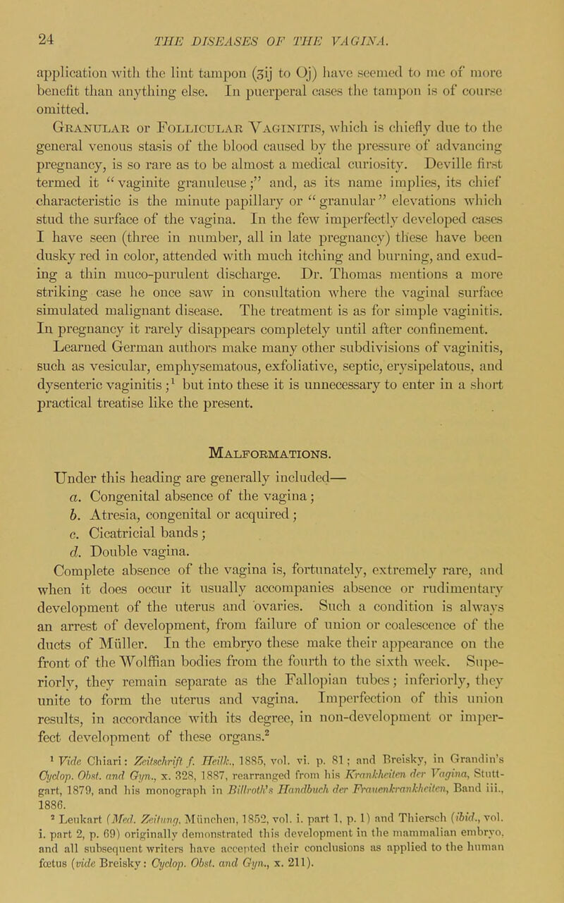 application with the lint tampon (3ij to Oj) have seemed to me of more benefit than anything else. In pueqjeral cases the tampon is of coarse omitted. Grantilae or Follicular Vaginitis, which is chiefly dne to the general venous stasis of the blood caused by the pressure of advancing pregnancy, is so rare as to be almost a medical curiosity. Deville first termed it vaginite granuleuse; and, as its name implies, its chief characteristic is the minute papillary or granular elevations Avhich stud the surface of the vagina. In the few imperfectly developed cases I have seen (three in number, all in late pregnancy) these have been dusky red in color, attended with much itching and burning, and exud- ing a thin muco-purulent dischax'ge. Dr. Thomas mentions a more striking case he once saw in consultation Avhcre the vaginal surface simulated malignant disease. The treatment is as for simple vaginitis. In pregnancy it rarely disappears completely until after confinement. Learned German authors make many other subdivisions of vaginitis, such as vesiculai', emphysematous, exfoliative, septic, erysipelatous, and dysenteric vaginitis ;^ but into these it is unnecessary to enter in a short practical treatise like the present. Malformations. Under this heading are generally included— a. Congenital absence of the vagina; b. Atresia, congenital or acquired ; c. Cicatricial bands; d. Double vagina. Complete absence of the vagina is, fortunately, extremely rare, and when it does occur it usually accompanies absence or rudimentary development of the uterus and ovaries. Such a condition is always an arrest of development, from failure of union or coalescence of the ducts of Miiller. In the embryo these make their appearance on the front of the Wolffian bodies from the fourth to the sixth week. Supe- riorly, they remain separate as the Fallopian tubes; inferiorly, they unite to form the uterus and vagina. Imperfection of this union results, in accordance with its degree, in non-development or imper- fect development of these organs.^ 1 Vide Chiari: Zeitschrift f. ReilL, 1885, vol. vi. p. 81; and Breisky, in Grandin's Oydop. 01ml. and Gyn., x. 328, 1887, rearranged from his Krankheilen dcr Vagina, Stutt- gart, 1879, and liis monograpli in Billrnili'x Handburh der Fi-nvenb-anklicilcn, Band iii., 1886. ^ Lenlcart (Med. Zeilimrj. Miinchen, 1852, vol. i. part 1, p. 1) and Thiersch (ibid., vol. i. part 2, p. 69) originally demonstrated this development in the mammalian embryo, and all snb.seqnent writers have accepted their conclusions as applied to the human foetus (vide Breisky: Cyclop. Obst. and Gyn., x. 211).