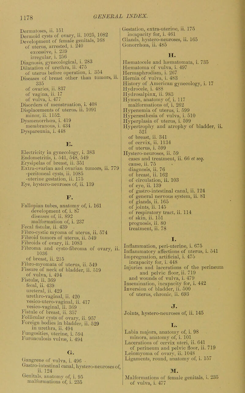 Denimtoiies, ii. 151 Dennoid cysts of ovary, ii. 1025, 1082 Development of female genitals, 168 of nterus, arrested, i. 240 excessive, i. 2o'J irregular, i. 256 _ Diagnosis, gynecological, i. 283 Dilatation of nrethra, ii. 475 of uterus before oi)eration, i. 354 Diseases of breast other than tumors, ii. 335 of ovaries, ii. 837 of vagina, ii. 17 of vulva, i. 477 Disorders of menstruation, i. 408 Displacements of uterus, ii. 1091 minor, ii. 1152. Dysmeuorrlioea, i. 419 men-ibranous, i. 434 Dyspareuuia, i. 448 E. Electricity in gynecology, i. 383 Endometritis, i. 541, 548, 549 Erysipelas of breast, ii. 351 Extra-ovarian and ovarian tumors, ii. 779 -peritoneal cysts, ii. 1085 -uterine gestation, ii. 175 Eye, hystero-neuroses of, ii. 139 F. Fallopian tubes, anatomy of, i. 161 development of, i. 87 diseases of, ii. 892 malformation of, i. 237 Fecal fistulse, ii. 439 Fibro-cystic myoma of uterus, ii. 574 Fibroid tumors of uterus, ii. 549 Inbroids of ovary, ii. 1083 Fibroma and cysto-fibroma of ovarv, ii. 1036 of breast, ii. 215 Fibro-myomata of uterus, ii. 549 Fissure of neck of bladder, ii. 519 of vulva, i. 494 FistulEC, ii. 369 fecal, ii. 439 ureteral, ii. 429 urethro-vaginal, ii. 420 vesico-utero-vaginal, ii. 417 vesico-vaginal, ii. 369 Fistule of breast, ii. 357 Follicular cysts of ovarv, ii. 957 Foreign bod'ies in bladder, ii. 529 in urethra, ii. 494 Fungosities, uterine, i. 594 Furunculosis vulvse, i. 494 G. (Tangrene of vulva, i. 496 ■ Gastro-intestinal canal, hvstero-neurosesof, ii. 124 Genitals, anatomy of, i. 95 malformations of, i. 235 Gestation, extra-uterine, ii. 175 incapacity for, i. 461 Glands, hystero-neuroses, ii. 165 Gonorrhoea, ii. 485 H. ITfematocele and hipmatomata, i. 735 Hfematoma of vulva, i. 497 Hermaphrodism, i. 267 Hernia of vulva, i. 483 History of American gynecology, i. 17 Hydrocele, i. 488 Hydrosalpinx, ii. 983 Hymen, anatomy of, i. 117 malformations of, i. 262 Hypertemia of uterus, i. 599 Hypersestiiesia of vulva, i. 510 Flyperplasia of uterus, i. 599 Hypertrophv and atrophy of bladder, iL 521 of breast, ii. 341 of cervix, ii. 1134 of uterus, i. 599 Hystero-neuroses, ii. 59 cases and treatment, ii. 66 et seq. cause, ii. 75 diagnosis, ii. 76 of breast, ii. 162 of circulation, ii. 103 of eye, ii. 139 of gastro-intestinal canal, ii. 124 of general nervous system, ii. 81 of glands, ii. 165 of joints, ii. 145 of respiratory tract, ii. 114 of skin, ii. 151 prognosis, ii. 80 treatment, ii. 78 I. Inflammation, peri-uterine, i. 675 Inflammatory affections of uterus, i. 541 Impregnation, artificial, i. 475 incapacity for, i. 448 Injuries and lacerations of the perineum and pelvic floor, ii. 719 and wounds of vulva, i. 479 Insemination, incapacity for, i. 442 Inversion of bladder, ii. 500 of uterus, chronic, ii. 693 J. Joints, hystero-neuroses of, ii. 145 L. Labia niajora, anatomy of, i. 98 minora, anatomy of, i. 101 Lacerations of cervix uteri, ii. 641 of perineum and pelvic floor, ii. 719 Leiomyoma of ovary, ii. 1048 Ligaments, roinul, anatomy of, i. 157 M. Malformations of female genitals, i. 235 of vulva, i. 477