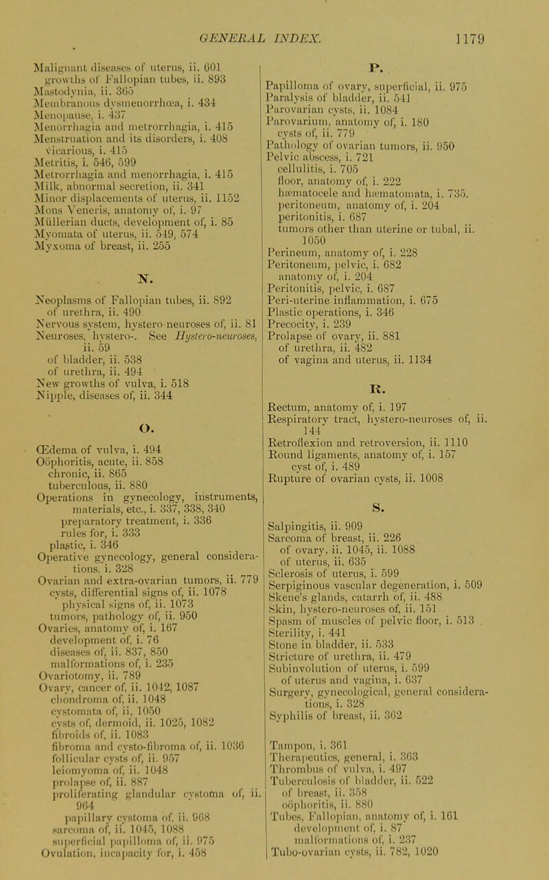 Malignant diseases ol' uterus, ii. 001 growilis of Kaiiopiiin lubes, ii. 893 Mastoiiynia, ii. SG-j Membranous dysnienorrhoea, i. 434 Men(i|iause, i. 437 Menorrbagia anil metrorrhagia, i. 415 Menstruation and its disorders, i. 408 vicarious, i. 41') Metritis, i. 54t), 599 Metrorrhagia and menorrhagia, i. 415 Milk, abnormal secretion, ii. 341 Minor displacements of uterus, ii. 1152 Mons \'eneris, anatomy of, i. 97 Miillerian ducts, development of, i. 85 Myoiuata of uterus, ii. 549, 574 Myxoma of breast, ii. 255 N. Neoplasms of Fallo[)ian tubes, ii. 892 of urethra, ii. 490 Nervous system, hystero neuroses of, ii. 81 Neuroses, hvstero-. See Hyslevo-nmroses, ii. 59 of bladder, ii. 538 of urethra, ii. 494 New growths of vulva, i. 518 Nipple, diseases of, ii. 344 O. (Edema of vulva, i. 494 Oophoritis, acute, ii. 858 chronic, ii. 865 tuberculous, ii. 880 Operations in gynecology, instruments, materials, etc., i. 337, 338, 340 preparatory treatment, i. 336 rules for, i. 333 plastic, i. 346 Operative gynecology, general considera- tions.!. 328 Ovarian and extra-ovarian tumors, ii. 779 cy.sts, difierential signs of, ii. 1078 physical signs of, ii. 1073 tumor.s, pathfilogy of, ii. 950 Ovaries, anatomy of, i. 167 development of, i. 76 diseases of, ii. 837, 850 malformations of, i. 235 Ovariotomy, ii. 789 Ovary, cancer of. ii. 10-12, 1087 chondroma of, ii. 1048 cvstomata of, ii, 1050 cv.st.s of. dermoid, ii. 1025, 1082 fibroids of, ii. 1083 fibroma an<l oysto-fibroma of, ii. 1036 follicular cysts of, ii. 957 leiomyoma of, ii. 1048 prolapse of, ii. 887 proliferating glandular cvstoma of, ii. 964 j)apillarv cystoma of, ii. 908 sarcoma of, ii. 1045, 1088 suiierficia! [papilloma of, ii. 975 Ovulation, incapacity for, i. 458 P. Papilloma of ovary, supcriicial, ii. 975 Paralysis of bladder, ii. 541 Parovarian cysts, ii. 1084 Parovarium, anatomy of, i. 180 cysts of, ii. 779 Pathology of ovarian tumors, ii. 950 Pelvic abscess, i. 721 cellulitis, i. 705 floor, anatomy of, i. 222 ha-matocele and hunnatomata, i. 735. peritoneum, anatomy of, i. 204 peritonitis, i. 687 tumors other than uterine or tubal, ii. 1050 Perineum, anatomy of, i. 228 Peritoneum, pelvic, i. 082 anatomy of, i. 204 Peritonitis, pelvic, i. 687 Peri-uterine inflammation, i. 675 Plastic operations, i. 346 Precocity, i. 239 Prolapse of ovary, ii. 881 of urethra, ii. 482 of vagina and uterus, ii. 1134 K. Rectum, anatomy of, i. 197 Respiratory tract, hvstero-neuroses of, ii. 144 Retroflexion and retroversion, ii. 1110 I Round ligaments, anatomy of, i. 157 cyst of, i. 489 Rupture of ovarian cysts, ii. 1008 S. Salpingitis, ii. 909 Sarcoma of breast, ii. 226 of ovary, ii. 1045, ii. 1088 of uterus, ii. 635 Sclerosis of uterus, i. 599 Serpiginous vascular degeneration, i. 509 Skene's glands, catarrh of, ii. 488 Skin, hystero-neuroses of, ii. 151 Spasm of muscles of pelvic floor, i. 513 . Sterility, i. 441 Stone in bladder, ii. 533 Stricture of urethra, ii. 479 Subinvolution of uterus, i. 599 of uterus and vagina, i. 037 Surgerv, gvnecological, general considera- tions, i. 328 _ Syphilis of breast, ii. 302 Tampon, i. 361 Therapeutics, general, i. 363 Tlirombus of vulva, i. 497 Tuljerculosis of bladder, ii. 522 of breast, ii. 358 oo])]ioritis, ii. 880 Tubes, Fallopian, anatomy of, i. 101 development of, i. 87 malfornuitions of, i. 237 Tubo-ovarian cysts, ii. 782, 1020