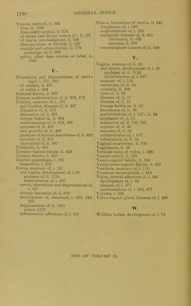 Tmnors, adenoid, ii. 592 f:dse, ii. 106(i fibro-cystic niyoiiia, ii. 574 of breast (see Breml, tumors of), ii, 197 of uterus, non-iiialignant, ii. 549 tibro-myoinata or fibroids, ii. 549 ovarian and extra-ovarian, ii. 779 pathology oi', ii. 950 pelvic, other than uterine or tubal, ii. 1050 U. Ulcerations and degenerations of cervix uteri, i. 587, 593 of urethra, ii. 487 of vulva, i. 494 Ureteral fistulte, ii. 429 Ureters, malformations of, ii. 459, 472 Uretlu a, anatomy of, i. 18.3 and bladder, diseases of, ii. 447 dihitation of, ii. 475 dislocation of, ii. 481 foreign bodies in, ii. 494 malformations of, ii. 459, 461 neuroses of, ii. 494 new growths of, ii. 490 prolapse of raucous membrane of, ii. 482 stricture of, ii. 479 ulcerations of, ii. 487 Urethritis, ii. 485 Urethro-vaginal fistulse, ii. 420 Urinary fistulse, ii. 869 Uterine appendages, i. 161 fungosities, i. 594 Uterus, anatomy of, i. 131 and vagina, development of, i. 87 prolapse of, ii. 1134 subinvolution of, i. 637 cervix, ulcerations and degenerations of, i._587 chronic inversion of, ii. 693 development of, abnormal, i. 239, 240, 256 displacements of, ii. 1091 minor, 1152 inflammatory affections of, i. 541 Uterus, lacerations of cervix, ii. 641 lymphatics of, i. 686 malformations of, i. 238 malignant diseases of, ii. 601 carcinoma, ii. 601 sarcoma, ii. 035 non-malignant tumors of, ii. 549 V. Vagina, absence of, ii. 30 and uterus, development of, i. 87 prolapse of, ii. 1134 subinvolution of, i. 637 anatomy of, i. 116 carcinoma of, ii. 54 cystocele, ii. 498 cysts of, ii. 58 diseases of, ii. 17 fibroma of, ii. 51 foreign bodies in, ii. 50 hsematoma of, ii. 46 malformations of, i. 257 ; ii. 24 neoplasms of, ii. 51 relaxation of, ii. 730, 765 rupture of, ii. 46 sarcoma of, ii. 53 subinvolution of, i. 667 tuberculosis of, ii. 56 Vaginal ovariotomy, ii. 835 Vaginismus, ii. 36 Varicose veins of vulva, i. 496 Vesical calculi, ii. 533 Vesico-vaginal fistulfe, ii. 369 Vesico-utero-vaginal fistulse, ii. 417 Vestibule, anatomy of, i. 110 Vicarious menstruation, i. 415 Vulva, dermal affections of, i. 501 development of, i. 92 diseases of, i. 477 malformations of, i. 264, 477 Vulvitis, i. 490 Vulvo-vaginal gland, diseases of, i. 498 W. Wolffian bodies, development of, i. 73 EOT) OF VOLUME II.