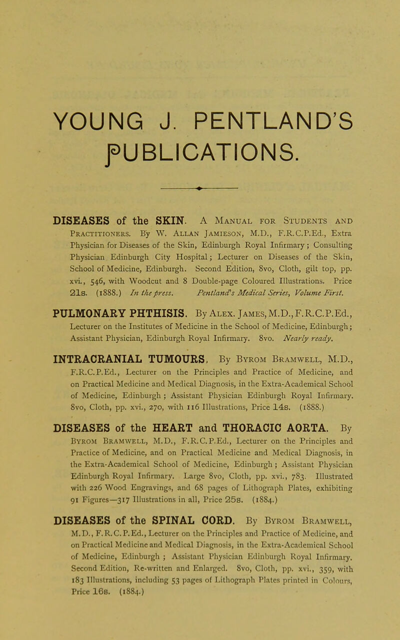 YOUNG J. PENTLAND'S f UBLICATIONS. DISEASES of the SKIN. A Manual for Students and Practitioners. By W. Allan Jamieson, M.D., F.R.C.P.Ed., Extra Physician for Diseases of the Skin, Edinburgh Royal Infirmary ; Consulting Physician Edinburgh City Hospital; Lecturer on Diseases of the Skin, School of Medicine, Edinburgh. Second Edition, 8vo, Cloth, gilt top, pp. xvi., 546, with Woodcut and 8 Double-page Coloured Illustrations. Price 21s. (1888.) In the press. Pentland's Medical Series, Volume First. PULMONARY PHTHISIS. By Alex. James, M.D., F.R.C.P.Ed., Lecturer on the Institutes of Medicine in the School of Medicine, Edinburgh; Assistant Physician, Edinburgh Royal Infirmaiy. 8vo. Nearly ready. INTRACRANIAL TUMOURS, By Byrom Bramwell, M.D., F.R.C.P.Ed., Lecturer on the Principles and Practice of Medicine, and on Practical Medicine and Medical Diagnosis, in the Extra-Academical School of Medicine, Edinburgh ; Assistant Physician Edinburgh Royal Infirmary. Svo, Cloth, pp. xvi., 270, with 116 Illustrations, Price 14s. (i888.) DISEASES of the HEART and THORACIC AORTA. By Byrom Bramwell, M.D., F.R.C.P.Ed., Lecturer on the Principles and Practice of Medicine, and on Practical Medicine and Medical Diagnosis, in the Extra-Academical School of Medicine, Edinburgh; Assistant Physician Edinburgh Royal Infirmary. Large 8vo, Cloth, pp. xvi., 783. Illustrated with 226 Wood Engravings, and 68 pages of Lithograph Plates, exhibiting 91 Figures—317 Illustrations in all. Price 25s. (1884.) DISEASES of the SPINAL CORD. By Byrom Bramwell, M.D., F.R.C.P.Ed., Lecturer on the Principles and Practice of Medicine, and on Practical Medicine and Medical Diagnosis, in the Extra-Academical School of Medicine, Edinburgli ; Assistant Physician Edinburgh Royal Infirmary. Second Edition, Re-written and Enlarged. Svo, Cloth, pp. xvi., 359, with 183 Illustrations, including 53 pages of Lithograph Plates printed in Colours, Price 168. (1884.)