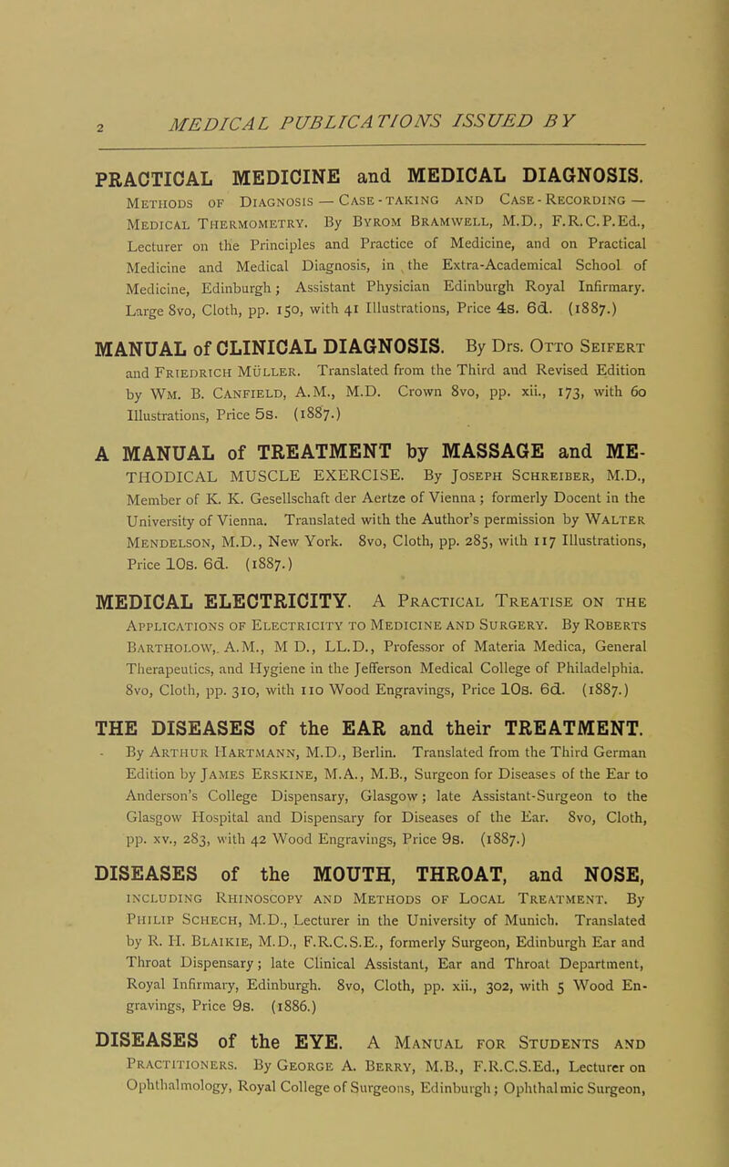 PRACTICAL MEDICINE and MEDICAL DIAGNOSIS. Methods of Diagnosis — Case-taking and Case-Recording— Medical Thermometry. By Byrom Bramwell, M.D., F.R.C.P.Ed., Lecturer on tlie Principles and Practice of Medicine, and on Practical Medicine and Medical Diagnosis, in , the Extra-Academical School of Medicine, Edinburgh; Assistant Physician Edinburgh Royal Infirmary. Large 8vo, Cloth, pp. 150, with 41 Illustrations, Price 48. 6d. (1887.) MANUAL of CLINICAL DIAGNOSIS. By Drs. Otto Seifert and Friedrich Muller. Translated from the Third and Revised Edition by Wm. B. Canfield, A.M., M.D. Crown Svo, pp. xii., 173, with 60 Illustrations, Price 5s. (1887.) A MANUAL of TREATMENT by MASSAGE and Me- thodical MUSCLE EXERCISE. By Joseph Schreiber, M.D., Member of K. K. Gesellschaft der Aertze of Vienna ; formerly Docent in the University of Vienna. Translated with the Author's permission by Walter Mendelson, M.D., New York. Svo, Cloth, pp. 285, with 117 Illustrations, Price lOs. 6d. (1887.) MEDICAL ELECTRICITY. A Practical Treatise on the Applications of Electricity to Medicine and Surgery. By Roberts Bartholow,. A.M., M D., LL.D., Professor of Materia Medica, General Tlierapeutics, and Hygiene in the Jefferson Medical College of Philadelphia. Svo, Cloth, pp. 310, with no Wood Engravings, Price lOs. 6d. (1887.) THE DISEASES of the EAR and their TREATMENT. By Arthur Hartmann, M.D., Berlin. Translated from the Third German Edition by James Erskine, M. A., M.B., Surgeon for Diseases of the Ear to Anderson's College Dispensary, Glasgow; late Assistant-Surgeon to the Glasgow Hospital and Dispensary for Diseases of the Ear. Svo, Cloth, pp. XV., 283, with 42 Wood Engravings, Price 9s. (1887.) DISEASES of the MOUTH, THROAT, and NOSE, including Rhinoscopy and Methods of Local Treatment. By Philip Schech, M.D., Lecturer in the University of Munich. Translated by R. H. Blaikie, M.D., F.R.C.S.E., formerly Surgeon, Edinburgh Ear and Throat Dispensary; late Clinical Assistant, Ear and Throat Department, Royal Infirmary, Edinburgh. Svo, Cloth, pp. xii., 302, with 5 Wood En- gravings, Price 9s. {1S86.) DISEASES of the EYE. A Manual for Students and Practitioners. By George A. Berry, M.B., F.R.C.S.Ed., Lecturer on Ophthalmology, Royal College of Surgeons, Edinburgh; Ophthalmic Surgeon,