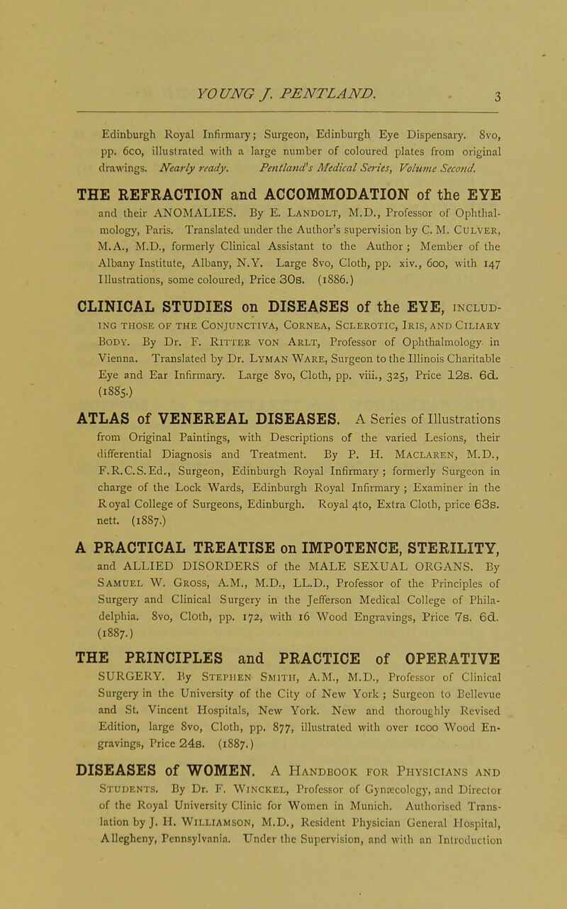 Edinburgh Royal Infirmary; Surgeon, Edinburgh Eye Dispensaiy. 8vo, pp. 6co, illustrated with a large number of coloured plates from original drawings. Nearly ready. Pentland's Medical Series, Volume Second. THE REFRACTION and ACCOMMODATION of the EYE and their ANOMALIES. By E. Landolt, M.D., Professor of Ophthal- mology, Paris. Translated under the Author's supei-vision by C. M. Culver, M.A., M.D., formerly Clinical Assistant to the Author ; Member of the Albany Institute, Albany, N.Y. Large 8vo, Cloth, pp. xiv., 600, with 147 Illustrations, some coloured, Price 30s. (1886.) CLINICAL STUDIES on DISEASES of the EYE, includ- ING THOSE OF THE CONJUNCTIVA, CORNEA, SCLEROTIC, IrIS, AND CiLIARY Body. By Dr. F. Ritter von Arlt, Professor of Ophthalmology, in Vienna. Translated by Dr. Lyman Ware, Surgeon to the Illinois Charitable Eye and Ear Infirmary. Large 8vo, Cloth, pp. viii., 325, Price 12s. 6d. (1885.) ATLAS of VENEREAL DISEASES. A Series of Illustrations from Original Paintings, with Descriptions of the varied Lesions, their differential Diagnosis and Treatment. By P. H. Maclaren, M.D., F.R.C.S.Ed.., Surgeon, Edinburgh Royal Infirmary; formerly Surgeon in charge of the Lock Wards, Edinburgh Royal Infirmary ; Examiner in the Royal College of Surgeons, Edinburgh. Royal 4to, Extra Cloth, price 63s. nett. (1887.) A PRACTICAL TREATISE on IMPOTENCE, STERILITY, and ALLIED DISORDERS of the MALE SEXUAL ORGANS. By Samuel W. Gross, A.M., M.D., LL.D., Professor of the Principles of Surgery and Clinical Surgery in the Jefferson Medical College of Phila- delphia. 8vo, Cloth, pp. 172, with 16 Wood Engravings, Price 7s. 6d.. (1887.) THE PRINCIPLES and PRACTICE of OPERATIVE SURGERY. By Stephen Smith, A.M., M.D., Professor of Clinical Surgery in the University of the City of New York ; Surgeon to Bellevue and St. Vincent Hospitals, New York. New and thoroughly Revised Edition, large 8vo, Cloth, pp. 877, illustrated with over 1000 Wood En- gravings, Price 24s. (1887.) DISEASES of WOMEN. A Handbook for Physicians and Students, By Dr. F. Winckel, Professor of Gynrecolog}-, and Director of the Royal University Clinic for Women in Munich. Authorised Trans- lation by J. H. Williamson, M.D., Resident Physician General Hospital, Allegheny, Pennsylvania. Under the Supervision, and with an Introduction