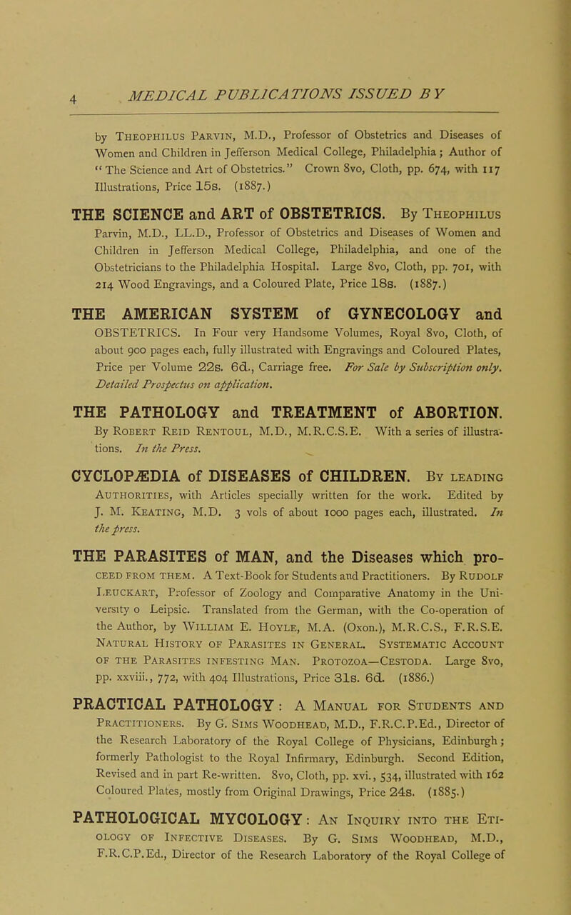 by Theophilus Parvin, M.D., Professor of Obstetrics and Diseases of Women and Children in Jefferson Medical College, Philadelphia; Author of  The Science and Art of Obstetrics. Crown 8vo, Cloth, pp. 674, with 117 Illustrations, Price 15s. (1887.) THE SCIENCE and ART of OBSTETRICS. By Theophilus Parvin, M.D., LL.D., Professor of Obstetrics and Diseases of Women and Children in Jefferson Medical College, Philadelphia, and one of the Obstetricians to the Philadelphia Hospital. Large 8vo, Cloth, pp. 701, with 214 Wood Engravings, and a Coloured Plate, Price 18s. (1887.) THE AMERICAN SYSTEM of GYNECOLOGY and OBSTETRICS. In Four very Handsome Volumes, Royal 8vo, Cloth, of about goo pages each, fully illustrated with Engravings and Coloured Plates, Price per Volume 22s. 6cL., Carriage free. For Sale by Subscription only. Detailed Prospectus on application. THE PATHOLOGY and TREATMENT of ABORTION. By Robert Reid Rentoul, M.D., M.R.C.S.E. With a series of illustra- tions. In the Press. ^ CYCLOPEDIA of DISEASES of CHILDREN. By leading Authorities, with Articles specially written for the work. Edited by J. M. Keating, M.D. 3 vols of about 1000 pages each, illustrated. /« ike press. THE PARASITES of MAN, and the Diseases which pro- CEED FROM THEM. A Text-Book for Students and Practitioners. By Rudolf I.euckart, Professor of Zoology and Comparative Anatomy in the Uni- versity o Leipsic. Translated from the German, with the Co-operation of the Author, by William E. Hoyle, M.A. (Oxon.), M.R.C.S., F.R.S.E. Natural History of Parasites in General. Systematic Account OF THE Parasites infesting Man. Protozoa—Cestoda. Large 8vo, pp. xxviii., 772, with 404 Illustrations, Price 31s. 6d. (1886.) PRACTICAL PATHOLOGY : A Manual for Students and Practitioners. By G. Sims Woodhead, M.D., F.R.C.P.Ed., Director of the Research Laboratory of the Royal College of Physicians, Edinburgh; formerly Pathologist to the Royal Infirmaiy, Edinburgh. Second Edition, Revised and in part Re-written. 8vo, Cloth, pp. xvi., 534, illustrated with 162 Coloured Plates, mostly from Original Drawings, Price 24s. (1885.) PATHOLOGICAL MYCOLOGY: An Inquiry into the Eti- ology of Infective Diseases. By G. Sims Woodhead, M.D., F.R.C.P.Ed., Director of the Research Laboratory of the Royal College of